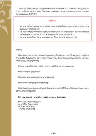 Από την άλλη πλευρά υπάρχουν κάποιες πρακτικές που δεν είναι αξίες µίµησης
ή που επιδέχονται βελτίωση. Ξεκινώντας θα προτείναµε την αποφυγή των παρακά-
τω ενεργειών (DON’T’s) :


                                       Don’ts

  • Να µην εφησυχάσουν µε τα µέχρι τώρα αποτελέσµατα και να συνεχίσουν την
    αξιέπαινη προσπάθεια.
  • Να µην επιτρέψουν κρατικές παρεµβάσεις που θα επηρεάσουν την αµεροληψία
    του προγράµµατος και θα προκαλέσουν την αµφισβήτηση του.
  • Να µην παρέµβουν στην οργανωσιακή δοµή και την ιεραρχία του.




Πηγές:

  O µεγαλύτερος όγκος πληροφοριών προήρθε από την µεταξύ µας συνέντευξη µε
την Οµάδα ∆ιαχείρισης Έργου του Υπουργείου ∆ιοικητικής µεταρρύθµισης και Ηλε-
κτρονικής ∆ιακυβέρνησης.

  Επίσης, παραθέτουµε το link της ιστοσελίδας και κάποια ακόµη

  http://diavgeia.gov.gr/faq1

  http://diavgeia.gov.gr/programma-diavgeia

  http://www.opengovpartnership.org/

  http://www.guardian.co.uk/public-leaders-network/2012/apr/03/open-government-
partnership-introduction


  Για την παραπάνω μελέτη εργάστηκαν οι φοιτητές:

  Νικολάου Χρυσόστομος
  Ακριτίδης Απόστολος
  Μαντής Γεώργιος
  Tζηρας Δημήτρης




                                        - 160 -
 
