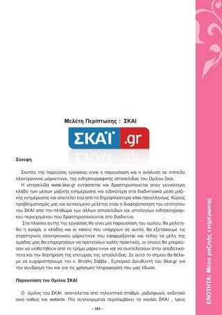 Μελέτη Περίπτωσης : ΣΚΑΙ




Σύνοψη

   Σκοπός της παρούσας εργασίας είναι η παρουσίαση και η ανάλυση σε επίπεδο
ηλεκτρονικού µάρκετινγκ, της ειδησεογραφικής ιστοσελίδας του Οµίλου Σκάι.
   Η ιστοσελίδα www.skai.gr εντάσσεται και δραστηριοποιείται στον γενικότερο
κλάδο των µέσων µαζικής ενηµέρωσης και ειδικότερα στα διαδικτυακά µέσα µαζι-
κής ενηµέρωσης και αποτελεί ένα από τα δηµοφιλέστερα sites πανελληνίως. Κύριος

                                                                                   ΕΝΟΤΗΤΑ: Μέσα µαζικής ενηµέρωσης
προβληµατισµός µας και αντικείµενο µελέτης είναι η διαφοροποίηση του ιστότοπου
του ΣΚΑΪ από την πληθώρα των άλλων ιστοσελίδων και ιστολογίων ειδησεογραφι-
κού περιεχοµένου που δραστηριοποιούνται στο διαδίκτυο.
   Στα πλαίσια αυτής της εργασίας θα γίνει µία παρουσίαση του οµίλου, θα µελετη-
θεί η αγορά, ο κλάδος και οι τάσεις που υπάρχουν σε αυτόν, θα εξετάσουµε τις
στρατηγικές ηλεκτρονικού µάρκετινγκ που εφαρµόζονται και τέλος τα µέλη της
οµάδας µας θα επιχειρήσουν να προτείνουν καλές πρακτικές, οι οποίες θα µπορού-
σαν να υιοθετηθούν από το τµήµα µάρκετινγκ και να συντελέσουν στην αποδοτικό-
τητα και την διατήρηση της επιτυχίας της ιστοσελίδας. Σε αυτό το σηµείο θα θέλα-
µε να ευχαριστήσουµε τον κ. Βιτάλη Σάββα , Εµπορικό ∆ιευθυντή του Skai.gr για
την συνδροµή του και για τις χρήσιµες πληροφορίες που µας έδωσε.

Παρουσίαση του Οµίλου ΣΚΑΪ

   Ο όµιλος του ΣΚΑΪ αποτελείται από τηλεοπτικό σταθµό, ραδιόφωνο, εκδοτικό
οίκο καθώς και website. Πιο συγκεκριµένα περιλαµβάνει το κανάλι ΣΚΑΪ , τρεις

                                    - 161 -
 