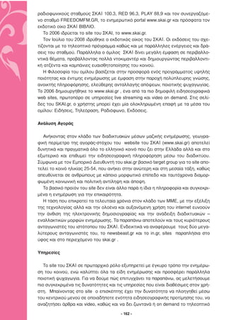 ραδιοφωνικούς σταθµούς ΣΚΑΪ 100.3, RED 96.3, PLAY 88,9 και τον συνεργαζόµε-
νο σταθµό FREEDOMFM.GR, το ενηµερωτικό portal www.skai.gr και πρόσφατα τον
εκδοτικό οίκο ΣΚΑΪ ΒΙΒΛΙΟ.
   Το 2006 ιδρύεται το site του ΣΚΑΙ, το www.skai.gr.
   Τον Ιούλιο του 2008 ιδρύθηκε ο εκδοτικός οίκος του ΣΚΑΪ. Οι εκδόσεις του σχε-
τίζονται µε το τηλεοπτικό πρόγραµµα καθώς και µε παράλληλες ενέργειες και δρά-
σεις του σταθµού. Παράλληλα ο όµιλος ΣΚΑΪ δίνει µεγάλη έµφαση σε περιβαλλο-
ντικά θέµατα, προβάλλοντας πολλά ντοκιµαντέρ και δηµιουργώντας περιβαλλοντι-
κή ατζέντα και καµπάνιες ευαισθητοποίησης του κοινού.
   Η Φιλοσοφία του οµίλου βασίζεται στην προσφορά ενός προγράµµατος υψηλής
ποιότητας και έντιµης ενηµέρωσης µε έµφαση στην παροχή πολύπλευρης γνώσης,
ανοικτής πληροφόρησης, ελεύθερης ανταλλαγής απόψεων, ποιοτικής ψυχαγωγίας.
To 2006 δηµιουργήθηκε το www.skai.gr , ένα από τα πιο δηµοφιλή ειδησεογραφικά
web sites, πρωτοπόρο σε υπηρεσίες live streaming και video on demand. Στις σελί-
δες του SKAI.gr, ο χρήστης µπορεί έχει µία ολοκληρωµένη επαφή µε τα µέσα του
οµίλου: Ειδήσεις, Τηλεόραση, Ραδιόφωνο, Εκδόσεις.

Ανάλυση Αγοράς

  Ανήκοντας στον κλάδο των διαδικτυακών µέσων µαζικής ενηµέρωσης, γεωγρα-
φική περίµετρο της αγοράς-στόχου του website του ΣΚΑΪ (www.skai.gr) αποτελεί
δυνητικά και πραγµατικά όλο το ελληνικό κοινό που ζει στην Ελλάδα αλλά και στο
εξωτερικό και επιθυµεί την ειδησεογραφική πληροφόρηση µέσω του διαδικτύου.
Σύµφωνα µε τον Εµπορικό ∆ιευθυντή του skai.gr βασικό target group για το site απο-
τελεί το κοινό ηλικίας 25-54, που ανήκει στην ανώτερη και στη µεσαία τάξη, καθώς
απευθύνεται σε ανθρώπους µε κάποιο µορφωτικό επίπεδο και ταυτόχρονα διαµορ-
φωµένη κοινωνική και πολιτική αντίληψη και άποψη.
  Το βασικό προϊόν του site δεν είναι άλλο παρά η ίδια η πληροφορία και συγκεκρι-
µένα η ενηµέρωση για την επικαιρότητα.
  Η τάση που επικρατεί τα τελευταία χρόνια στον κλάδο των ΜΜΕ, µε την εξέλιξη
της τεχνολογίας αλλά και την ολοένα και αυξανόµενη χρήση του internet ευνοούν
την άνθιση της ηλεκτρονικής δηµοσιογραφίας και την ανάδειξη διαδικτυακών –
εναλλακτικών µορφών ενηµέρωσης. Τα παραπάνω αποτελούν και τους κυριότερους
ανταγωνιστές του ιστότοπου του ΣΚΑΪ. Ενδεικτικά να αναφέρουµε τους δύο µεγα-
λύτερους ανταγωνιστές του, το newsbeast.gr και το in.gr, sites παραπλήσια στο
ύφος και στο περιεχόµενο του skai.gr .

Yπηρεσίες

   Το site του ΣΚΑΪ σε πρωταρχικό ρόλο εξυπηρετεί µε έγκυρο τρόπο την ενηµέρω-
ση του κοινού, ενώ καλύπτει όλα τα είδη ενηµέρωσης και προσφέρει παράλληλα
ποιοτική ψυχαγωγία. Για να δούµε πώς επιτυγχάνει τα παραπάνω, ας µελετήσουµε
πιο συγκεκριµένα τις δυνατότητες και τις υπηρεσίες που είναι διαθέσιµες στον χρή-
στη. Μπαίνοντας στο site ο επισκέπτης έχει την δυνατότητα να πλοηγηθεί µέσω
του κεντρικού µενού σε οποιαδήποτε ενότητα ειδησεογραφικής προτίµησης του, να
αναζητήσει άρθρα και video, καθώς και να δει ζωντανά ή on demand το τηλεοπτικό

                                       - 162 -
 
