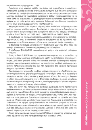 και ραδιοφωνικό πρόγραµµα του ΣΚΑΙ.
   Ειδικότερα, στην κεντρική σελίδα του skai.gr ενώ εµφανίζονται οι κυριότερες
ειδήσεις της ηµέρας (οι οποίες ανανεώνονται αυτόµατα ανά 30 λεπτά ) υπάρχουν
οι επιλογές για το περιεχόµενο ενηµέρωσης µε τις αντίστοιχες καρτέλες να αποτε-
λούν τον σύνδεσµο για να µεταβεί ο χρήστης στα άρθρων της επικαιρότητας για τα
οποία θέλει να ενηµερωθεί . Ο χρήστης έχει φυσικά δυνατότητα σχολιασµού των
άρθρων µε την απλή χρήση ενός username. Ενδεικτικά παραθέτουµε το ανάλογο
µενού, όπως ήταν διαµορφωµένο την 16η Μαΐου 2012.
   Ακριβώς κάτω από αυτό το µενού εµφανίζεται σε εικονίδια η πρόγνωση του και-
ρού για τέσσερις µεγάλες πόλεις. Ταυτόχρονα ο χρήστης έχει τη δυνατότητα να
µεταβεί από το ειδησεογραφικό site άλλες πέντε σελίδες που οδηγούν αντίστοιχα
στο ΣΚΑΙ ΤΗΛΕΟΡΑΣΗ, στο ΣΚΑΪ 100,3 , ΣΚΑΪ ΚΑΙΡΟΣ και ΣΚΑΪ PLAYER .
   Ο σύνδεσµος για την πρώτη ιστοσελίδα µεταβαίνει στον ιστότοπο της τηλεόρα-
σης του ΣΚΑΪ, όπου ο επισκέπτης µπορεί να ενηµερωθεί για το τηλεοπτικό πρό-
γραµµα και για οτιδήποτε άλλο σχετίζεται µε το τηλεοπτικό κανάλι του οµίλου.
   Ο δεύτερος σύνδεσµος µεταβαίνει στον διαδικτυακό χώρο του ΣΚΑΙ 100,3 και
υπάρχει η δυνατότητα διαδικτυακής ακρόασης του ραδιοφώνου.
   Ο σύνδεσµος ΣΚΑΪΚΑΙΡΟΣ προσφέρει στον χρήστη την αναλυτική πρόγνωση
του καιρού.
   Τέλος το ΣΚΑΙ PLAYER αποτελεί την καινοτόµα υπηρεσία του, η οποία δίνει τη
δυνατότητα στον χρήστη να απολαµβάνει τα οφέλη της τηλεόρασης στον υπολογι-
στή του, στο tablet ή και στο κινητό του. Μάλιστα, δίνεται η δυνατότητα να παρακο-
λουθήσει κανείς ζωντανά το πρόγραµµα της τηλεόρασης του ΣΚΑΪ αλλά και να ανα-
ζητήσει παλαιότερη εκποµπή που έχει ήδη προβληθεί στο κανονικό πρόγραµµα
ροής του τηλεοπτικού καναλιού.
   Ταυτόχρονα στην ιστοσελίδα του ΣΚΑΪ υπάρχει η δυνατότητα «Αναζήτησης» υλι-
κού εκποµπών από το ψηφιοποιηµένο αρχείο του σταθµού αλλά και η δυνατότητα
του χρήστη να γίνει µέλος του skai.gr χωρίς κανένα κόστος. Στη συνέχεια, ξεχωρι-
στή θέση σε µορφή διαφήµισης έχει το ΣΚΑΙ blogs, σύνδεσµος ο οποίος µεταβαίνει
τον επισκέπτη στο επίσηµο blog του ΣΚΑΙ, όπου αρθρογραφούν γνωστοί δηµοσιο-

                                                                                     ΕΝΟΤΗΤΑ: Μέσα µαζικής ενηµέρωσης
γράφοι του τηλεοπτικού και όχι µόνο σταθµού.
   Κάτω από αυτόν τον πολυµορφικό σύνδεσµο βρίσκονται πέντε προτεινόµενα
άρθρα και απόψεις, τα οποία ανανεώνονται κάθε 24ωρο ακολουθώντας την καθηµε-
ρινή ατζέντα των ειδήσεων. Στην δεξιά πλευρά της ιστοσελίδας βρίσκονται σε µόνι-
µη θέση οι κοινωνικές και περιβαλλοντικές εκστρατείες του οµίλου ΣΚΑΪ, που προ-
σφέρουν στον χρήστη τη δυνατότητα ενηµέρωσης σχετικά µε την κάθε καµπάνια
αλλά και πληροφορίες για εθελοντική συµµετοχή. Παράλληλα η ιστοσελίδα του
ΣΚΑΙ διαθέτει και «χάρτη εγκληµατικότητας». Οι επισκέπτες µπορούν να δουν σε
διαδραστικό χάρτη την εγκληµατικότητα στη χώρα, σε πραγµατικό χρόνο. Καθηµε-
ρινά στο αστυνοµικό δελτίο καταγράφονται: ληστείες κι επιθέσεις στη µέση του
δρόµου, εισβολές σε σπίτια, διαρρήξεις και κλοπές.
   Τέλος, στην καρτέλα µε τον σύνδεσµο SKAI Shop ο επισκέπτης µπορεί να αγο-
ράσει βιβλία και DVD από την ευρεία γκάµα των εκδόσεων ΣΚΑΪ.




                                     - 163 -
 