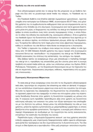 Προβολή του site στα social media

   Ένα ειδησεογραφικό portal σαν το skai.gr δεν θα µπορούσε να µη διαθέτει fan-
page στα δύο από τα µεγαλύτερα social media του κόσµου, το Facebook και το
Twitter.
   Στο Facebook διαθέτει ένα timeline calendar (ηµερολόγιο/ χρονολόγιο) , έχοντας
υπαχθεί στην κατηγορία των Ειδήσεων/ ΜΜΕ, συγκεντρώνει 60.577 likes, ενώ χιλιά-
δες χρήστες του το συµβουλεύονται καθηµερινά τόσο για να ενηµερώνονται για τις
ειδήσεις στην Ελλάδα και στο εξωτερικό. Συγκεκριµένα ανά τακτά χρονικά διαστή-
µατα µέσα στη µέρα, οι διαχειριστές της σελίδας του skai.gr στο facebook αναρτούν
άρθρα τα οποία συνοδεύει ένας πολύ γενικός περιγραφικός τίτλος, ο οποίο δηλώ-
νει το είδος της είδησης που ακολουθεί (πχ. οικονοµικές ειδήσεις ). Έτσι οι χρήστες
του facebook έχουν την δυνατότητα να δηλώσουν την αρέσκεια τους σχετικά µε το
άρθρο, να κάνουν σχόλια, να στείλουν προσωπικό µήνυµα, αλλά όχι να δηµοσιεύ-
ουν. Τα σχόλια δεν σβήνονται ποτέ παρά µόνο όταν είναι υβριστικού περιεχοµένου,
καθώς οι υπεύθυνοι του site θέλουν πάση θυσία να αποφεύγεται η λογοκρισία.
   Στο Twitter η παρουσία του σταθµού είναι ακόµα πιο έντονη, καθώς το site έχει
πάνω από 101.688 followers δηλαδή χρήστες που έχουν προφίλ στο συγκεκριµένο
κοινωνικό δίκτυο και «ακολουθούν» τις ενηµερώσεις του skai.gr και 78.984 tweets,
δηλαδή ανανεώσεις του στάτους-της κατάστασης- του κατόχου του προφίλ.
   Εδώ βέβαια πρέπει να αναφέρουµε όπως µας αποκάλυψε ο marketing manager
του skai.gr ότι η «προώθηση της ιστοσελίδας µας δεν γίνεται µόνο από τη συνεχή
προβολή στα social media αλλά και µέσω των υπόλοιπων µέσων του Οµίλου ΣΚΑΙ (
Ραδιόφωνα, Τηλεόραση), µε την διοργάνωση διαγωνισµών και µε την παρουσία του
site σε σηµαντικές διοργανώσεις (σεµινάρια, εκθέσεις, παραστάσεις κτλ) ως χορη-
γός επικοινωνίας.»

Στρατηγικές Ηλεκτρονικού Μάρκετινγκ

   Το www.skai.gr όπως αναφέραµε είναι ένα από τα πιο δηµοφιλή ειδησεογραφικά
web sites, πρωτοπόρο σε υπηρεσίες live streaming και video on demand. H εφαρµο-
γή των κατάλληλων στρατηγικών µάρκετινγκ είναι αυτή που εγγυάται την επιτυχία.
Μια από τις πρακτικές που εξασφαλίζει την δηµοτικότητα της ιστοσελίδας, είναι η
το σχεσιακό µάρκετινγκ που εφαρµόζει το οποίο και επιτυγχάνει µέσω της στρατη-
γικής διείσδυσης δίνοντας στον χρήστη τη δυνατότητα εγγραφής ως µέλους στο
site. Η ενέργεια αυτή προσδίδει προστιθέµενη αξία στον χρήστη και δυνατότητα
καλύτερης κάλυψης των αναγκών του µέσω των έξτρα προνοµίων που απολαµβά-
νει µε την ιδιότητα του µέλους. Ακόµη µέσω της αλληλεπίδρασης του site µε τους
χρήστες, χτίζονται σχέσεις εµπιστοσύνης µε µακροπρόθεσµο χαρακτήρα, οι οποίες
βασίζονται στην αµοιβαία εµπιστοσύνη. Ταυτόχρονα, η συνεχής ροή ειδήσεων και η
παροχή πληροφοριών σε συνδυασµό µε την συχνότητα που αυτές ανανεώνονται,
επιτρέπουν την ανάπτυξη της ζήτησης του κοινού.
   Παράλληλα όµως, η δηµιουργία ξεχωριστού account για τους χρήστες αποτελεί
ένδειξη εφαρµογής µιας στρατηγικής διαφοροποίησης καθότι αρκετά ειδησεογρα-
φικά portal δεν προσφέρουν και δεν εκµεταλλεύονται τη δυνατότητα αυτή. Την ίδια
στιγµή το Skai ∆ράση και η πρωτοβουλία «Όλοι µαζί µπορούµε» αποτελούν συµπλη-

                                        - 164 -
 