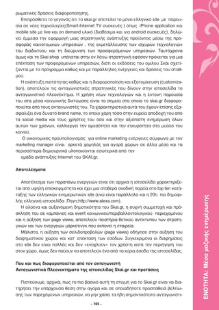 ρωµατικές δράσεις διαφοροποίησης.
   Επιπρόσθετα το γεγονός ότι το skai.gr αποτελεί το µόνο ελληνικό site µε παρου-
σία σε νέες τεχνολογίες(Smart-Internet TV συσκευές ) όπως iPhone application και
mobile site µε live και on demand υλικό (διαθέσιµο και για android συσκευές), δηλώ-
νει έµµεσα την εφαρµογή µιας στρατηγικής ανάπτυξης προϊόντος µέσω της προ-
σφοράς καινοτοµικών υπηρεσιών , της εκµετάλλευσης των ισχυρών τεχνολογιών
του διαδικτύου και τη διεύρυνση των προσφερόµενων υπηρεσιών. Ταυτόχρονα
όµως και το Skai shop υπάγεται στην εν λόγω στρατηγική εφόσον πρόκειται για µια
επέκταση των προφερόµενων υπηρεσιών, διότι οι εκδόσεις του οµίλου Σκάι σχετί-
ζονται µε το πρόγραµµα καθώς και µε παράλληλες ενέργειες και δράσεις του σταθ-
µού.
   Η ανάπτυξη πιστότητας καθώς και η διαφοροποίηση και εξατοµίκευση (customiza-
tion), αποτελούν τις ανταγωνιστικές στρατηγικές που δίνουν στην ιστοσελίδα το
ανταγωνιστικό πλεονέκτηµα. Η χρήση νέων τεχνολογιών και η έντονη παρουσία
του στα µέσα κοινωνικής δικτύωσης είναι τα σηµεία στα οποία το skai.gr διαφορο-
ποιείται από τους ανταγωνιστές του. Τα χαρακτηριστικά αυτά του έχουν επίσης εξα-
σφαλίζει ένα δυνατό brand name, το οποίο χάρη τόσο στην ευρεία αποδοχή του από
τα social media και τους χρήστες του όσο και στην αξιόπιστη ενηµέρωση όλων
αυτών των χρόνων, καλλιεργεί την αµεσότητα και την εγκυρότητα στο µυαλό του
κοινού.
    Ο οικονοµικός προϋπολογισµός για online marketing ενέργειες σύµφωνα µε τον
marketing manager είναι αρκετά χαµηλός για αγορά χώρων σε άλλα µέσα και τα
περισσότερα δηµιουργικά υλοποιούνται εσωτερικά από την
   οµάδα ανάπτυξης Internet του SKAI.gr.

Αποτελέσµατα

   Αποτέλεσµα των παραπάνω ενεργειών είναι ότι αρχικά η ιστοσελίδα χαρακτηρίζε-
ται από υψηλή επισκεψιµότητα και έχει µια σταθερά ανοδική πορεία στο top ten κατά-
ταξης των ελληνικών ενηµερωτικών site (ενώ είναι παράλληλα και η 20η πιο δηµοφι-

                                                                                      ΕΝΟΤΗΤΑ: Μέσα µαζικής ενηµέρωσης
λής ελληνική ιστοσελίδα .Πηγη:http://www.alexa.com).
   Η ολοένα και αυξανόµενη δηµοτικότητα του Skai.gr, η συχνή συµµετοχή και πρό-
σκληση του σε καµπάνιες και event κοινωνικού/περιβαλλοντολογικού περιεχοµένου
και η αύξηση των page views, αποτελούν πειστήρια θετικού αντίκτυπου των στρατη-
γικών και των ενεργειών µάρκετινγκ που εκπονεί η εταιρεία.
   Μάλιστα, η αύξηση των σελιδοπροβολών (page views) οδήγησε στην αύξηση του
διαφηµιστικού χώρου και κατ’ επέκταση των εσόδων. Συγκεκριµένα οι διαφηµίσεις
στο site δεν είναι πολλές και δεν «ενοχλούν» τον χρήστη κατά την περιήγησή του
στον χώρο, όµως δεν παύουν να αποτελούν ένα από τα κύρια έσοδα της ιστοσελίδας.

Που και πως διαφοροποιείται από τον ανταγωνιστή
Ανταγωνιστικά Πλεονεκτήµατα της ιστοσελίδας Skai.gr και προτάσεις

  Πιστεύουµε, αρχικά, πως το πιο βασικό αυτή τη στιγµή για το Skai.gr είναι να δια-
τηρήσει την υπάρχουσα θέση στην αγορά και σε οποιαδήποτε προσπάθειά βελτίω-
σης των παρεχόµενων υπηρεσιών, να µην χάσει τα ήδη σηµαντικότατα ανταγωνιστι-

                                     - 165 -
 