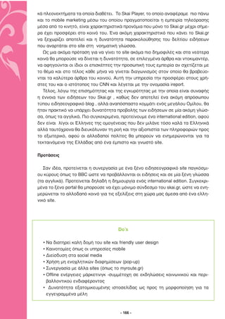 κά πλεονεκτήµατα τα οποία διαθέτει. Το Skai Player, το οποίο αναφέραµε πιο πάνω
και το mobile marketing µέσω του οποίου πραγµατοποείται η εµπειρία τηλεόρασης
µέσα από το κινητό, είναι χαρακτηριστικά προνόµια που µόνο το Skai.gr µέχρι σήµε-
ρα έχει προσφέρει στο κοινό του. Ένα ακόµη χαρακτηριστικό που κάνει το Skai.gr
να ξεχωρίζει αποτελεί και η δυνατότητα παρακολούθησης του δελτίου ειδήσεων
που αναρτάται στο site στη νοηµατική γλώσσα.
  Ως µια ακόµα πρόταση για να γίνει το site ακόµα πιο δηµοφιλές και στα νεότερα
κοινά θα µπορούσε να δίνεται η δυνατότητα, σε επιλεγµένα άρθρα και ντοκιµαντέρ,
να αφηγούνται οι ίδιοι οι επισκέπτες την προσωπική τους εµπειρία αν σχετίζεται µε
το θέµα και στο τέλος κάθε µήνα να γίνεται διαγωνισµός στον οποίο θα βραβεύο-
νται τα καλύτερα άρθρα του κοινού. Αυτή την υπηρεσία την προσφέρει στους χρή-
στες του και ο ιστότοπος του CNN και λέγεται µε την ονοµασία ireport.
  Τέλος, λόγω της επισηµότητας και της εγκυρότητας µε την οποία είναι συναφής
η έννοια των ειδήσεων του Skai.gr , καθώς δεν αποτελεί ένα ακόµη απρόσωπου
τύπου ειδησεογραφικό blog , αλλά αναπόσπαστο κοµµάτι ενός µεγάλου Οµίλου, θα
ήταν πρακτικό να υπάρχει δυνατότητα προβολής των ειδήσεων σε µία ακόµη γλώσ-
σα, όπως τα αγγλικά. Πιο συγκεκριµένα, προτείνουµε ένα international edition, αφού
δεν είναι λίγοι οι Έλληνες της οµογένειας που δεν µιλάνε τόσο καλά τα Ελληνικά
αλλά ταυτόχρονα θα διευκόλυναν τη ροή και την αξιοπιστία των πληροφοριών προς
το εξωτερικό, αφού οι αλλοδαποί πολίτες θα µπορούν να ενηµερώνονται για τα
τεκταινόµενα της Ελλάδας από ένα έµπιστο και γνωστό site.

Προτάσεις

   Σαν ιδέα, προτείνεται η συνεργασία µε ένα ξένο ειδησεογραφικό site παγκόσµι-
ου κύρους όπως το BBC ώστε να προβάλλονται οι ειδήσεις και σε µία ξένη γλώσσα
(τα αγγλικά). Προτείνεται δηλαδή η δηµιουργία ενός international edition. Συγκεκρι-
µένα το ξένο portal θα µπορούσε να έχει µόνιµο σύνδεσµο του skai.gr, ώστε να ενη-
µερώνεται το αλλοδαπό κοινό για τις εξελίξεις στη χώρα µας άµεσα από ένα ελλη-
νικό site.




                                       Do’s

  • Να διατηρεί καλή δοµή του site και friendly user design
  • Καινοτοµίες όπως οι υπηρεσίες mobile
  • ∆ιείσδυση στα social media
  • Χρήση µη ενοχλητικών διαφηµίσεων (pop-up)
  • Συνεργασία µε άλλα sites (όπως το myroute.gr)
  • Offline ενέργειες µάρκετινγκ -συµµέτοχη σε εκδηλώσεις κοινωνικού και περι-
    βαλλοντικού ενδιαφέροντος
  • ∆υνατότητα εξατοµικευµένης ιστοσελίδας ως προς τη µορφοποίηση για τα
    εγγεγραµµένα µέλη



                                        - 166 -
 