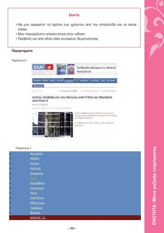 Don’ts

  • Να µην αφαιρείτε τα σχόλια των χρηστών από την ιστοσελίδα και τα social
    media
  • Μην περιορίζεστε αποκλειστικά στην είδηση
  • Προβολή και από άλλα sites συναφούς θεµατολογίας


Παραρτήµατα

Παράρτηµα 1




                                                                              ΕΝΟΤΗΤΑ: Μέσα µαζικής ενηµέρωσης
  Παράρτηµα 2




                                 - 167 -
 