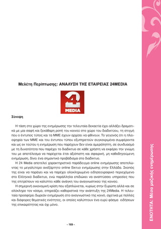 Μελέτη Περίπτωσης: ΑΝΑΛΥΣΗ ΤΗΣ ΕΤΑΙΡΕΙΑΣ 24MEDIA




Σύνοψη

   Η τάση στο χώρο της ενηµέρωσης την τελευταία δεκαετία έχει αλλάξει δραµατι-
κά µε µία σαφή και ξεκάθαρη ροπή του κοινού στο χώρο του διαδικτύου, τη στιγµή
που ο έντυπος τύπος και τα ΜΜΕ έχουν αρχίσει να φθίνουν. Το γεγονός ότι η πλει-
οψηφία των ΜΜΕ και του έντυπου τύπου εξυπηρετούν συγκεκριµένα συµφέροντα
και ως εκ τούτου η ενηµέρωση που παρέχουν δεν είναι αµερόληπτη, σε συνδυασµό

                                                                                  ΕΝΟΤΗΤΑ: Μέσα µαζικής ενηµέρωσης
µε τη δυνατότητα που παρέχει το διαδίκτυο σε κάθε χρήστη να εκφέρει την γνώµη
του µε αποτέλεσµα να παρέχεται έτσι αξιόπιστη και σφαιρική, µη καθοδηγούµενη
ενηµέρωση, δίνει ένα σηµαντικό προβάδισµα στο διαδίκτυο.
   Η 24 Media αποτελεί χαρακτηριστικό παράδειγµα online ενηµέρωσης αποτελώ-
ντας το µεγαλύτερο ανεξάρτητο online δίκτυο ενηµέρωσης στην Ελλάδα. Σκοπός
της είναι να παράγει και να παρέχει ολοκληρωµένο ειδησεογραφικό περιεχόµενο
στο Ελληνικό διαδίκτυο, ενώ παράλληλα επιδιώκει να αναπτύσσει υπηρεσίες που
της επιτρέπουν να καλύπτει κάθε ανάγκη του αναγνωστικού της κοινού.
   Η σηµερινή οικονοµική κρίση που εξαπλώνεται, κυρίως στην Ευρώπη αλλά και σε
ολόκληρο τον κόσµο, επηρεάζει καθοριστικά την ανάπτυξη της 24Media. Η τελευ-
ταία προσφέρει δωρεάν ενηµέρωση στο αναγνωστικό της κοινό, σχετικά µε πολλές
και διάφορες θεµατικές ενότητες, οι οποίες καλύπτουν ένα ευρύ φάσµα ειδήσεων
της επικαιρότητας και όχι µόνο.




                                   - 169 -
 
