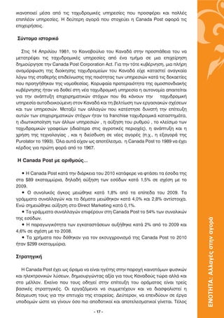 ÈÎ·ÓÔÔÈÂ› Ì¤Û· ·ﬁ ÙÈ˜ Ù·¯˘‰ÚÔÌÈÎ¤˜ ˘ËÚÂÛ›Â˜ Ô˘ ÚÔÛÊ¤ÚÂÈ Î·È ÔÏÏ¤˜
ÂÈÏ¤ÔÓ ˘ËÚÂÛ›Â˜. ∏ ‰Â‡ÙÂÚË ·ÁÔÚ¿ Ô˘ ÛÙÔ¯Â‡ÂÈ Ë Canada Post ·ÊÔÚ¿ ÙÈ˜
ÂÈ¯ÂÈÚ‹ÛÂÈ˜.

™‡ÓÙÔÌÔ ÈÛÙÔÚÈÎﬁ

   ™ÙÈ˜ 14 ∞ÚÈÏ›Ô˘ 1981, ÙÔ ∫ÔÈÓÔ‚Ô‡ÏÈÔ ÙÔ˘ ∫·Ó·‰¿ ÛÙËÓ ÚÔÛ¿ıÂÈ· ÙÔ˘ Ó·
ÌÂÙ·ÙÚ¤„ÂÈ ÙÈ˜ Ù·¯˘‰ÚÔÌÈÎ¤˜ ˘ËÚÂÛ›Â˜ ·ﬁ ¤Ó· ÙÌ‹Ì· ÛÂ ÌÈ· ÂÈ¯Â›ÚËÛË
‰ËÌÈÔ‡ÚÁËÛÂ ÙËÓ Canada Post Corporation Act. °È· ÙËÓ ÙﬁÙÂ Î˘‚¤ÚÓËÛË, ÌÈ· Ï‹ÚË
·Ó·ÌﬁÚÊˆÛË ÙË˜ ‰ÈÔ›ÎËÛË˜ Ù·¯˘‰ÚÔÌÂ›ˆÓ ÙÔ˘ ∫·Ó·‰¿ Â›¯Â Î·Ù·ÛÙÂ› ·Ó·ÁÎ·›·
ÏﬁÁˆ ÙË˜ ÛÙ·ıÂÚ‹˜ ÂÈ‰Â›ÓˆÛË˜ ÙË˜ ÔÈﬁÙËÙ·˜ ÙˆÓ ˘ËÚÂÛÈÒÓ Î·Ù¿ ÙÈ˜ ‰ÂÎ·ÂÙ›Â˜
Ô˘ ÚÔËÁ‹ıËÎ·Ó ÙË˜ ÓÔÌÔıÂÛ›·˜. ∫ÔÚ˘Ê·›· ÚÔÙÂÚ·ÈﬁÙËÙ· ÙË˜ ÔÌÔÛÔÓ‰È·Î‹˜
Î˘‚¤ÚÓËÛË˜ ‹Ù·Ó Ó· ‰ÔıÂ› ÛÙË Ó¤· Ù·¯˘‰ÚÔÌÈÎ‹ ˘ËÚÂÛ›· Ë ·˘ÙÔÓÔÌ›· ··ÈÙÂ›Ù·È
ÁÈ· ÙËÓ ·Ó¿Ù˘ÍË ÂÈ¯ÂÈÚËÌ·ÙÈÎÒÓ ÛÙﬁ¯ˆÓ Ô˘ ı· Î¿ÓÔ˘Ó ÙËÓ         Ù·¯˘‰ÚÔÌÈÎ‹
˘ËÚÂÛ›· ·˘ÙÔ‰ÈÔÈÎÔ‡ÌÂÓË ÛÙÔÓ ∫·Ó·‰¿ Î·È ÙË ‚ÂÏÙ›ˆÛË ÙˆÓ ÂÚÁ·ÛÈ·ÎÒÓ Û¯¤ÛÂˆÓ
Î·È ÙˆÓ ˘ËÚÂÛÈÒÓ. ªÂÙ·Í‡ ÙˆÓ ·ÏÏ·ÁÒÓ Ô˘ Î·Ù¤ÛÙËÛÂ ‰˘Ó·Ù‹ ÙËÓ Â›ÙÂ˘ÍË
·˘ÙÒÓ ÙˆÓ ÂÈ¯ÂÈÚËÌ·ÙÈÎÒÓ ÛÙﬁ¯ˆÓ ‹Ù·Ó Ù· franchise Ù·¯˘‰ÚÔÌÈÎ¿ Î·Ù·ÛÙËÌ¿Ù·,
Ë È‰ÈˆÙÈÎÔÔ›ËÛË ÙˆÓ ¿ÏÏˆÓ ˘ËÚÂÛÈÒÓ , Ë ·‡ÍËÛË ÙÔ˘ Ú˘ıÌÔ‡ , ÙÔ ÎÏÂ›ÛÈÌÔ ÙˆÓ
Ù·¯˘‰ÚÔÌÈÎÒÓ ÁÚ·ÊÂ›ˆÓ (È‰È·›ÙÂÚ· ÛÙÈ˜ ·ÁÚÔÙÈÎ¤˜ ÂÚÈÔ¯¤˜), Ë ·Ó¿Ù˘ÍË Î·È Ë
¯Ú‹ÛË ÙË˜ ÙÂ¯ÓÔÏÔÁ›·˜ , Î·È Ë ‰ÈÂ›Û‰˘ÛË ÛÂ Ó¤Â˜ ·ÁÔÚ¤˜ (.¯., Ë ÂÍ·ÁÔÚ¿ ÙË˜
Purolator ÙÔ 1993). ŸÏ· ·˘Ù¿ Â›¯·Ó ˆ˜ ·ÔÙ¤ÏÂÛÌ·, Ë Canada Post ÙÔ 1989 Ó· ¤¯ÂÈ
Î¤Ú‰Ô˜ ÁÈ· ÚÒÙË ÊÔÚ¿ ·ﬁ ÙÔ 1967.

∏ Canada Post ÌÂ ·ÚÈıÌÔ‡˜…

   ñ ∏ Canada Post Î·Ù¿ ÙËÓ ‰È¿ÚÎÂÈ· ÙÔ˘ 2010 Î·Ù¿ÊÂÚÂ Ó· ÊÙ¿ÛÂÈ Ù· ¤ÛÔ‰· ÙË˜
ÛÙ· $89 ÂÎ·ÙÔÌÌ‡ÚÈ·, ‰ËÏ·‰‹ ·‡ÍËÛË ÙˆÓ ÂÛﬁ‰ˆÓ Î·Ù¿ 1,5% ÛÂ Û¯¤ÛË ÌÂ ÙÔ
2009.
   ñ √ Û˘ÓÔÏÈÎﬁ˜ ﬁÁÎÔ˜ ÌÂÈÒıËÎÂ Î·Ù¿ 1,8% ·ﬁ Ù· Â›Â‰· ÙÔ˘ 2009. ∆·
ÁÚ¿ÌÌ·Ù· Û˘Ó·ÏÏ·ÁÒÓ Î·È Ù· ‰¤Ì·Ù· ÌÂÈÒıËÎ·Ó Î·Ù¿ 4,0% Î·È 2,8% ·ÓÙ›ÛÙÔÈ¯·.
∂ÓÒ ÛËÌÂÈÒıËÎÂ ·‡ÍËÛË ÛÙÔ Direct Marketing Î·Ù¿ 0,1%.
   ñ ∆· ÁÚ¿ÌÌ·Ù· Û˘Ó·ÏÏ·ÁÒÓ ÂÈÊ¤ÚÔ˘Ó ÛÙË Canada Post ÙÔ 54% ÙˆÓ Û˘ÓÔÏÈÎÒÓ
ÙË˜ ÂÛﬁ‰ˆÓ.
                                                                                  ΕΝΟΤΗΤΑ: Αλλαγές στην αγορά

   ñ ∏ ·Ú·ÁˆÁÈÎﬁÙËÙ· ÙˆÓ ÂÁÎ·Ù·ÛÙ¿ÛÂˆÓ ·˘Í‹ıËÎÂ Î·Ù¿ 2% ·ﬁ ÙÔ 2009 Î·È
4,6% ÛÂ Û¯¤ÛË ÌÂ ÙÔ 2008.
   ñ ∆· ¯Ú‹Ì·Ù· Ô˘ ‰ﬁıËÎ·Ó ÁÈ· ÙÔÓ ÂÎÛ˘Á¯ÚÔÓÈÛÌﬁ ÙË˜ Canada Post ÙÔ 2010
‹Ù·Ó $299 ÂÎ·ÙÔÌÌ‡ÚÈ·.

™ÙÚ·ÙËÁÈÎ‹

  ∏ Canada Post ¤¯ÂÈ ˆ˜ ﬁÚ·Ì· Ó· Â›Ó·È ËÁ¤ÙË˜ ÛÙËÓ ·ÚÔ¯‹ Î·ÈÓÔÙﬁÌˆÓ Ê˘ÛÈÎÒÓ
Î·È ËÏÂÎÙÚÔÓÈÎÒÓ Ï‡ÛÂˆÓ, ‰ËÌÈÔ˘ÚÁÒÓÙ·˜ ·Í›· ÁÈ· ÙÔ˘˜ ∫·Ó·‰Ô‡˜ ÙÒÚ· ·ÏÏ¿ Î·È
ÛÙÔ Ì¤ÏÏÔÓ. ∂ÎÂ›ÓÔ Ô˘ ÙÔ˘˜ Ô‰ËÁÂ› ÛÙËÓ Â›ÙÂ˘ÍË ÙÔ˘ ÔÚ¿Ì·ÙÔ˜ Â›Ó·È ÙÚÂ›˜
‚·ÛÈÎ¤˜ ÛÙÚ·ÙËÁÈÎ¤˜. √È ÂÚÁ·˙ﬁÌÂÓÔÈ Ó· Û˘ÌÌÂÙ¤¯Ô˘Ó Î·È Ó· ‰È·ÛÊ·ÏÈÛÙÂ› Ë
‰¤ÛÌÂ˘ÛË ÙÔ˘˜ ÁÈ· ÙËÓ ÂÈÙ˘¯›· ÙË˜ ÂÙ·ÈÚÂ›·˜. ¢Â‡ÙÂÚÔÓ, Ó· ÂÂÓ‰‡Ô˘Ó ÛÂ ¤ÚÁ·
˘Ô‰ÔÌÒÓ ÒÛÙÂ Ó· Á›ÓÔ˘Ó ﬁÛÔ ÈÔ ·Ô‰ÔÙÈÎÔ› Î·È ·ÔÙÂÏÂÛÌ·ÙÈÎÔ› Á›ÓÂÙ·È. ∆¤ÏÔ˜

                                    - 17 -
 