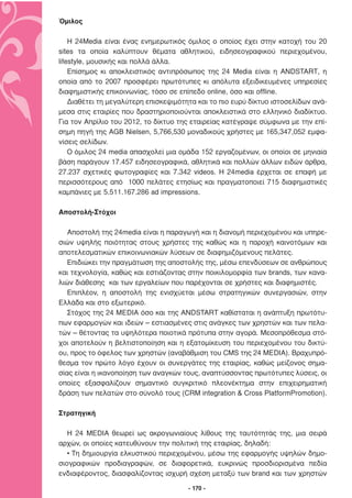 Όµιλος

    Η 24Media είναι ένας ενηµερωτικός όµιλος ο οποίος έχει στην κατοχή του 20
sites τα οποία καλύπτουν θέµατα αθλητικού, ειδησεογραφικού περιεχοµένου,
lifestyle, µουσικής και πολλά άλλα.
    Επίσηµος κι αποκλειστικός αντιπρόσωπος της 24 Media είναι η ANDSTART, η
οποία από το 2007 προσφέρει πρωτότυπες κι απόλυτα εξειδικευµένες υπηρεσίες
διαφηµιστικής επικοινωνίας, τόσο σε επίπεδο online, όσο και offline.
    ∆ιαθέτει τη µεγαλύτερη επισκεψιµότητα και το πιο ευρύ δίκτυο ιστοσελίδων ανά-
µεσα στις εταιρίες που δραστηριοποιούνται αποκλειστικά στο ελληνικό διαδίκτυο.
Για τον Απρίλιο του 2012, το δίκτυο της εταιρείας κατέγραψε σύµφωνα µε την επί-
σηµη πηγή της AGB Nielsen, 5,766,530 µοναδικούς χρήστες µε 165,347,052 εµφα-
νίσεις σελίδων.
    Ο όµιλος 24 media απασχολεί µια οµάδα 152 εργαζοµένων, οι οποίοι σε µηνιαία
βάση παράγουν 17.457 ειδησεογραφικά, αθλητικά και πολλών άλλων ειδών άρθρα,
27.237 σχετικές φωτογραφίες και 7.342 videos. Η 24media έρχεται σε επαφή µε
περισσότερους από 1000 πελάτες ετησίως και πραγµατοποιεί 715 διαφηµιστικές
καµπάνιες µε 5.511.167.286 ad impressions.

Αποστολή-Στόχοι

   Αποστολή της 24media είναι η παραγωγή και η διανοµή περιεχοµένου και υπηρε-
σιών υψηλής ποιότητας στους χρήστες της καθώς και η παροχή καινοτόµων και
αποτελεσµατικών επικοινωνιακών λύσεων σε διαφηµιζόµενους πελάτες.
   Επιδιώκει την πραγµάτωση της αποστολής της, µέσω επενδύσεων σε ανθρώπους
και τεχνολογία, καθώς και εστιάζοντας στην ποικιλοµορφία των brands, των κανα-
λιών διάθεσης και των εργαλείων που παρέχονται σε χρήστες και διαφηµιστές.
   Επιπλέον, η αποστολή της ενισχύεται µέσω στρατηγικών συνεργασιών, στην
Ελλάδα και στο εξωτερικό.
   Στόχος της 24 ΜEDIA όσο και της ANDSTART καθίσταται η ανάπτυξη πρωτότυ-
πων εφαρµογών και ιδεών – εστιασµένες στις ανάγκες των χρηστών και των πελα-
τών – θέτοντας τα υψηλότερα ποιοτικά πρότυπα στην αγορά. Μεσοπρόθεσµα στό-
χοι αποτελούν η βελτιστοποίηση και η εξατοµίκευση του περιεχοµένου του δικτύ-
ου, προς το όφελος των χρηστών (αναβάθµιση του CMS της 24 MEDIA). Βραχυπρό-
θεσµα τον πρώτο λόγο έχουν οι συνεργάτες της εταιρίας, καθώς µείζονος σηµα-
σίας είναι η ικανοποίηση των αναγκών τους, αναπτύσσοντας πρωτότυπες λύσεις, οι
οποίες εξασφαλίζουν σηµαντικό συγκριτικό πλεονέκτηµα στην επιχειρηµατική
δράση των πελατών στο σύνολό τους (CRM integration & Cross PlatformPromotion).

Στρατηγική

   Η 24 MEDIA θεωρεί ως ακρογωνιαίους λίθους της ταυτότητάς της, µια σειρά
αρχών, οι οποίες κατευθύνουν την πολιτική της εταιρίας, δηλαδή:
   • Τη δηµιουργία ελκυστικού περιεχοµένου, µέσω της εφαρµογής υψηλών δηµο-
σιογραφικών προδιαγραφών, σε διαφορετικά, ευκρινώς προσδιορισµένα πεδία
ενδιαφέροντος, διασφαλίζοντας ισχυρή σχέση µεταξύ των brand και των χρηστών

                                       - 170 -
 