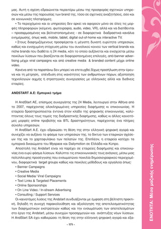 µας. Αυτή η σχέση εδραιώνεται περαιτέρω µέσω της προσφοράς σχετικών υπηρε-
σιών και µέσω της παρουσίας των brand της, τόσο σε σχετικές αναζητήσεις, όσο και
σε κοινωνικές πλατφόρµες.
    • Το περιεχόµενο και οι υπηρεσίες δεν αρκεί να αφορούν µόνο σε όλες τις µορ-
φές πληροφοριών (κείµενο, φωτογραφία, audio, video, VR), αλλά και να διατίθενται
– προσαρµοσµένες και βελτιστοποιηµένες - σε διαφορετικά διαδραστικά κανάλια
ενηµέρωσης, όπως web, mobile, tablet, digital out-of-home και interactive TV.
    • Στους διαφηµιζόµενους προσφέρεται η µέγιστη δυνατή ευρύτητα υπηρεσιών,
καθώς και ενισχυµένη στόχευση µέσω του συνολικού κοινού των vertical brands και
niche brands που διαθέτει η 24 media, κάτι το οποίο αυξάνεται και ενισχύεται µέσω
ποικίλων λύσεων που βασίζονται σε διαφοροποιηµένες επιλογές, από banner adver-
tising µέχρι viral campaigns και από creative media & branded content µέχρι online
video.
    Κανένα από τα παραπάνω δεν µπορεί να επιτευχθεί δίχως προσήλωση στην έρευ-
να και τη µέτρηση, επένδυση στις ικανότητες των ανθρωπίνων πόρων, αξιοποίηση
τεχνολογιών αιχµής ή στρατηγικές συνεργασίες µε ελληνικές αλλά και διεθνείς
εταιρίες.

ANDSTART A.E: Εµπορικό τµήµα

   Η AndStart ΑΕ, επίσηµος συνεργάτης της 24 Media, λειτουργεί στην Αθήνα από
το 2007, παρέχοντας ολοκληρωµένες υπηρεσίες διαφήµισης κι επικοινωνίας. Η
εταιρεία δραστηριοποιείται έντονα στον κλάδο της ψηφιακής επικοινωνίας, καλύ-
πτοντας όλους τους τοµείς της διαδραστικής διαφήµισης, καθώς κι άλλες καινοτό-
µες µορφές online προβολής και BTL δραστηριότητων, παρέχοντας ένα πλήρες
σύνολο υπηρεσιών.
   H AndStart Α.Ε. έχει εδραιώσει τη θέση της στην ελληνική ψηφιακή αγορά και
συνεχίζει να αυξάνει το φάσµα των υπηρεσιών της, το δίκτυο των εταιρικών σχέσε-
ων της και το χαρτοφυλάκιο των πελατών της. Επιπλέον, η εταιρεία κατέχει τα
εµπορικά δικαιώµατα του Myspace και Dailymotion σε Ελλάδα και Κύπρο.

                                                                                     ΕΝΟΤΗΤΑ: Μέσα µαζικής ενηµέρωσης
   Αποστολή της Andstart είναι να παρέχει σε εταιρείες διαφήµισης και επικοινω-
νίας ένα ευρύ φάσµα λύσεων. Καλύπτει τις επικοινωνιακές τους ανάγκες, µέσω µιας
πολύπλευρης προσέγγισης που ενσωµατώνει ποικιλία δηµοσιογραφικού περιεχοµέ-
νου, διαφορετικά target groups καθώς και ποικίλες µεθόδους και εργαλεία όπως:
   • Banner Campaigns
   • Creative Media
   • Social Media/ Viral Campaigns
   • Text Links & Targeted Placements
   • Online Sponsorships
   • On Line Video / In-stream Advertising
   • Consulting / Support Services
   Οι καινοτόµες λύσεις της Andstart συνδυάζονται µε έµφαση στη βέλτιστη πρακτι-
κή, δηλαδή τη συνεχή παρακολούθηση και αξιολόγηση της αποτελεσµατικότητας
των διαφηµιστικών εκστρατειών καθώς και την ενσωµάτωση των αποτελεσµάτων
στο έργο της Andstart, µέσω συνεχών προσαρµογών και ανάπτυξης νέων λύσεων.
Η AndStart SA έχει καθιερώσει τη θέση της στην ελληνική ψηφιακή αγορά και εξα-

                                     - 171 -
 