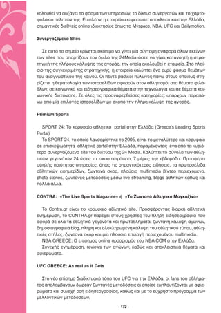 κολουθεί να αυξάνει το φάσµα των υπηρεσιών, το δίκτυο συνεργατών και το χαρτο-
φυλάκιο πελατών της. Επιπλέον, η εταιρεία εκπροσωπεί αποκλειστικά στην Ελλάδα,
σηµαντικές διεθνείς online ιδιοκτησίες όπως τα Myspace, NBA, UFC και Dailymotion.

Συνεργαζόµενα Sites

   Σε αυτό το σηµείο κρίνεται σκόπιµο να γίνει µία σύντοµη αναφορά όλων εκείνων
των sites που απαρτίζουν τον όµιλο της 24Media ώστε να γίνει κατανοητή η στρα-
τηγική της πλήρους κάλυψης της αγοράς, την οποία ακολουθεί η εταιρεία. Στο πλαί-
σιο της συγκεκριµένης στρατηγικής, η εταιρεία καλύπτει ένα ευρύ φάσµα θεµάτων
του αναγνωστικού της κοινού. Οι πέντε βασικοί πυλώνες πάνω στους οποίους στη-
ρίζεται η θεµατολογία των ιστοσελίδων αφορούν στον αθλητισµό, στα θέµατα φιλά-
θλων, σε κοινωνικά και ειδησεογραφικά θέµατα,στην τεχνολογία και σε θέµατα κοι-
νωνικής δικτύωσης. Σε όλες τις προαναφερθείσες κατηγορίες, υπάρχουν παραπά-
νω από µία επιλογές ιστοσελίδων µε σκοπό την πλήρη κάλυψη της αγοράς.

Primium Sports

   SPORT 24: Το κορυφαίο αθλητικό portal στην Ελλάδα (Greece’s Leading Sports
Portal)
   Το SPORT 24, το οποίο λανσαρίστηκε το 2005, είναι το µεγαλύτερο και κορυφαίο
σε επισκεψιµότητα αθλητικό portal στην Ελλάδα, παραµένοντας ένα από τα κυριό-
τερα συνεργαζόµενα site του δικτύου της 24 Media. Καλύπτει το σύνολο των αθλη-
τικών γεγονότων 24 ώρες το εικοσιτετράωρο, 7 µέρες την εβδοµάδα. Προσφέρει
υψηλής ποιότητας υπηρεσίες, όπως τις σηµαντικότερες ειδήσεις, τα πρωτοσέλιδα
αθλητικών εφηµερίδων, ζωντανά σκορ, πλούσιο multimedia βίντεο περιεχόµενο,
photo stories, ζωντανές µεταδόσεις µέσω live streaming, blogs αθλητών καθώς και
πολλά άλλα.

CONTRA: «The Live Sports Magazine» ή «Το Ζωντανό Αθλητικό Μαγκαζίνο»

   To Contra.gr είναι το κορυφαίο αθλητικό site. Προσφέροντας διαρκή αθλητική
ενηµέρωση, το CONTRA.gr παρέχει στους χρήστες του πλήρη ειδησεογραφία που
αφορά σε όλα τα αθλητικά γεγονότα και πρωταθλήµατα, ζωντανή κάλυψη αγώνων,
δηµοσιογραφικά blog, πλήρη και ολοκληρωµένη κάλυψη του αθλητικού τύπου, αθλη-
τικές στήλες, ζωντανά σκορ και µια πλούσια επιλογή περιεχοµένου multimedia.
   NBA GREECE: Ο επίσηµος οnline προορισµός του ΝΒΑ.COM στην Ελλάδα.
   Συνεχής ενηµέρωση, reviews των αγώνων, καθώς και αποκλειστικά θέµατα και
αφιερώµατα.

UFC GREECE: As real as it Gets

  Στο νέο επίσηµο διαδικτυακό τόπο του UFC για την Ελλάδα, οι fans του αθλήµα-
τος απολαµβάνουν δωρεάν ζωντανές µεταδόσεις οι οποίες εµπλουτίζονται µε αφιε-
ρώµατα και συνεχή ροή ειδησεογραφίας, καθώς και µε το εύχρηστο πρόγραµµα των
µελλοντικών µεταδόσεων.

                                       - 172 -
 