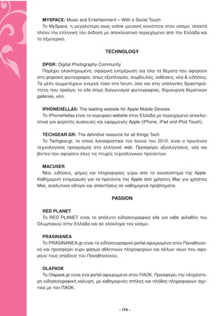 MYSPACE: Music and Entertainment – With a Social Touch
  To MySpace, η µεγαλύτερη ίσως online µουσική κοινότητα στον κόσµο, αποκτά
πλέον την ελληνική του έκδοση µε αποκλειστικό περιεχόµενο από την Ελλάδα και
το εξωτερικό.

                               TECHNOLOGY

  DPGR: Digital Photography Community
  Παρέχει ολοκληρωµένη, σφαιρική ενηµέρωση για όλα τα θέµατα που αφορούν
στη ψηφιακή φωτογραφία, όπως εξοπλισµός, συµβουλές, εκθέσεις, νέα & ειδήσεις.
Τα µέλη συµµετέχουν ενεργά τόσο στο forum, όσο και στις υπόλοιπες δραστηριό-
τητες που προάγει το site όπως διαγωνισµοί φωτογραφίας, δηµιουργία θεµατικών
galleries, κλπ.

  IPHONEHELLAS: The leading website for Apple Mobile Devices
  Το iPhoneHellas είναι το κορυφαίο website στην Ελλάδα µε περιεχόµενο αποκλει-
στικά για φορητές συσκευές και εφαρµογές Apple (iPhone, iPad and iPod Touch).

   TECHGEAR.GR: The definitive resource for all things Tech
   Το Techgear.gr, το οποίο λανσαρίστηκε τον Ιούνιο του 2010, είναι ο πρωτεύον
τεχνολογικός προορισµός στο ελληνικό web. Προσφέρει αξιολογήσεις, νέα και
βίντεο που αφορούν όλες τις πτυχές τεχνολογικών προϊόντων.

  MACUSER
  Νέα, ειδήσεις, φήµες και πληροφορίες γύρω από το οικοσύστηµα της Apple.
Καθηµερινή ενηµέρωση για τα προϊόντα της Apple από χρήστες Mac για χρήστες
Mac, αναλυτικοί οδηγοί και απαντήσεις σε καθηµερινά προβλήµατα.

                                  PASSION

  RED PLANET
  Το RED PLANET είναι το απόλυτο ειδησεογραφικό site για κάθε φίλαθλο του
Ολυµπιακού στην Ελλάδα και σε ολόκληρο τον κόσµο.

  PRASINANEA
  Το PRASINANEA.gr είναι το ειδησεογραφικό portal αφιερωµένο στον Παναθηναϊ-
κό και προσφέρει ευρύ φάσµα αθλητικών πληροφοριών και άλλων νέων που αφο-
ρούν τους οπαδούς του Παναθηναϊκού.

   OLAPAOK
   Το Olapaok.gr είναι ένα portal αφιερωµένο στον ΠΑΟΚ. Προσφέρει την πληρέστε-
ρη ειδησεογραφική κάλυψη, µε καθηµερινές στήλες και πλήθος πληροφοριών σχε-
τικά µε τον ΠΑΟΚ.



                                      - 174 -
 