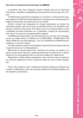 Ποιο είναι το ανταγωνιστικό πλεονέκτηµα της 24MEDIA;

   Η επένδυση τόσο στην υπάρχουσα τεχνική υποδοµή, όσο και σε καινοτόµες
τεχνολογίες, προσδίδουν αναµφισβήτητα ανταγωνιστικό πλεονέκτηµα στην εται-
ρεία.
   Το 2009 σύναψε στρατηγική συνεργασία µε την Escenic, η οποία αποτελεί κορυ-
φαίο πάροχο στα CMS (συστήµατα διαχείρισης περιεχοµένου και δηµοσίευσης στο
∆ιαδίκτυο) ανοίγοντας νέες προοπτικές για την εταιρία.
   Επίσης η εταιρεία έχει προχωρήσει σε σύναψη συνεργασιών µε εταιρίες της
παγκόσµιας αγοράς, έχοντας ως στόχο την ανάδειξη αλλά και την προώθηση εναλ-
λακτικών καναλιών επικοινωνίας. Στο πλαίσιο αυτών των εταιρειών βρίσκει κανείς
το MySpace της News Corporation και το Dailymotion, εταιρίες που πρωτοπορούν
στον τοµέα τους έχοντας ταυτόχρονα µαζική απήχηση.
   Η 24Media,ούσα πρωτοπόρος, έχει ήδη αναπτύξει για τα 4 από τα 6 πιο δηµοφι-
λή site της mobile έκδοση. Οι εκδόσεις για τα REDPLANET, ΠΡΑΣΙΝΑ ΝΕΑ, ΟΛΑ
ΠΑΟΚ, NEWS 247 είναι ήδη διαθέσιµες, ενώ για τα SPORT24 και CONTRA θα ακο-
λουθήσουν το επόµενο τρίµηνο.
   Οι mobile εκδόσεις µπορούν και προσφέρουν σηµαντικά πλεονεκτήµατα τόσο για
το χρήστη όσο και για τον διαφηµιζόµενο.
   Μερικά από τα πλεονεκτήµατα είναι η βελτίωση της σχέσης του χρήστη µε το
προϊόν, µεγαλύτερες ταχύτητες, ισχυρότερη δέσµευση των χρηστών µε το προϊόν,
διεύρυνση της αναγνωρισηµότητας του προϊόντος καθώς και η φορητότητα.
   Παράλληλα οι mobile εκδόσεις προσφέρουν νέες ευέλικτες λύσεις σε σχέση µε
τις υπόλοιπες εφαρµογές κινητής τηλεφωνίας καθώς και νέες ευκαιρίες διαφήµι-
σης.

   Τέλος, πολύ σηµαντική είναι η προσέλκυση ιδιαίτερα αξιόλογων στελεχών από
το χώρο του Μάνατζµεντ, αλλά και η συνεχής εκπαίδευση των δηµοσιογράφων στις
πιο πρόσφατες τεχνολογίες.



                                                                                 ΕΝΟΤΗΤΑ: Μέσα µαζικής ενηµέρωσης




                                   - 175 -
 