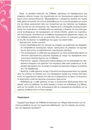 Do’s

     Παρά τη ραγδαία ανάπτυξη της 24Media, οφείλουµε να παραδεχτούµε πως
  υπάρχουν κάποιες πτυχές της τεχνολογίας και του ηλεκτρονικού µάρκετινγκ που
  έχουν µείνει ανεκµετάλλευτες. Αδιαµφισβήτητα, η θεαµατική ανοδική της πορεία
  κάθε χρόνο αντανακλά την έντονη προσπάθεια και την εντατική εργασία των µελών
  της για πλήρη ικανοποίηση τόσο των επισκεπτών και των πελατών των διαφόρων
  sites της όσο και των συνεργατών της. Παρόλα αυτά, η δυσχερής οικονοµική κατά-
  σταση την οποία βιώνει η Ελλάδα αλλά και ολόκληρη η Ευρώπη τα τελευταία χρό-
  νια σε συνδυασµό µε την περιορισµένη, σε τοπικό επίπεδο, χρήση των τεχνολογι-
  κών καινοτοµιών, συνεπάγονται τη διάθεση περιορισµένων χρηµατικών πόρων για
  την 24Media εµποδίζοντάς την να αναπτύξει όλες εκείνες τις ενέργειες µάρκετιν-
  γκ που θα της δώσουν το προβάδισµα στο χώρο των social media.
     Πρότασή µας, λοιπόν, συνιστά :
     • έντονη προσπάθεια από την πλευρά της εταιρίας για αναζήτηση και εξασφάλι-
       ση επιπρόσθετων οικονοµικών πόρων, προκειµένου να µπορέσει να εκµεταλ-
       λευτεί όλες αυτές τις ριζοσπαστικές τεχνολογικές εξελίξεις.
     • Πιο συγκεκριµένα, η υιοθέτηση και εφαρµογή του niche marketing θα πρέπει να
        αποτελεί προτεραιότητα µείζονος σηµασίας µε στόχο την εξασφάλιση αντα-
        γωνιστικού πλεονεκτήµατος για τη 24Media.
     • Προτείνεται , αρχικά, η δηµιουργία ειδικής φόρµας για την καταγραφή των προ-
       σωπικών στοιχείων των χρηστών των επιµέρους sites ώστε ανάλογα µε τις ιδι-
       αίτερες προτιµήσεις του να µπορεί η εταιρεία να ικανοποιεί πλήρως τις ανάγκες
       του. Για παράδειγµα:
     • Sport2.gr: ο κάθε χρήστης να έχει τη δυνατότητα δηµιουργίας δικού του προφίλ
  ώστε να επιλέγει τις ειδήσεις που τον ενδιαφέρουν άµεσα (π.χ τελικός final four),
  αυτές να εµφανίζονται πρώτες στο site και οι διαχειριστές να έχουν τη δυνατότη-
  τα αποστολής e-mail και σχετικών µηνυµάτων προς αυτόν
     • Deltiokairou.gr: ο κάθε χρήστης να έχει τη δυνατότητα δηµιουργίας δικού του
  προφίλ, ώστε να καθορίζει την πόλη-περιοχή, η οποία τον ενδιαφέρει (π.χ Αθήνα),
  ώστε µε την είσοδό του στο συγκεκριµένο site να ενηµερώνεται απευθείας για τις
  καιρικές συνθήκες στην εν λόγω περιοχή.



  Παραρτήµατα

  Ευχαριστούµε θερµά την 24Media και ιδιαίτερα την κ Μαρία Τρανοπούλου για την
πολύτιµη βοήθειά της και την σηµαντική καθοδήγησή της στο πλαίσιο της εκπόνη-
σης της παρούσας εργασίας!!!




                                       - 176 -
 