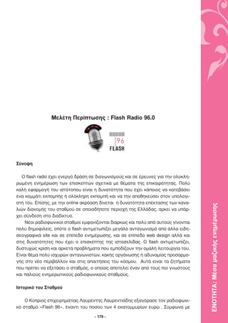 Μελέτη Περίπτωσης : Flash Radio 96.0




Σύνοψη

   O flash radio έχει ενεργό δράση σε διαγωνισµούς και σε έρευνες για την ολοκλη-
ρωµένη ενηµέρωση των επισκεπτών σχετικά µε θέµατα της επικαιρότητας. Πολύ
καλή εφαρµογή του ιστότοπου είναι η δυνατότητα που έχει κάποιος να κατεβάσει
ένα κοµµάτι εκποµπής ή ολόκληρη εκποµπή και να την αποθηκεύσει στον υπολογι-
στή του. Επίσης, µε την online ακρόαση δίνεται η δυνατότητα επέκτασης των κανα-

                                                                                    ΕΝΟΤΗΤΑ: Μέσα µαζικής ενηµέρωσης
λιών διανοµής του σταθµού σε οποιαδήποτε περιοχή της Ελλάδας, αρκεί να υπάρ-
χει σύνδεση στο διαδίκτυο.
    Νέοι ραδιοφωνικοί σταθµοί εµφανίζονται διαρκώς και πολύ από αυτούς γίνονται
πολύ δηµοφιλείς, οπότε ο flash αντιµετωπίζει µεγάλο ανταγωνισµό από άλλα ειδη-
σεογραφικά site και σε επίπεδο ενηµέρωσης, και σε επίπεδο web design αλλά και
στις δυνατότητες που έχει ο επισκέπτης της ιστοσελίδας. Ο flash αντιµετωπίζει,
δυστυχώς κρίση και αρκετά προβλήµατα που εµποδίζουν την οµαλή λειτουργία του.
Είναι θέµα πολύ ισχυρών ανταγωνιστών, κακής οργάνωσης ή αδυναµίας προσαρµο-
γής στο νέο περιβάλλον και στις απαιτήσεις του κόσµου. Αυτά είναι τα ζητήµατα
που πρέπει να εξετάσει ο σταθµός, ο οποίος αποτελεί έναν από τους πιο γνωστούς
και παλιούς ενηµερωτικούς ραδιοφωνικούς σταθµούς.

Ιστορικό του Σταθµού

    Ο Κύπριος επιχειρηµατίας Λαυρέντης Λαυρεντιάδης εξαγόρασε τον ραδιοφωνι-
κό σταθµό «Flash 96», έναντι του ποσού των 4 εκατοµµυρίων ευρώ . Σύµφωνα µε

                                    - 179 -
 