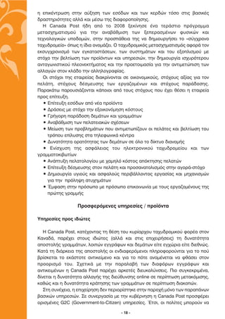 Ë ÂÈÎ¤ÓÙÚˆÛË ÛÙËÓ ·‡ÍËÛË ÙˆÓ ÂÛﬁ‰ˆÓ Î·È ÙˆÓ ÎÂÚ‰ÒÓ ÙﬁÛÔ ÛÙÈ˜ ‚·ÛÈÎ¤˜
‰Ú·ÛÙËÚÈﬁÙËÙÂ˜ ·ÏÏ¿ Î·È Ì¤Ûˆ ÙË˜ ‰È·ÊÔÚÔÔ›ËÛË˜.
  ∏ Canada Post ‹‰Ë ·ﬁ ÙÔ 2008 ÍÂÎ›ÓËÛÂ ¤Ó· ÙÂÚ¿ÛÙÈÔ ÚﬁÁÚ·ÌÌ·
ÌÂÙ·Û¯ËÌ·ÙÈÛÌÔ‡ ÁÈ· ÙËÓ ·Ó·‚¿ıÌÈÛË ÙˆÓ ÍÂÂÚ·ÛÌ¤ÓˆÓ Ê˘ÛÈÎÒÓ Î·È
ÙÂ¯ÓÔÏÔÁÈÎÒÓ ˘Ô‰ÔÌÒÓ, ÛÙËÓ ÚÔÛ¿ıÂÈ· ÙË˜ Ó· ‰ËÌÈÔ˘ÚÁ‹ÛÂÈ ÙÔ «Û‡Á¯ÚÔÓÔ
Ù·¯˘‰ÚÔÌÂ›Ô» ﬁˆ˜ Ë ›‰È· ÔÓÔÌ¿˙ÂÈ. √ Ù·¯˘‰ÚÔÌÈÎﬁ˜ ÌÂÙ·Û¯ËÌ·ÙÈÛÌﬁ˜ ·ÊÔÚ¿ ÙÔÓ
ÂÎÛ˘Á¯ÚÔÓÈÛÌﬁ ÙˆÓ ÂÁÎ·Ù·ÛÙ¿ÛÂˆÓ, ÙˆÓ Û˘ÛÙËÌ¿ÙˆÓ Î·È ÙÔ˘ ÂÍÔÏÈÛÌÔ‡ ÌÂ
ÛÙﬁ¯Ô ÙËÓ ‚ÂÏÙ›ˆÛË ÙˆÓ ÚÔ˚ﬁÓÙˆÓ Î·È ˘ËÚÂÛÈÒÓ, ÙËÓ ‰ËÌÈÔ˘ÚÁ›· ÈÛ¯˘ÚﬁÙÂÚÔ˘
·ÓÙ·ÁˆÓÈÛÙÈÎÔ‡ ÏÂÔÓÂÎÙ‹Ì·ÙÔ˜ Î·È ÙËÓ ÚÔÂÙÔÈÌ·Û›· ÁÈ· ÙËÓ ·ÓÙÈÌÂÙÒÈÛË ÙˆÓ
·ÏÏ·ÁÒÓ ÛÙÔÓ ÎÏ¿‰Ô ÙËÓ ·ÏÏËÏÔÁÚ·Ê›·˜.
  √È ÛÙﬁ¯ÔÈ ÙË˜ ÂÙ·ÈÚÂ›·˜ ‰È·ÎÚ›ÓÔÓÙ·È ÛÂ ÔÈÎÔÓÔÌÈÎÔ‡˜, ÛÙﬁ¯Ô˘˜ ·Í›·˜ ÁÈ· ÙÔÓ
ÂÏ¿ÙË, ÛÙﬁ¯Ô˘˜ ‰¤ÛÌÂ˘ÛË˜ ÙˆÓ ÂÚÁ·˙ÔÌ¤ÓˆÓ Î·È ÛÙﬁ¯Ô˘˜ ·Ú¿‰ÔÛË˜.
¶·Ú·Î¿Ùˆ ·ÚÔ˘ÛÈ¿˙ÔÓÙ·È Î¿ÔÈÔÈ ·ﬁ ÙÔ˘˜ ÛÙﬁ¯Ô˘˜ Ô˘ ¤¯ÂÈ ı¤ÛÂÈ Ë ÂÙ·ÈÚÂ›·
ÚÔ˜ Â›ÙÂ˘ÍË.
  ñ ∂›ÙÂ˘ÍË ÂÛﬁ‰ˆÓ ·ﬁ Ó¤· ÚÔ˚ﬁÓÙ·
  ñ ¢Ú¿ÛÂÈ˜ ÌÂ ÛÙﬁ¯Ô ÙËÓ ÂÍÔÈÎÔÓﬁÌËÛË ÎﬁÛÙÔ˘˜
  ñ °Ú‹ÁÔÚË ·Ú¿‰ÔÛË ‰ÂÌ¿ÙˆÓ Î·È ÁÚ·ÌÌ¿ÙˆÓ
  ñ ∞Ó·‚¿ıÌÈÛË ÙˆÓ ÂÏ·ÙÂÈ·ÎÒÓ Û¯¤ÛÂˆÓ
  ñ ªÂ›ˆÛË ÙˆÓ ÚÔ‚ÏËÌ¿ÙˆÓ Ô˘ ·ÓÙÈÌÂÙˆ›˙Ô˘Ó ÔÈ ÂÏ¿ÙÂ˜ Î·È ‚ÂÏÙ›ˆÛË ÙÔ˘
    ÙÚﬁÔ˘ Â›Ï˘ÛË˜ ÛÙ· ÙËÏÂÊˆÓÈÎ¿ Î¤ÓÙÚ·
  ñ ¢˘Ó·ÙﬁÙËÙ· ÔÚ·ÙﬁÙËÙ·˜ ÙˆÓ ‰ÂÌ¿ÙˆÓ ÛÂ ﬁÏÔ ÙÔ ‰›ÎÙ˘Ô ‰È·ÓÔÌ‹˜
  ñ ∂Ó›Û¯˘ÛË ÙË˜ ·ÛÊ¿ÏÂÈ·˜ ÙÔ˘ ËÏÂÎÙÚÔÓÈÎÔ‡ Ù·¯˘‰ÚÔÌÂ›Ô˘ Î·È ÙˆÓ
ÁÚ·ÌÌ·ÙÔÎÈ‚ˆÙ›ˆÓ
  ñ ∞Ó¿Ù˘ÍË ÂÏ·ÙÔÏÔÁ›Ô˘ ÌÂ ¯·ÌËÏﬁ ÎﬁÛÙÔ˜ ·ﬁÎÙËÛË˜ ÂÏ·ÙÒÓ
  ñ ∂›ÙÂ˘ÍË ‰¤ÛÌÂ˘ÛË˜ ÛÙÔÓ ÂÏ¿ÙË Î·È ÚÔÛ·Ó·ÙÔÏÈÛÌﬁ˜ ÛÙËÓ ·ÁÔÚ¿-ÛÙﬁ¯Ô
  ñ ¢ËÌÈÔ˘ÚÁ›· ˘ÁÈÔ‡˜ Î·È ·ÛÊ·ÏÔ‡˜ ÂÚÈ‚¿ÏÏÔÓÙÔ˜ ÂÚÁ·Û›·˜ Î·È ÌË¯·ÓÈÛÌÒÓ
    ÁÈ· ÙËÓ ÚﬁÏË„Ë ·Ù˘¯ËÌ¿ÙˆÓ
  ñ ŒÌÊ·ÛË ÛÙËÓ ÚﬁÛˆÔ ÌÂ ÚﬁÛˆÔ ÂÈÎÔÈÓˆÓ›· ÌÂ ÙÔ˘˜ ÂÚÁ·˙ÔÌ¤ÓÔ˘˜ ÙË˜
    ÚÒÙË˜ ÁÚ·ÌÌ‹˜

                  ¶ÚÔÛÊÂÚﬁÌÂÓÂ˜ ˘ËÚÂÛ›Â˜ / ÚÔ˚ﬁÓÙ·

ÀËÚÂÛ›Â˜ ÚÔ˜ È‰ÈÒÙÂ˜

   ∏ Canada Post, Î·Ù¤¯ÔÓÙ·˜ ÙË ı¤ÛË ÙÔ˘ Î˘Ú›·Ú¯Ô˘ Ù·¯˘‰ÚÔÌÈÎÔ‡ ÊÔÚ¤· ÛÙÔÓ
∫·Ó·‰¿, ·Ú¤¯ÂÈ ÛÙÔ˘˜ È‰ÈÒÙÂ˜ (·ÏÏ¿ Î·È ÛÙÈ˜ ÂÈ¯ÂÈÚ‹ÛÂÈ˜) ÙË ‰˘Ó·ÙﬁÙËÙ·
·ÔÛÙÔÏ‹˜ ÁÚ·ÌÌ¿ÙˆÓ, ÏÔÈÒÓ ÂÁÁÚ¿ÊˆÓ Î·È ‰ÂÌ¿ÙˆÓ Â›ÙÂ ÂÁ¯ÒÚÈ· Â›ÙÂ ‰ÈÂıÓÒ˜.
∫·Ù¿ ÙË ‰È¿ÚÎÂÈ· ÙË˜ ·ÔÛÙÔÏ‹˜ ÔÈ ÂÓ‰È·ÊÂÚﬁÌÂÓÔÈ ÏËÚÔÊÔÚÔ‡ÓÙ·È ÁÈ· ÙÔ Ô‡
‚Ú›ÛÎÂÙ·È ÙÔ ÂÎ¿ÛÙÔÙÂ ·ÓÙÈÎÂ›ÌÂÓÔ Î·È ÁÈ· ÙÔ ﬁÙÂ ·Ó·Ì¤ÓÂÙ·È Ó· Êı¿ÛÂÈ ÛÙÔÓ
ÚÔÔÚÈÛÌﬁ ÙÔ˘. ™¯ÂÙÈÎ¿ ÌÂ ÙËÓ ·Ú·Ï·‚‹ ÙˆÓ ‰È·ÊﬁÚˆÓ ÂÁÁÚ¿ÊˆÓ Î·È
·ÓÙÈÎÂÈÌ¤ÓˆÓ Ë Canada Post ·Ú¤¯ÂÈ ·ÚÎÂÙ¤˜ ‰ÈÂ˘ÎÔÏ‡ÓÛÂÈ˜. ¶ÈÔ Û˘ÁÎÂÎÚÈÌ¤Ó·,
‰›ÓÂÙ·È Ë ‰˘Ó·ÙﬁÙËÙ· ·ÏÏ·Á‹˜ ÙË˜ ‰ÈÂ‡ı˘ÓÛË˜ online ÛÂ ÂÚ›ÙˆÛË ÌÂÙ·ÎﬁÌÈÛË˜,
Î·ıÒ˜ Î·È Ë ‰˘Ó·ÙﬁÙËÙ· ÎÚ¿ÙËÛË˜ ÙˆÓ ÁÚ·ÌÌ¿ÙˆÓ ÛÂ ÂÚ›ÙˆÛË ‰È·ÎÔÒÓ.
   ™ÙË Û˘Ó¤¯ÂÈ·, Ë ÂÈ¯Â›ÚËÛË ‰ÂÓ ÂÚÈÔÚ›ÛÙËÎÂ ÛÙËÓ ·ÚÔ¯‹ ÌﬁÓÔ ÙˆÓ ·Ú·¿ÓˆÓ
‚·ÛÈÎÒÓ ˘ËÚÂÛÈÒÓ. ™Â Û˘ÓÂÚÁ·Û›· ÌÂ ÙËÓ Î˘‚¤ÚÓËÛË Ë Canada Post ÚÔÛÊ¤ÚÂÈ
ÔÚÈÛÌ¤ÓÂ˜ G2C (Government-to-Citizen) ˘ËÚÂÛ›Â˜. ŒÙÛÈ, ÔÈ ÔÏ›ÙÂ˜ ÌÔÚÔ‡Ó Ó·

                                     - 18 -
 
