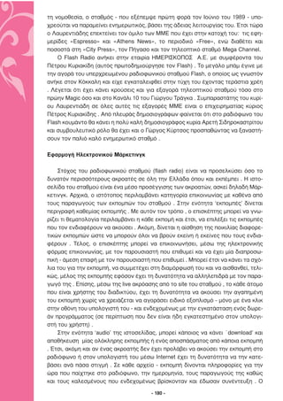 τη νοµοθεσία, ο σταθµός - που εξέπεµψε πρώτη φορά τον Ιούνιο του 1989 - υπο-
χρεούται να παραµείνει ενηµερωτικός, βάσει της άδειας λειτουργίας του. Έτσι τώρα
ο Λαυρεντιάδης επεκτείνει τον όµιλο των ΜΜΕ που έχει στην κατοχή του: τις εφη-
µερίδες «Εspresso» και «Αthens Νews», το περιοδικό «Free», ενώ διαθέτει και
ποσοστά στη «City Ρress», τον Πήγασο και τον τηλεοπτικό σταθµό Μega Channel.
    Ο Flash Radio ανήκει στην εταιρία ΗΜΕΡΙΣΚΟΠΟΣ A.E. µε συµφέροντα του
Πέτρου Κυριακίδη (αυτός πρωτοδηµιούργησε τον Flash) . Το µεγάλο µπάµ έγινε µε
την αγορά του υπερχρεωµένου ραδιοφωνικού σταθµού Flash, o οποίος ως γνωστόν
ανήκε στον Κόκκαλη και είχε εγκαταλειφθεί στην τύχη του έχοντας τεράστια χρέη
. Λέγεται ότι έχει κάνει κρούσεις και για εξαγορά τηλεοπτικού σταθµού τόσο στο
πρώην Magic όσο και στο Κανάλι 10 του Γιώργου Τράγκα . Συµπαραστάτης του κυρί-
ου Λαυρεντιάδη σε όλες αυτές τις εξαγορές ΜΜΕ είναι ο επιχειρηµατίας κύριος
Πέτρος Κυριακίδης . Από πλευράς δηµοσιογράφων φαίνεται ότι στο ραδιόφωνο του
Flash κουµάντο θα κάνει η πολύ καλή δηµοσιογράφος κυρία Αρετή Σιδηροκαστρίτου
και συµβουλευτικό ρόλο θα έχει και ο Γώργος Κύρτσος προσπαθώντας να ξαναστή-
σουν τον παλιό καλό ενηµερωτικό σταθµό .

Εφαρµογή Ηλεκτρονικού Μάρκετινγκ

    Στόχος του ραδιοφωνικού σταθµού (flash radio) είναι να προσελκύσει όσο το
δυνατόν περισσότερους ακροατές σε όλη την Ελλάδα όπου και εκπέµπει . Η ιστο-
σελίδα του σταθµού είναι ένα µέσο προσέγγισης των ακροατών, ασκεί δηλαδή Μάρ-
κετινγκ. Αρχικά, ο ιστότοπος περιλαµβάνει κατηγορία επικοινωνίας µε καθένα από
τους παραγωγούς των εκποµπών του σταθµού . Στην ενότητα ‘εκποµπές’ δίνεται
περιγραφή καθεµίας εκποµπής . Με αυτόν τον τρόπο , ο επισκέπτης µπορεί να γνω-
ρίζει τι θεµατολογία περιλαµβάνει η κάθε εκποµή και έτσι, να επιλέξει τις εκποµπές
που τον ενδιαφέρουν να ακούσει . Ακόµη, δίνεται η αίσθηση της ποικιλίας διαφορε-
τικών εκποµπών ώστε να µπορούν όλοι να βρούν εκείνη ή εκείνες που τους ενδια-
φέρουν . Τέλος, ο επισκέπτης µπορεί να επικοινωνήσει, µέσω της ηλεκτρονικής
φόρµας επικοινωνίας, µε τον παρουσιαστή που επιθυµεί και να έχει µία διαπροσω-
πική - άµεση επαφή µε τον παρουσιαστή που επιθυµεί . Μπορεί έτσι να κάνει τα σχό-
λια του για την εκποµπή, να συµµετέχει στη διαµόρφωσή του και να αισθανθεί, τελι-
κώς, µέλος της εκποµπής εφόσον έχει τη δυνατότητα να αλληλεπιδρά µε τον παρα-
γωγό της . Επίσης, µέσω της live ακρόασης από το site του σταθµού , το κάθε άτοµο
που είναι χρήστης του διαδικτύου, έχει τη δυνατότητα να ακούσει την αγαπηµένη
του εκποµπή χωρίς να χρειάζεται να αγοράσει ειδικό εξοπλισµό - µόνο µε ένα κλικ
στην οθόνη του υπολογιστή του - και ενδεχοµένως µε την εγκατάσταση ενός δωρε-
άν προγράµµατος (σε περίπτωση που δεν είναι ήδη εγκατεστηµένο στον υπολογι-
στή του χρήστη) .
    Στην ενότητα ‘audio’ της ιστοσελίδας, µπορεί κάποιος να κάνει ΄download’ και
αποθήκευση µίας ολόκληρης εκποµπής ή ενός αποσπάσµατος από κάποια εκποµπή
. Έτσι, ακόµη και αν ένας ακροατής δεν έχει προλάβει να ακούσει την εκποµπή στο
ραδιόφωνο ή στον υπολογιστή του µέσω Internet έχει τη δυνατότητα να την κατε-
βάσει ανά πάσα στιγµή . Σε κάθε αρχείο - εκποµπή δίνονται πληροφορίες για την
ώρα που παίχτηκε στο ραδιόφωνο, την ηµεροµηνία, τους παραγωγούς της καθώς
και τους καλεσµένους που ενδεχοµένως βρίσκονταν και έδωσαν συνέντευξη . Ο

                                       - 180 -
 