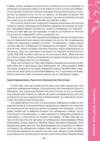σταθµός, λοιπόν, καταφέρνει να ακουστούν οι εκποµπές του και να κερδίσουν το
ενδιαφέρον των ακροατών ακόµα κι αν δε παίζονται εκείνη τη στιγµή στο ραδιόφω-
νο και αφετέρου να ακούσει ο επισκέπτης διαφορετικά κοµµάτια εκποµπών, να στα-
µατήσει την ακρόαση αυτών που δε του αρέσουν, να δοκιµάσει να ακούσει κάτι
άλλο και να µην είναι αναγκασµένος να ακούσει ζωντανά µία ολόκληρη εκποµπή
που µπορεί να µη του αρέσει και οδηγηθεί στο ν’αλλάξει σταθµό.
     Στην ενότητα ‘δελτία τύπου’ αναρτούνται διάφορες ανακοινώσεις από πολιτικά
πρόσωπα, εταιρίες, αποσπάσµατα από δηλώσεις προσώπων σε εκποµπές του σταθ-
µού, παρουσιάσεις βιβλίων και άλλα που µπορεί να ενδιαφέρουν τον επισκέπτη .
Σκοπός του flash radio είναι να ενηµερώσει το κοινό και να συνδέσει τον ιστότοπο
και µε άλλα του ενδιαφέροντα ( όπως η ενηµέρωση του ) .
     Επίσης, στην ενότητα ‘flash’ δηµοσιεύονται διάφορες έρευνες και διαγωνισµοί
που είτε διοργανόνται από κάποιον άλλο φορέα είτε από τον ίδιο το ραδιοφωνικό
σταθµό είτε συµµετέχει ο σταθµός σε αυτούς . Για παράδειγµα, υπάρχει έρευνα
του flash radio για «τη διαχείρηση των απορριµάτων στην Αθήνα» . Πατώτας ο χρή-
στης σε αυτή, µπορεί να διαβάσει δηλώσεις προσώπων άµεσα συσχετιζόµενων µε
την έρευνα, όπως του υφυπουργού εσωτερικών, του προέδρου εκτελεστικής επι-
τροπής ΠΟΕ ΟΤΑ και άλλων σχετικών µε το συγκεκριµένο θέµα . Μέσα από αυτή
την ενότητα, µπορεί κάποιος να διαµορφώσει µία σφαιρική άποψη σχετικά µε ένα
ζήτηµα της επικαιρότητας που τον ενδιαφέρει .
     Τέλος, στον ιστότοπο του Flash radio υπάρχουν διαφηµιστικά µηνύµατα για διά-
φορα άλλα site ή οργανισµούς όπως διαφηµιστικό του ειδησεογραφικού Portal
‘pro.com.gr’, διαφηµίσεις της Google, διαφηµιστικό µήνυµα της Marfin Bank, ενηµέ-
ρωση για τον καιρό µέσω της ιστοσελίδας Meteo.gr., κλπ. Οι οργανισµοί που διαφη-
µίζονται αποτελούν πηγές οικονοµικών εισροών για τον ραδιοφωνικό σταθµό.

Σηµεία διαφοροποίησης, Πρωτοτυπία, Ανταγωνιστικό πλεονέκτηµα

    Ο Flash radio, όπως έχει ειπωθεί και πιο πάνω, είναι ένας ενηµερωτικός, κατά
κύριο λόγο, ραδιοφωνικός σταθµός . Ο ανταγωνισµός στον συγκεκριµένο τοµέα του

                                                                                    ΕΝΟΤΗΤΑ: Μέσα µαζικής ενηµέρωσης
ραδιοφώνου (της ενηµέρωσης δηλαδή) είναι πολύ έντονος και για να καταφέρει
ένας ραδιοφωνικός σταθµός να επιβιώσει θα πρέπει να διαφοροποιείται από τους
ανταγωνιστές του και να χρησιµοποιεί τα πλεονεκτήµατά του προκειµένου να απο-
κτήσει ένα ανταγωνιστικό πλεονέκτηµα .
    Ένα χαρακτηριστικό που κάνει τον συγκεκριµένο ραδιοφωνικό σταθµό να δια-
φοροποιείται από τους ανταγωνιστικούς ενηµερωτικούς σταθµούς είναι το γεγονός
ότι διακρίνεται για την έγκυρη και αξιόπιστη ενηµέρωση που προσφέρει . Σε αυτό,
βέβαια, βοηθάει και το ανθρώπινο δυναµικό του ραδιοφωνικού σταθµού, και πιο
συγκεκριµένα οι δηµοσιογράφοι, οι οποίοι καλύπτουν το καθηµερινό ρεπορτάζ και
παρουσιάζουν ή επιµελούνται τις εκποµπές του σταθµού . Ο Flash radio έχει την
τύχη να στελεχώνεται από έµπειρους και καταξιωµένους δηµοσιογράφους (Νίκος
Ευαγγελάτος, Σπύρος Χαριτάτος, Θανάσης Λάλας, ∆ηµοσθένης Καρµοίρης, Άννα
∆ρούζα είναι µερικοί µόνο από τους δηµοσιογράφους που απαρτίζουν το ανθρώπι-
νο δυναµικό του ραδιοφωνικού σταθµού Flash radio) οι οποίοι εκτός των άλλων
είναι ιδιαίτερα δηµοφιλείς και αγαπητοί στο ευρύ κοινό, πράγµα το οποίο προσδίδει
ένα ανταγωνιστικό πλεονέκτηµα και αποτελεί ένα επιπλέον σηµείο διαφοροποίησης

                                    - 181 -
 