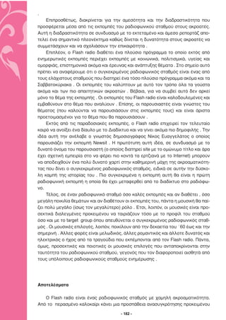 .
    Επιπροσθέτως, διακρίνεται για την αµεσότητα και την διαδραστικότητα που
προσφέρεται µέσα από τις εκποµπές του ραδιοφωνικού σταθµού στους ακροατές.
Αυτή η διαδραστικότητα σε συνδυασµό µε το εκτεταµένο και άµεσο ρεπορτάζ απο-
τελεί ένα σηµαντικό πλεονέκτηµα καθώς δίνεται η δυνατότητα στους ακροατές να
συµµετάσχουν και να σχολιάσουν την επικαιρότητα .
    Επιπλέον, ο Flash radio διαθέτει ένα πλούσιο πρόγραµµα το οποίο εκτός από
ενηµερωτικές εκποµπές περιέχει εκποµπές µε κοινωνικά, πολιτισµικά, υγείας και
οµορφιάς, επιστηµονικά ακόµα και έρευνας και ανάπτυξης θέµατα . Στο σηµείο αυτό
πρέπει να αναφέρουµε ότι ο συγκεκριµένος ραδιοφωνικός σταθµός είναι ένας από
τους ελάχιστους σταθµούς που διατηρεί ένα τόσο πλούσιο πρόγραµµα ακόµα και τα
Σαββατοκύριακα . Οι εκποµπές του καλύπτουν µε αυτό τον τρόπο όλα τα γούστα
ακόµα και των πιο απαιτητικών ακροατών . Βέβαια, για να συµβεί αυτό δεν αρκεί
µόνο το θέµα της εκποµπής . Οι εκποµπές του Flash radio είναι καλοδουλεµένες και
εµβαθύνουν στο θέµα που αναλύουν . Επίσης, οι παρουσιαστές είναι γνώστες του
θέµατος (που καλούνται να παρουσιάσουν στις εκποµπές τους) και είναι άριστα
προετοιµασµένοι για το θέµα που θα παρουσιάσουν .
    Εκτός από τις παραδοσιακές εκποµπές, ο Flash radio επιχειρεί τον τελευταίο
καιρό να ανοίξει ένα δίαυλο µε το ∆ιαδίκτυο και να γίνει ακόµα πιο δηµοφιλής . Την
ιδέα αυτή την ανέλαβε ο γνωστός δηµοσιογράφος Νίκος Ευαγγελάτος ο οποίος
παρουσιάζει την εκποµπή Newsit . Η πρωτότυπη αυτή ιδέα, σε συνδυασµό µε το
δυνατό όνοµα του παρουσιαστή (ο οποίος διατηρεί site µε το οµώνυµο τίτλο και άρα
έχει σχετική εµπειρία στο να φέρει πιο κοντά τα ερτζιανά µε το Internet) µπορούν
να αποδειχθούν ένα πολύ δυνατό χαρτί στην καθηµερινή µάχη της ακροαµατικότη-
τας που δίνει ο συγκεκριµένος ραδιοφωνικός σταθµός, ειδικά σε αυτήν την δύσκο-
λη καµπή της ιστορίας του . Πιο συγκεκριµένα η εκποµπή αυτή θα είναι η πρώτη
ραδιοφωνική εκποµπή η οποία θα έχει µεταφερθεί από το διαδίκτυο στο ραδιόφω-
νο.
    Τέλος, σε έναν ραδιοφωνικό σταθµό όσο καλές εκποµπές και αν διαθέτει , όσο
µεγάλη ποικιλία θεµάτων και αν διαθέτουν οι εκποµπές του, πάντα η µουσική θα παί-
ζει πολύ µεγάλο (ίσως τον µεγαλύτερο) ρόλο . Έτσι, λοιπόν, οι µουσικές είναι προ-
σεκτικά διαλεγµένες προκειµένου να ταιριάζουν τόσο µε το προφίλ του σταθµού
όσο και µε το target group όπου απευθύνεται ο συγκεκριµένος ραδιοφωνικός σταθ-
µός . Οι µουσικές επιλογές, λοιπόν, ποικίλουν από την δεκαετία του ΄60 έως και την
σηµερινή . Άλλες φορές είναι µελωδικός, άλλες ροµαντικός και άλλοτε δυνατός και
ηλεκτρικός ο ήχος από τα τραγούδια που εκπέµπονται από τον Flash radio. Πάντα,
όµως, προσεκτικές και ποιοτικές οι µουσικές επιλογές που ανταποκρίνονται στην
ταυτότητα του ραδιοφωνικού σταθµού, γεγονός που τον διαφοροποιεί αισθητά από
τους υπόλοιπους ραδιοφωνικούς σταθµούς ενηµέρωσης .




Αποτελέσµατα

   Ο Flash radio είναι ένας ραδιοφωνικός σταθµός µε χαµηλή ακροαµατικότητα.
Από το περασµένο καλοκαίρι κάνει µια προσπάθεια ανασυγκρότησης προκειµένου

                                       - 182 -
 