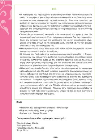 Do’s

  • Οι κατηγορίες που περιλαµβάνει ο ιστότοπος του Flash Radio 96 είναι αρκετά
   καλές . Η ενηµέρωση για τη θεµατολογία των εκποµπών και η δυνατότητα επι-
   κοινωνίας µε τους παραγωγούς της κάθε εκποµπής δίνει στον επισκέπτη την
   αίσθηση ότι αφενός γνωρίζει την ποικιλία των εκποµπών και παρουσιαστών που
   υπάρχουν και αφετέρου δίνει την αίσθηση ότι µπορεί να συµµετέχει στην δια-
   µόρφωση της εκποµπής επικοινωνώντας µε τους παραγωγούς και στέλνοντας
   τα σχόλιά τους κτλπ .
  • Το κατέβασµα (download) εκποµπών στον υπολογιστή του χρήστη είναι µία
    ακόµα πολύ καλή εφαρµογή . Έτσι, ακόµα και αν κάποιος δεν έχει παρακολου-
    θήσει την εκποµπή τη στιγµή της µετάδοσης της για τον οποιοδήποτε λόγο,
    µπορεί ανά πάσα στιγµή να τη κατεβάσει µέσω internet και να την ακούσει
    όποτε θέλει από τον υπολογιστή του .
  • Η κατηγορία ‘δελτία τύπου’ είναι ενας πολύ καλός τρόπος ενηµέρωσης του κοι-
    νου για σηµαντικά γεγονότα και ειδήσεις .
  • Οι έρευνες του Flash radio είναι µία πολύ καλή και πρωτότυπη ιδέα . Η δηµοσί-
    ευση αυτών των ερευνών στο ∆ιαδίκτυο (που περιλαµβάνει αποσπάσµατα από
    άτοµα που εµπλέκονται άµεσα µε την εκάστοτε έρευνα ) είναι µία πολύ καλή
    πηγή ολοκληρωµένης ενηµέρωσης για τον επισκέπτη της ιστοσελίδας που
    ενδιαφέρεται για κάποιο συγκεκριµένο θέµα της επικαιρότητας .
  • Η live ακρόαση µέσω διαδικτύου, είναι ακόµη µία πολύ σηµαντική λειτουργία για
   κάθε ραδιοφωνικό site . Με αυτό το τρόπο, ο ακροατής δεν είναι υποχρεωµένος
   να έχει ραδιοφωνικό εξοπλισµό στο σπίτι του, και µπορεί µόνο µέσω του υπολο-
   γιστή του ( που είναι συνδεδεµένος στο διαδίκτυο) να ακούσει την αγαπηµένη
   του εκποµπή . Το όφελος της διαδικτυακής ακρόασης είναι διπλό, εφόσον εκτός
   από τα προαναφερθέντα, ο ακροατής δε χρειάζεται πια να ψάξει σε ποια συχνό-
   τητα εκπέµεπει ο σταθµός ανά την Ελλάδα, αλλά µπορεί να τον ακούσει από
   οποιοδήποτε σηµείο της Ελλάδας . Αλλά και στην περίπτωση που επιλέξει να
   ακούσει το Flash radio από το ραδιόφωνο, µπορεί να βρει σε ποιά συχνότητα
   εκπέµπει σε κάθε περιοχή της χώρας .



Πηγές

  • Ιστότοπος του ραδιοφωνικού σταθµού: www.flash.gr
  • Μηχανή αναζήτησης: www.google.gr
  • Εικόνες από: Google Pictures

Για την παραπάνω μελέτη εργάστηκαν οι φοιτητές:

Σφήκα Αριάννα Μαρία
Τσόλη Φωτεινή
Παπασταμόπουλος Νικόλαος
Έντρι Λίτσο


                                      - 184 -
 