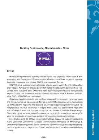 Μελέτη Περίπτωσης: Social media - Nivea




Σύνοψη

   Η παρούσα εργασία της οµάδας των φοιτητών του τµήµατος Μάρκετινγκ & Επι-
κοινωνίας του Οικονοµικού Πανεπιστηµίου Αθηνών, εκπονήθηκε µε σκοπό την ανά-
λυση της παρουσίας της µάρκας NIVEA στα κοινωνικά δίκτυα.
   Η NIVEA είναι µια από τις µεγαλύτερες µάρκες για τη φροντίδα της επιδερµίδας
στον κόσµο. Ανήκει στην εταιρία Beiersdorf Hellas θυγατρική της Beiersdorf AG Γερ-
µανίας, που ιδρύθηκε στην Ελλάδα το 1968 έχοντας ως αντικείµενο την εµπορική
εκµετάλλευση των επώνυµων καταναλωτικών προϊόντων NIVEA, Eucerin, Liposan,
atrix, DUO, ΛΕΟΝΤΟΣ και Hansaplast.
   Ο βασικός προβληµατισµός µας κινήθηκε γύρω από την ανάλυση της στρατηγική
της Nivea σχετικά µε τα κοινωνικά δίκτυα στην Ελλάδα αλλά και µε το πως µπορεί
να βελτιώσει την παρουσία της σε αυτά. Θέλοντας να έχουµε εµπεριστατωµένη και
πλήρη εικόνα του πως λειτουργεί η εταιρία στον κλάδο των Social Media, πέρα από
την ενδελεχή έρευνα που πραγµατοποιήσαµε στο διαδίκτυο, συναντηθήκαµε και µε
                                                                                     ΕΝΟΤΗΤΑ: Εργαλεία




δύο στελέχη της εταιρίας που είδικεύονται σε αυτή τη δραστηριότητα, αποκοµίζο-
ντας τις µοναδικές, έγκυρες και ακριβείς πληροφορίες που αναζητούσαµε.
   Στο σηµείο αυτό θα θέλαµε να ευχαριστήσουµε θερµά τις κυρίες Γκαραγκάνη
Α.(Pr, Consumer Connectivity & Digital Communication Manager) και Μπακιρτζή Β.
(Υπεύθυνη διαχείρισης Nivea Social Media) για την συνέντευξη που µας παραχώρη-
σαν στα γραφεία της εταιρίας στο Γέρακα, επιδεικνύοντας µία εξαιρετικά φιλόξενη
στάση.


                                     - 185 -
 