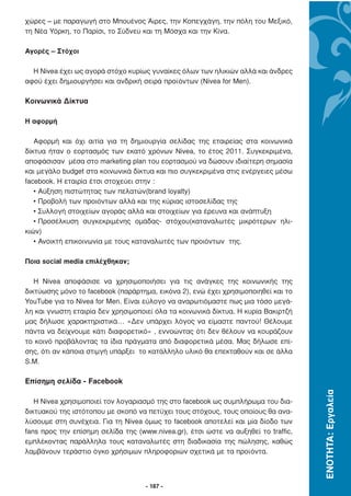 χώρες – µε παραγωγή στο Μπουένος Άιρες, την Κοπεγχάγη, την πόλη του Μεξικό,
τη Νέα Υόρκη, το Παρίσι, το Σύδνεϋ και τη Μόσχα και την Κίνα.

Αγορές – Στόχοι

  Η Nivea έχει ως αγορά στόχο κυρίως γυναίκες όλων των ηλικιών αλλά και άνδρες
αφού έχει δηµιουργήσει και ανδρική σειρά προϊόντων (Nivea for Men).

Κοινωνικά ∆ίκτυα

Η αφορµή

   Αφορµή και όχι αιτία για τη δηµιουργία σελίδας της εταιρείας στα κοινωνικά
δίκτυα ήταν ο εορτασµός των εκατό χρόνων Nivea, το έτος 2011. Συγκεκριµένα,
αποφάσισαν µέσα στο marketing plan του εορτασµού να δώσουν ιδιαίτερη σηµασία
και µεγάλο budget στα κοινωνικά δίκτυα και πιο συγκεκριµένα στις ενέργειες µέσω
facebook. Η εταιρία έτσι στοχεύει στην :
   • Αύξηση πιστώτητας των πελατών(brand loyalty)
   • Προβολή των προιόντων αλλά και της κύριας ιστοσελίδας της
   • Συλλογή στοιχείων αγοράς αλλά και στοιχείων για έρευνα και ανάπτυξη
   • Προσέλκυση συγκεκριµένης οµάδας- στόχου(καταναλωτές µικρότερων ηλι-
κιών)
   • Ανοικτή επικοινωνία µε τους καταναλωτές των προιόντων της.

Ποια social media επιλέχθηκαν;

   Η Nivea αποφάσισε να χρησιµοποιήσει για τις ανάγκες της κοινωνικής της
δικτύωσης µόνο το facebook (παράρτηµα, εικόνα 2), ενώ έχει χρησιµοποιηθεί και το
YouTube για το Nivea for Men. Είναι εύλογο να αναρωτιόµαστε πως µια τόσο µεγά-
λη και γνωστη εταιρία δεν χρησιµοποιεί όλα τα κοινωνικά δίκτυα. Η κυρία Βακιρτζή
µας δήλωσε χαρακτηριστικά… «∆εν υπάρχει λόγος να είµαστε παντού! Θέλουµε
πάντα να δείχνουµε κάτι διαφορετικό» , εννοώντας ότι δεν θέλουν να κουράζουν
το κοινό προβάλοντας τα ίδια πράγµατα από διαφορετικά µέσα. Μας δήλωσε επί-
σης, ότι αν κάποια στιµγή υπάρξει το κατάλληλο υλικό θα επεκταθούν και σε άλλα
S.M.

Επίσηµη σελίδα - Facebook
                                                                                    ΕΝΟΤΗΤΑ: Εργαλεία




   Η Nivea χρησιµοποιεί τον λογαριασµό της στο facebook ως συµπλήρωµα του δια-
δικτυακού της ιστότοπου µε σκοπό να πετύχει τους στόχους, τους οποίους θα ανα-
λύσουµε στη συνέχεια. Για τη Nivea όµως το facebook αποτελεί και µία δίοδο των
fans προς την επίσηµη σελίδα της (www.nivea.gr), έτσι ώστε να αυξηθεί το traffic,
εµπλέκοντας παράλληλα τους καταναλωτές στη διαδικασία της πώλησης, καθώς
λαµβάνουν τεράστιο όγκο χρήσιµων πληροφοριών σχετικά µε τα προϊόντα.



                                    - 187 -
 