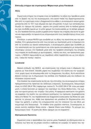 Επίτευξη στόχων και στρατηγικών Μάρκετινγκ µέσω Facebook

Αξίες

   Σηµαντικός στόχος της εταιρίας είναι να προβάλλει τις αξίες που πρεσβεύει µέσα
από τη δράση της και πιο συγκεκριµένα, στα social media που δραστηριοποιείται.
Μία από τις κυριότερες είναι η διαχρονικότητα καθώς η συγκεκριµένη κρέµα χρησι-
µοποιείται από το 1911 έως σήµερα και έχει στιγµατίσει τη ζωή των καταναλωτών.
Θυµίζει το «άρωµα της γιαγιάς», φέρνει στο µυαλό εικόνες από τα παιδικά χρόνια
και έχει συνδεθεί άµεσα µε το µπλε χρώµα της συσκευασίας µε τα άσπρα γράµµα-
τα. Στο facebook δίνεται µεγάλη έµφαση στην πορεία της εταιρίας όλα αυτά τα χρό-
νια και παρουσιάζει τα προιόντα ως κληρονοµιά από τους πρεσβύτερους στους νεό-
τερους.
   Επιπλέον, η κρέµα NIVEA έχει συνδεθεί µε τις αξίες της αγνότητας και της φρε-
σκάδας. Είτε χρησιµοποιείται από τους άντρες ως περιποίηση µετά το ξύρισµα είτε
από τις γυναίκες ως προιόν καλλωπισµού, η συγκεκριµένη µάρκα έχει συνδεθεί µε
την ικανοποίηση και την εµπιστοσύνη και είναι άµεσα συνυφασµένη µε αναµνήσεις
ολόκληρων γενεών. Στο facebook µέσα από την προβολή ολόκληρης της ιστορίας
της εταιρίας σε συνδυασµό µε φωτογραφίες , παλιές και νέες, και προσωπικές µαρ-
τυρίες, η NIVEA παρουσιάζεται ως παράδοση αλλά παράλληλα και ως ένα αξιόπι-
στο, «value for money» πακέτο.

Lovebrand

   Βασική επιδίωξη της ΝΙVEA και στρατηγικός της στόχος είναι η εδραίωση της
µάρκας ως “love brand”, δηλαδή µάρκα που συµβολίζει την αγάπη και την τρυφερό-
τητα, χωρίς όµως να αποµακρυνθεί από τις διαχρονικές της αξίες. Αυτό αποτέλεσε
βασικό κίνητρο για τη δηµιουργία της σελίδας στο Facebook µιας και επιδίωκε να
πλησιάσει νεανικά κοινά.
   Στα πλαίσια της στρατηγικής αυτής και της επίτευξης του συγκεκριµένου στόχου
πραγµατοποιούνται πρακτικά και ανάλογες ενέργειες. Συγκεκριµένα, διαγωνισµοί
όπως το LOVE ON A TIN ( παράρτηµα, εικόνα 3). Το LOVE ON A TΙΝ είναι µια εφαρ-
µογή, η οποία ξεκίνησε µε αφορµή τον εορτασµό του Αγίου-Βαλεντίνου, της ηµέ-
ρας των ερωτευµένων, και «έτρεξε» δύο µήνες. Η εφαρµογή προέτρεπε τον χρήστη
να εκφράσει την αγάπη του για κάποιον αγαπηµένο του πρόσωπο, ζωγραφίζοντας
πάνω στο Nivea Tin, την παραδοσιακή και διαχρονική συσκευασία της Nivea και γρά-
φοντας το µήνυµα του. Κάθε ένα προσωπικό και µοναδικό tin δηµοσιευόταν στο
τοίχο του χρήστη, ο φίλος του ενηµερωνόταν για την ενέργεια του και έδινε µια
συµµετοχή στο διαγωνισµό . Το έπαθλο ήταν χαµηλού κόστους. Συγκεκριµένα, οι
είκοσι νικητές κέρδιζαν Nivea creme – Special Share Love Edition. Το µήνυµα του
διαγωνισµού ήταν ¨Η αγάπη δεν θέλει αφορµή για να εκφραστεί¨.

Εξατοµίκευση Προϊόντος

  Σηµαντική είναι η προσπάθεια που γίνεται µέσω Facebook να εξατοµικευτούν οι
ανάγκες των fans και να µπορεί εύκολα ο καθένας να γνωρίζει το προιόν που ται-
                                       - 188 -
 
