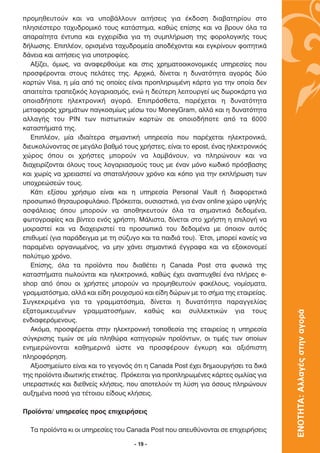 ÚÔÌËıÂ˘ÙÔ‡Ó Î·È Ó· ˘Ô‚¿ÏÏÔ˘Ó ·ÈÙ‹ÛÂÈ˜ ÁÈ· ¤Î‰ÔÛË ‰È·‚·ÙËÚ›Ô˘ ÛÙÔ
ÏËÛÈ¤ÛÙÂÚÔ Ù·¯˘‰ÚÔÌÈÎﬁ ÙÔ˘˜ Î·Ù¿ÛÙËÌ·, Î·ıÒ˜ Â›ÛË˜ Î·È Ó· ‚ÚÔ˘Ó ﬁÏ· Ù·
··Ú·›ÙËÙ· ¤ÓÙ˘· Î·È ÂÁ¯ÂÈÚ›‰È· ÁÈ· ÙË Û˘ÌÏ‹ÚˆÛË ÙË˜ ÊÔÚÔÏÔÁÈÎ‹˜ ÙÔ˘˜
‰‹ÏˆÛË˜. ∂ÈÏ¤ÔÓ, ÔÚÈÛÌ¤Ó· Ù·¯˘‰ÚÔÌÂ›· ·Ô‰¤¯ÔÓÙ·È Î·È ÂÁÎÚ›ÓÔ˘Ó ÊÔÈÙËÙÈÎ¿
‰¿ÓÂÈ· Î·È ·ÈÙ‹ÛÂÈ˜ ÁÈ· ˘ÔÙÚÔÊ›Â˜.
   ∞Í›˙ÂÈ, ﬁÌˆ˜, Ó· ·Ó·ÊÂÚıÔ‡ÌÂ Î·È ÛÙÈ˜ ¯ÚËÌ·ÙÔÔÈÎÔÓÔÌÈÎ¤˜ ˘ËÚÂÛ›Â˜ Ô˘
ÚÔÛÊ¤ÚÔÓÙ·È ÛÙÔ˘˜ ÂÏ¿ÙÂ˜ ÙË˜. ∞Ú¯ÈÎ¿, ‰›ÓÂÙ·È Ë ‰˘Ó·ÙﬁÙËÙ· ·ÁÔÚ¿˜ ‰‡Ô
Î·ÚÙÒÓ Visa, Ë Ì›· ·ﬁ ÙÈ˜ ÔÔ›Â˜ Â›Ó·È ÚÔÏËÚˆÌ¤ÓË Î¿ÚÙ· ÁÈ· ÙËÓ ÔÔ›· ‰ÂÓ
··ÈÙÂ›Ù·È ÙÚ·Â˙ÈÎﬁ˜ ÏÔÁ·ÚÈ·ÛÌﬁ˜, ÂÓÒ Ë ‰Â‡ÙÂÚË ÏÂÈÙÔ˘ÚÁÂ› ˆ˜ ‰ˆÚÔÎ¿ÚÙ· ÁÈ·
ÔÔÈ·‰‹ÔÙÂ ËÏÂÎÙÚÔÓÈÎ‹ ·ÁÔÚ¿. ∂ÈÚﬁÛıÂÙ·, ·Ú¤¯ÂÙ·È Ë ‰˘Ó·ÙﬁÙËÙ·
ÌÂÙ·ÊÔÚ¿˜ ¯ÚËÌ¿ÙˆÓ ·ÁÎÔÛÌ›ˆ˜ Ì¤Ûˆ ÙÔ˘ MoneyGram, ·ÏÏ¿ Î·È Ë ‰˘Ó·ÙﬁÙËÙ·
·ÏÏ·Á‹˜ ÙÔ˘ PIN ÙˆÓ ÈÛÙˆÙÈÎÒÓ Î·ÚÙÒÓ ÛÂ ÔÔÈÔ‰‹ÔÙÂ ·ﬁ Ù· 6000
Î·Ù·ÛÙ‹Ì·Ù¿ ÙË˜.
   ∂ÈÏ¤ÔÓ, Ì›· È‰È·›ÙÂÚ· ÛËÌ·ÓÙÈÎ‹ ˘ËÚÂÛ›· Ô˘ ·Ú¤¯ÂÙ·È ËÏÂÎÙÚÔÓÈÎ¿,
‰ÈÂ˘ÎÔÏ‡ÓÔÓÙ·˜ ÛÂ ÌÂÁ¿ÏÔ ‚·ıÌﬁ ÙÔ˘˜ ¯Ú‹ÛÙÂ˜, Â›Ó·È ÙÔ epost, ¤Ó·˜ ËÏÂÎÙÚÔÓÈÎﬁ˜
¯ÒÚÔ˜ ﬁÔ˘ ÔÈ ¯Ú‹ÛÙÂ˜ ÌÔÚÔ‡Ó Ó· Ï·Ì‚¿ÓÔ˘Ó, Ó· ÏËÚÒÓÔ˘Ó Î·È Ó·
‰È·¯ÂÈÚ›˙ÔÓÙ·È ﬁÏÔ˘˜ ÙÔ˘˜ ÏÔÁ·ÚÈ·ÛÌÔ‡˜ ÙÔ˘˜ ÌÂ ¤Ó·Ó ÌﬁÓÔ Îˆ‰ÈÎﬁ ÚﬁÛ‚·ÛË˜
Î·È ¯ˆÚ›˜ Ó· ¯ÚÂÈ·ÛÙÂ› Ó· Û·Ù·Ï‹ÛÔ˘Ó ¯ÚﬁÓÔ Î·È ÎﬁÔ ÁÈ· ÙËÓ ÂÎÏ‹ÚˆÛË ÙˆÓ
˘Ô¯ÚÂÒÛÂÒÓ ÙÔ˘˜.
   ∫¿ÙÈ ÂÍ›ÛÔ˘ ¯Ú‹ÛÈÌÔ Â›Ó·È Î·È Ë ˘ËÚÂÛ›· Personal Vault ‹ ‰È·ÊÔÚÂÙÈÎ¿
ÚÔÛˆÈÎﬁ ıËÛ·˘ÚÔÊ˘Ï¿ÎÈÔ. ¶ÚﬁÎÂÈÙ·È, Ô˘ÛÈ·ÛÙÈÎ¿, ÁÈ· ¤Ó·Ó online ¯ÒÚÔ ˘„ËÏ‹˜
·ÛÊ¿ÏÂÈ·˜ ﬁÔ˘ ÌÔÚÔ‡Ó Ó· ·ÔıËÎÂ˘ÙÔ‡Ó ﬁÏ· Ù· ÛËÌ·ÓÙÈÎ¿ ‰Â‰ÔÌ¤Ó·,
ÊˆÙÔÁÚ·Ê›Â˜ Î·È ‚›ÓÙÂÔ ÂÓﬁ˜ ¯Ú‹ÛÙË. ª¿ÏÈÛÙ·, ‰›ÓÂÙ·È ÛÙÔ ¯Ú‹ÛÙË Ë ÂÈÏÔÁ‹ Ó·
ÌÔÈÚ·ÛÙÂ› Î·È Ó· ‰È·¯ÂÈÚÈÛÙÂ› Ù· ÚÔÛˆÈÎ¿ ÙÔ˘ ‰Â‰ÔÌ¤Ó· ÌÂ ﬁÔÈÔÓ ·˘Ùﬁ˜
ÂÈı˘ÌÂ› (ÁÈ· ·Ú¿‰ÂÈÁÌ· ÌÂ ÙË Û‡˙˘ÁÔ Î·È Ù· ·È‰È¿ ÙÔ˘). ŒÙÛÈ, ÌÔÚÂ› Î·ÓÂ›˜ Ó·
·Ú·Ì¤ÓÂÈ ÔÚÁ·ÓˆÌ¤ÓÔ˜, Ó· ÌËÓ ¯¿ÓÂÈ ÛËÌ·ÓÙÈÎ¿ ¤ÁÁÚ·Ê· Î·È Ó· ÂÍÔÈÎÔÓÔÌÂ›
ÔÏ‡ÙÈÌÔ ¯ÚﬁÓÔ.
   ∂›ÛË˜, ﬁÏ· Ù· ÚÔ˚ﬁÓÙ· Ô˘ ‰È·ı¤ÙÂÈ Ë Canada Post ÛÙ· Ê˘ÛÈÎ¿ ÙË˜
Î·Ù·ÛÙ‹Ì·Ù· ˆÏÔ‡ÓÙ·È Î·È ËÏÂÎÙÚÔÓÈÎ¿, Î·ıÒ˜ ¤¯ÂÈ ·Ó·Ù˘¯ıÂ› ¤Ó· Ï‹ÚÂ˜ e-
shop ·ﬁ ﬁÔ˘ ÔÈ ¯Ú‹ÛÙÂ˜ ÌÔÚÔ‡Ó Ó· ÚÔÌËıÂ˘ÙÔ‡Ó Ê·Î¤ÏÔ˘˜, ÓÔÌ›ÛÌ·Ù·,
ÁÚ·ÌÌ·ÙﬁÛËÌ·, ·ÏÏ¿ Î·È Â›‰Ë ÚÔ˘¯ÈÛÌÔ‡ Î·È Â›‰Ë ‰ÒÚˆÓ ÌÂ ÙÔ Û‹Ì· ÙË˜ ÂÙ·ÈÚÂ›·˜.
™˘ÁÎÂÎÚÈÌ¤Ó· ÁÈ· Ù· ÁÚ·ÌÌ·ÙﬁÛËÌ·, ‰›ÓÂÙ·È Ë ‰˘Ó·ÙﬁÙËÙ· ·Ú·ÁÁÂÏ›·˜
ÂÍ·ÙÔÌÈÎÂ˘Ì¤ÓˆÓ ÁÚ·ÌÌ·ÙÔÛ‹ÌˆÓ, Î·ıÒ˜ Î·È Û˘ÏÏÂÎÙÈÎÒÓ ÁÈ· ÙÔ˘˜
                                                                                   ΕΝΟΤΗΤΑ: Αλλαγές στην αγορά

ÂÓ‰È·ÊÂÚﬁÌÂÓÔ˘˜.
   ∞ÎﬁÌ·, ÚÔÛÊ¤ÚÂÙ·È ÛÙËÓ ËÏÂÎÙÚÔÓÈÎ‹ ÙÔÔıÂÛ›· ÙË˜ ÂÙ·ÈÚÂ›·˜ Ë ˘ËÚÂÛ›·
Û‡ÁÎÚÈÛË˜ ÙÈÌÒÓ ÛÂ Ì›· ÏËıÒÚ· Î·ÙËÁÔÚÈÒÓ ÚÔ˚ﬁÓÙˆÓ, ÔÈ ÙÈÌ¤˜ ÙˆÓ ÔÔ›ˆÓ
ÂÓËÌÂÚÒÓÔÓÙ·È Î·ıËÌÂÚÈÓ¿ ÒÛÙÂ Ó· ÚÔÛÊ¤ÚÔ˘Ó ¤ÁÎ˘ÚË Î·È ·ÍÈﬁÈÛÙË
ÏËÚÔÊﬁÚËÛË.
   ∞ÍÈÔÛËÌÂ›ˆÙÔ Â›Ó·È Î·È ÙÔ ÁÂÁÔÓﬁ˜ ﬁÙÈ Ë Canada Post ¤¯ÂÈ ‰ËÌÈÔ˘ÚÁ‹ÛÂÈ Ù· ‰ÈÎ¿
ÙË˜ ÚÔ˚ﬁÓÙ· È‰ÈˆÙÈÎ‹˜ ÂÙÈÎ¤Ù·˜. ¶ÚﬁÎÂÈÙ·È ÁÈ· ÚÔÏËÚˆÌ¤ÓÂ˜ Î¿ÚÙÂ˜ ÔÌÈÏ›·˜ ÁÈ·
˘ÂÚ·ÛÙÈÎ¤˜ Î·È ‰ÈÂıÓÂ›˜ ÎÏ‹ÛÂÈ˜, Ô˘ ·ÔÙÂÏÔ‡Ó ÙË Ï‡ÛË ÁÈ· ﬁÛÔ˘˜ ÏËÚÒÓÔ˘Ó
·˘ÍËÌ¤Ó· ÔÛ¿ ÁÈ· Ù¤ÙÔÈÔ˘ Â›‰Ô˘˜ ÎÏ‹ÛÂÈ˜.

¶ÚÔ˚ﬁÓÙ·/ ˘ËÚÂÛ›Â˜ ÚÔ˜ ÂÈ¯ÂÈÚ‹ÛÂÈ˜

  ∆· ÚÔ˚ﬁÓÙ· ÎÈ ÔÈ ˘ËÚÂÛ›Â˜ ÙÔ˘ Canada Post Ô˘ ·Â˘ı‡ÓÔÓÙ·È ÛÂ ÂÈ¯ÂÈÚ‹ÛÂÈ˜

                                    - 19 -
 