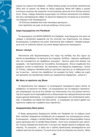 ουργία του γκρουπ στο facebook , η Nivea Greece µπορεί να αντλήσει αποκλειστικά
ιδέες από τα γκρουπ της Nivea σε άλλες χώρες(πχ. Nivea UK) καθώς η µίµηση
αυτούσιων κειµένων θα µπορούσε να λειτουργήσει αρνητικά στον Έλληνα κατανα-
λωτή. Τέλος, υπάρχει δυσκολία συµµετοχής του Έλληνα καταναλωτή στη διαδικα-
σία νέου λανσαρίσµατος καθώς τα προϊόντα παράγονται κεντρικά και οι δυνατότη-
τες αλλαγών είναι περιορισµένες.
   «Οι Έλληνες facebook fans είναι παγκόσµιο φαινόµενο…
   είναι πρόκληση για εµάς να αντιµετωπίζουµε τέτοιο κοινό»

∆όµη περιεχοµένου στο Facebook

  Το περιεχόµενο της ΝΙVEA GREECE στο Facebook είναι δοµηµένο έτσι ώστε να
υπάρχει η κατάλληλη ισορροπία για την επίτευξη των στρατηγικών της στόχων.
Συγκεκριµένα, το σαράντα της εκατό αποτελείται από το βασικό – lifestyle περιεχό-
µενο ενώ το υπόλοιπο εξήντα της εκατό αφορά προϊοντικό περιεχόµενο.

Βασικό- Lifestyle

   Αποτελείται από δηµοσιοποιήσεις στο τοίχο της σελίδας που δεν έχουν ως
σκοπό να προωθήσουν τα προϊόντα της εταιρείας. Αντίθετα , παίρνουν ερεθίσµατα
από την επικαιρότητα και προβάλουν µηνύµατα , πάντοτε µέσα στα πλαίσια της
οµορφιάς , της περιποίησης και της αγάπης. Συγκεκριµένα , δίνουν συµβουλές που
αφορούν γενικά τη προστασία και περιποίηση του δέρµατος (παράρτηµα , εικόνα
5). Επίσης, υπάρχουν interactive polls µε ερωτήσεις σχετικές µε τη καθηµερινότητα
και τη ρουτίνα , εικόνες που προβάλουν την οµορφιά της ζωής , καθώς και ευχές
και προτροπή για περισσότερη αγάπη και τρυφερότητα.(παράρτηµα , εικόνα 6 )

Με βάση τα προϊόντα της Nivea

  Οι δηµοσιεύσεις που αφορούν το συγκεκριµένο περιεχόµενο έχουν σκοπό να
προβάλουν τα προϊόντα της Nivea , να ενηµερώσουν και να παρέχουν περισσότε-
ρες πληροφορίες για αυτά στα πλαίσια της στρατηγικής τους για χτίσιµο πιστότη-
τας.Στο κοµµάτι αυτό περιλαµβάνονται οι διαγωνισµοί που πραγµατοποιούνται κατά
συχνα χρονικά διαστήµατα , η ενηµέρωση για προσφορές στα καταστήµατα πώλη-
σης, η προώθηση των below the lines events , η ενηµέρωση για σωστή χρήση των
προϊόντων καθώς και η προβολή νέων προϊόντων .

∆ιαφοροποίηση βάση φύλου

   Η Nivea χρησιµοποιεί διαφορετική σελίδα στο Facebook για το ανδρικό κοινό
διότι επιδιώκει διαφορετική εκπαίδευση και ενηµέρωση του συγκεκριµένου κοινού.
Συγκεκριµένα , υπάρχει η σελίδα Nivea For Men Greece που δηµιουργήθηκε λίγους
µήνες αργότερα από τη σελίδα Nivea Greece. Αυτό έγινε ουσιαστικά γιατι αποτε-
λεί τελείως διαφορετικό brand από τη στιγµή που αφορά προιόντα ανδρικής περι-
ποίησης. Τα µηνύµατα , οι αξίες και ο τρόπος προσέγγισης προσαρµόζονται στα
ανδρικά πρότυπα και ανάγκες. Το κοινό αυτό όντας πιο δύσκολο και κλειστό , θέλει

                                       - 190 -
 