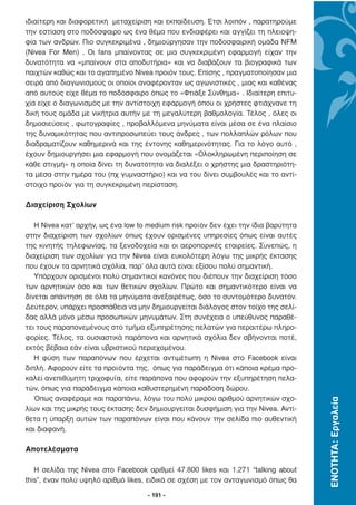 ιδιαίτερη και διαφορετική µεταχείριση και εκπαίδευση. Έτσι λοιπόν , παρατηρούµε
την εστίαση στο ποδόσφαιρο ως ένα θέµα που ενδιαφέρει και αγγίζει τη πλειοψη-
φία των ανδρών. Πιο συγκεκριµένα , δηµιούργησαν την ποδοσφαιρική οµάδα NFM
(Nivea For Men) . Οι fans µπαίνοντας σε µια συγκεκριµένη εφαρµογή είχαν την
δυνατότητα να «µπαίνουν στα αποδυτήρια» και να διαβάζουν τα βιογραφικά των
παιχτών καθώς και το αγαπηµένο Nivea προιόν τους. Επίσης , πραγµατοποίησαν µια
σειρά από διαγωνισµούς οι οποίοι αναφέρονταν ως αγωνιστικές , µιας και καθένας
από αυτούς είχε θέµα το ποδόσφαιρο όπως το «Φτιάξε Σύνθηµα» . Ιδιαίτερη επιτυ-
χία είχε ο διαγωνισµός µε την αντίστοιχη εφαρµογή όπου οι χρήστες φτιάχνανε τη
δική τους οµάδα µε νικήτρια αυτήν µε τη µεγαλύτερη βαθµολογία. Τέλος , όλες οι
δηµοσιεύσεις , φωτογραφίες , προβαλλόµενα µηνύµατα είναι µέσα σε ένα πλαίσιο
της δυναµικότητας που αντιπροσωπεύει τους άνδρες , των πολλαπλών ρόλων που
διαδραµατίζουν καθηµερινά και της έντονης καθηµερινότητας. Για το λόγο αυτό ,
έχουν δηµιουργήσει µια εφαρµογή που ονοµάζεται «Ολοκληρωµένη περιποίηση σε
κάθε στιγµή» η οποία δίνει τη δυνατότητα να διαλέξει ο χρήστης µια δραστηριότη-
τα µέσα στην ηµέρα του (πχ γυµναστήριο) και να του δίνει συµβουλές και το αντί-
στοιχο προϊόν για τη συγκεκριµένη περίσταση.

∆ιαχείριση Σχολίων

   Η Nivea κατ’ αρχήν, ως ένα low to medium risk προϊόν δεν έχει την ίδια βαρύτητα
στην διαχείριση των σχολίων όπως έχουν ορισµένες υπηρεσίες όπως είναι αυτές
της κινητής τηλεφωνίας, τα ξενοδοχεία και οι αεροπορικές εταιρείες. Συνεπώς, η
διαχείριση των σχολίων για την Nivea είναι ευκολότερη λόγω της µικρής έκτασης
που έχουν τα αρνητικά σχόλια, παρ’ όλα αυτά είναι εξίσου πολύ σηµαντική.
   Υπάρχουν ορισµένοι πολύ σηµαντικοί κανόνες που διέπουν την διαχείριση τόσο
των αρνητικών όσο και των θετικών σχολίων. Πρώτο και σηµαντικότερο είναι να
δίνεται απάντηση σε όλα τα µηνύµατα ανεξαιρέτως, όσο το συντοµότερο δυνατόν.
∆εύτερον, υπάρχει προσπάθεια να µην δηµιουργείται διάλογος στον τοίχο της σελί-
δας αλλά µόνο µέσω προσωπικών µηνυµάτων. Στη συνέχεια ο υπεύθυνος παραθέ-
τει τους παραπονεµένους στο τµήµα εξυπηρέτησης πελατών για περαιτέρω πληρο-
φορίες. Τέλος, τα ουσιαστικά παράπονα και αρνητικά σχόλια δεν σβήνονται ποτέ,
εκτός βέβαια εάν είναι υβριστικού περιεχοµένου.
   Η φύση των παραπόνων που έρχεται αντιµέτωπη η Nivea στο Facebook είναι
διπλή. Αφορούν είτε τα προϊόντα της, όπως για παράδειγµα ότι κάποια κρέµα προ-
καλεί ανεπιθύµητη τριχοφυΐα, είτε παράπονα που αφορούν την εξυπηρέτηση πελα-
τών, όπως για παράδειγµα κάποια καθυστερηµένη παράδοση δώρου.
   Όπως αναφέραµε και παραπάνω, λόγω του πολύ µικρού αριθµού αρνητικών σχο-
                                                                                     ΕΝΟΤΗΤΑ: Εργαλεία




λίων και της µικρής τους έκτασης δεν δηµιουργείται δυσφήµιση για την Nivea. Αντί-
θετα η ύπαρξη αυτών των παραπόνων είναι που κάνουν την σελίδα πιο αυθεντική
και διαφανή.

Αποτελέσµατα

   Η σελίδα της Nivea στο Facebook αριθµεί 47.800 likes και 1.271 “talking about
this”, έναν πολύ υψηλό αριθµό likes, ειδικά σε σχέση µε τον ανταγωνισµό όπως θα

                                     - 191 -
 