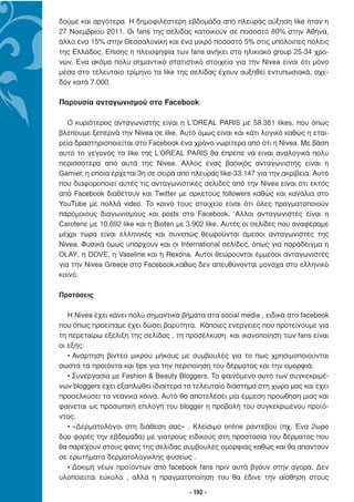 δούµε και αργότερα. Η δηµοφιλέστερη εβδοµάδα από πλευράς αύξηση like ήταν η
27 Νοεµβρίου 2011. Οι fans της σελίδας κατοικούν σε ποσοστό 80% στην Αθήνα,
άλλο ένα 15% στην Θεσσαλονίκη και ένα µικρό ποσοστό 5% στις υπόλοιπες πόλεις
της Ελλάδος. Επίσης η πλειοψηφία των fans ανήκει στο ηλικιακό group 25-34 χρο-
νών. Ένα ακόµα πολύ σηµαντικό στατιστικό στοιχείο για την Nivea είναι ότι µόνο
µέσα στο τελευταίο τρίµηνο τα like της σελίδας έχουν αυξηθεί εντυπωσιακά, σχε-
δόν κατά 7.000.

Παρουσία ανταγωνισµού στο Facebook

   Ο κυριότερος ανταγωνιστής είναι η L’OREAL PARIS µε 58.381 likes, που όπως
βλέπουµε ξεπερνά την Νivea σε like. Αυτό όµως είναι και κάτι λογικό καθώς η εται-
ρεία δραστηριοποιείται στο Facebook ένα χρόνο νωρίτερα από ότι η Nivea. Με βάση
αυτό το γεγονός τα like της L’OREAL PARIS θα έπρεπε να είναι αναλογικά πολύ
περισσότερα από αυτά της Nivea. Άλλος ένας βασικός ανταγωνιστής είναι η
Garnier, η οποία έρχεται 3η σε σειρά από πλευράς like-33.147 για την ακρίβεια. Αυτό
που διαφοροποιεί αυτές τις ανταγωνιστικές σελίδες από την Nivea είναι ότι εκτός
από Facebook διαθέτουν και Twitter µε αρκετούς followers καθώς και κανάλια στο
YouTube µε πολλά video. Το κοινό τους στοιχείο είναι ότι όλες πραγµατοποιούν
παρόµοιους διαγωνισµούς και posts στο Facebook. ‘Αλλοι ανταγωνιστές είναι η
Carotenε µε 10.692 like και η Bioten µε 3.902 like. Αυτές οι σελίδες που αναφέραµε
µέχρι τώρα είναι ελληνικές και συνεπώς θεωρούνται άµεσοι ανταγωνιστές της
Nivea. Φυσικά όµως υπάρχουν και οι International σελίδες, όπως για παράδειγµα η
OLAY, η DOVE, η Vaseline και η Rexona. Αυτοί θεωρούνται έµµεσοι ανταγωνιστές
για την Nivea Greece στο Facebook,καθώς δεν απευθύνονται µονάχα στο ελληνικό
κοινό.

Προτάσεις

   Η Nivea έχει κάνει πολύ σηµαντικά βήµατα στα social media , ειδικά στο facebook
που όπως προείπαµε έχει δώσει βαρύτητα. Κάποιες ενέργειες που προτείνουµε για
τη περεταίρω εξέλιξη της σελίδας , τη προσέλκυση και ικανοποίηση των fans είναι
οι εξής:
   • Ανάρτηση βίντεο µικρού µήκους µε συµβουλές για το πως χρησιµοποιούνται
σωστά τα προϊόντα και tips για την περιποίηση του δέρµατος και την οµορφιά.
   • Συνεργασία µε Fashion & Beauty Bloggers. Το φαινόµενο αυτό των συγκεκριµέ-
νων bloggers έχει εξαπλωθεί ιδιαίτερα το τελευταίο διάστηµα στη χώρα µας και έχει
προσελκύσει τα νεανικά κοινά. Αυτό θα αποτελέσει µια έµµεση προώθηση µιας και
φαίνεται ως προσωπική επιλογή του blogger η προβολή του συγκεκριµένου προϊό-
ντος.
   • «∆ερµατολόγοι στη διάθεση σας» . Κλείσιµο online ραντεβού (πχ. Ένα 2ωρο
δύο φορές την εβδοµαδα) µε γιατρούς ειδικούς στη προστασία του δέρµατος που
θα παρέχουν στους φανς της σελίδας συµβουλές οµορφιάς καθώς και θα απαντούν
σε ερωτήµατα δερµατολογικλης φύσεως .
   • ∆οκιµή νέων προϊόντων από facebook fans πριν αυτά βγουν στην αγορά. ∆εν
υλοποιείται εύκολα , αλλά η πραγµατοποίηση του θα έδινε την αίσθηση στους

                                        - 192 -
 