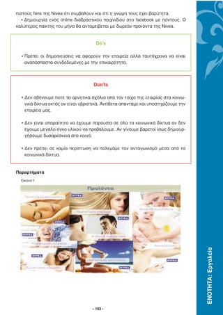 πιστούς fans της Nivea ότι συµβάλουν και ότι η γνώµη τους έχει βαρύτητα.
   • ∆ηµιουργία ενός online διαδραστικού παιχνιδιού στο facebook µε πόντους. Ο
καλύτερος παίκτης του µήνα θα ανταµείβεται µε δωρεάν προϊόντα της Nivea.


                                      Do’s

  • Πρέπει οι δηµοσιεύσεις να αφορούν την εταιρεία αλλά ταυτόχρονα να είναι
    αναπόσπαστα συνδεδεµένες µε την επικαιρότητα.



                                    Don’ts

  • ∆εν σβήνουµε ποτέ τα αρνητικά σχόλια από τον τοίχο της εταιρίας στα κοινω-
    νικά δίκτυα εκτός αν είναι υβριστικά. Αντίθετα απαντάµε και υποστηρίζουµε την
    εταιρεία µας.

  • ∆εν είναι απαραίτητο να έχουµε παρουσία σε όλα τα κοινωνικά δίκτυα αν δεν
    έχουµε µεγάλο όγκο υλικού να προβάλουµε. Αν γίνουµε βαρετοί ίσως δηµιουρ-
    γήσουµε δυσαρέσκεια στο κοινό.

  • ∆εν πρέπει σε καµία περίπτωση να πολεµάµε τον ανταγωνισµό µέσα από τα
    κοινωνικά δίκτυα.


Παραρτήµατα
  Εικόνα 1




                                                                                    ΕΝΟΤΗΤΑ: Εργαλεία




                                    - 193 -
 