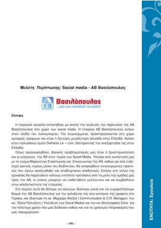 Μελέτη Περίπτωσης: Social media - ΑΒ Βασιλόπουλος




Σύνοψη

  Η παρούσα εργασία εκπονήθηκε µε σκοπό την ανάλυση της παρουσίας της ΑΒ
Βασιλόπουλος στο χώρο των social media. Η εταιρεία ΑΒ Βασιλόπουλος ανήκει
στον κλάδο του λιανεµπορίου. Πιο συγκεκριµένα, δραστηριοποιείται στο χώρο
εµπορίας τροφίµων και είναι η δεύτερη µεγαλύτερη αλυσίδα στην Ελλάδα. Ανήκει
στον πολυεθνικό όµιλο Delhaize Le – Lion, διατηρώντας την ανεξαρτησία της στην
Ελλάδα.
  Όπως προαναφέρθηκε, βασικός προβληµατισµός µας ήταν η δραστηριοποίηση
και οι ενέργειες της ΑΒ στον τοµέα των Social Media. Ύστερα από συνάντησή µας
µε το τµήµα Μάρκετινγκ Στρατηγικής και Επικοινωνίας της ΑΒ, καθώς και από ενδε-
λεχή έρευνα, κυρίως µέσω του διαδικτύου, θα αναφερθούν συγκεκριµένες πρακτι-
κές που έχουν ακολουθηθεί και αποδείχτηκαν αποδοτικές. Επίσης στο τέλος της
εργασίας θα παρατεθούν κάποιες επιπλέον προτάσεις από τα µέλη της οµάδας µας
προς την ΑΒ, οι οποίες µπορούν να υιοθετηθούν µελλοντικά και να συµβάλλουν
                                                                                   ΕΝΟΤΗΤΑ: Εργαλεία




στην αποδοτικότητα της εταιρείας.
  Στο σηµείο αυτό θα θέλαµε να κάνουµε ιδιαίτερη µνεία και να ευχαριστήσουµε
θερµά την ΑΒ Βασιλόπουλος για την φιλοξενία της στα κεντρικά της γραφεία στο
Γέρακα, και ιδιαίτερα τη κα. Μαχαίρα Αλεξία ( Communication & C.R. Manager), την
κα. Τζέκα Πολυξένη ( Υπεύθυνη των Social Media) και την κα. Βουλγαράκη Σίλια για
τον πολύτιµο χρόνο που µας διέθεσαν καθώς και για τις χρήσιµες πληροφορίες που
µας παραχώρησαν.


                                    - 195 -
 