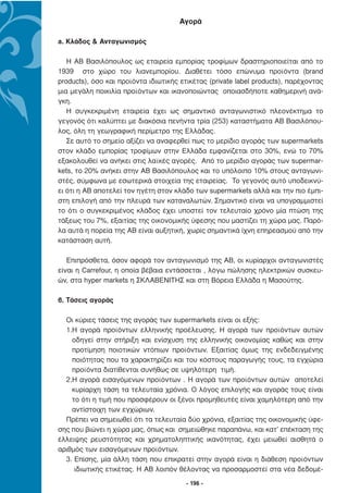 Αγορά

a. Κλάδος & Ανταγωνισµός

   Η ΑΒ Βασιλόπουλος ως εταιρεία εµπορίας τροφίµων δραστηριοποιείται από το
1939 στο χώρο του λιανεµπορίου. ∆ιαθέτει τόσο επώνυµα προϊόντα (brand
products), όσο και προϊόντα ιδιωτικής ετικέτας (private label products), παρέχοντας
µια µεγάλη ποικιλία προϊόντων και ικανοποιώντας οποιασδήποτε καθηµερινή ανά-
γκη.
   Η συγκεκριµένη εταιρεία έχει ως σηµαντικό ανταγωνιστικό πλεονέκτηµα το
γεγονός ότι καλύπτει µε διακόσια πενήντα τρία (253) καταστήµατα AB Βασιλόπου-
λος, όλη τη γεωγραφική περίµετρο της Ελλάδας.
   Σε αυτό το σηµείο αξίζει να αναφερθεί πως το µερίδιο αγοράς των supermarkets
στον κλάδο εµπορίας τροφίµων στην Ελλάδα εµφανίζεται στο 30%, ενώ το 70%
εξακολουθεί να ανήκει στις λαϊκές αγορές. Από το µερίδιο αγοράς των supermar-
kets, το 20% ανήκει στην ΑΒ Βασιλόπουλος και το υπόλοιπο 10% στους ανταγωνι-
στές, σύµφωνα µε εσωτερικά στοιχεία της εταιρείας. Το γεγονός αυτό υποδεικνύ-
ει ότι η ΑΒ αποτελεί τον ηγέτη στον κλάδο των supermarkets αλλά και την πιο έµπι-
στη επιλογή από την πλευρά των καταναλωτών. Σηµαντικό είναι να υπογραµµιστεί
το ότι ο συγκεκριµένος κλάδος έχει υποστεί τον τελευταίο χρόνο µία πτώση της
τάξεως του 7%, εξαιτίας της οικονοµικής ύφεσης που µαστίζει τη χώρα µας. Παρό-
λα αυτά η πορεία της ΑΒ είναι αυξητική, χωρίς σηµαντικά ίχνη επηρεασµού από την
κατάσταση αυτή.

   Επιπρόσθετα, όσον αφορά τον ανταγωνισµό της ΑΒ, οι κυρίαρχοι ανταγωνιστές
είναι η Carrefour, η οποία βέβαια εντάσσεται , λόγω πώλησης ηλεκτρικών συσκευ-
ών, στα hyper markets η ΣΚΛΑΒΕΝΙΤΗΣ και στη Βόρεια Ελλάδα η Μασούτης.

β. Τάσεις αγοράς

  Οι κύριες τάσεις της αγοράς των supermarkets είναι οι εξής:
  1.Η αγορά προϊόντων ελληνικής προέλευσης. Η αγορά των προϊόντων αυτών
    οδηγεί στην στήριξη και ενίσχυση της ελληνικής οικονοµίας καθώς και στην
    προτίµηση ποιοτικών ντόπιων προϊόντων. Εξαιτίας όµως της ενδεδειγµένης
    ποιότητας που τα χαρακτηρίζει και του κόστους παραγωγής τους, τα εγχώρια
    προϊόντα διατίθενται συνήθως σε υψηλότερη τιµή.
  2.Η αγορά εισαγόµενων προϊόντων . Η αγορά των προϊόντων αυτών αποτελεί
    κυρίαρχη τάση τα τελευταία χρόνια. Ο λόγος επιλογής και αγοράς τους είναι
    το ότι η τιµή που προσφέρουν οι ξένοι προµηθευτές είναι χαµηλότερη από την
    αντίστοιχη των εγχώριων.
  Πρέπει να σηµειωθεί ότι τα τελευταία δύο χρόνια, εξαιτίας της οικονοµικής ύφε-
σης που βιώνει η χώρα µας, όπως και σηµειώθηκε παραπάνω, και κατ’ επέκταση της
έλλειψης ρευστότητας και χρηµατοληπτικής ικανότητας, έχει µειωθεί αισθητά ο
αριθµός των εισαγόµενων προϊόντων.
  3. Επίσης, µία άλλη τάση που επικρατεί στην αγορά είναι η διάθεση προϊόντων
     ιδιωτικής ετικέτας. Η ΑΒ λοιπόν θέλοντας να προσαρµοστεί στα νέα δεδοµέ-
                                        - 196 -
 
