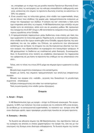να, υπογράφει µε το σήµα της µια µεγάλη ποικιλία Προϊόντων Ιδιωτικής Ετικέ-
     τας από όλες τις κατηγορίες για την κάλυψη οποιασδήποτε καθηµερινής ανά-
     γκης, φτάνοντας στο σηµείο τα προϊόντα ιδιωτικής ετικέτας να καλύπτουν το
     20% του ραφιού.
  4. Είναι γνωστό πως τα τελευταία χρόνια, στον κλάδο των supermarkets, όπως
    και σε όλους τους κλάδους της χώρας µας, πραγµατοποιούνται ενέργειες µε
    στόχο τον περιορισµό των εξόδων. Η ανάγκη και κατ’ επέκταση η τάση αυτή
    έχει επηρεάσει από όλες τις εταιρίες. Η ΑΒ Βασιλόπουλος έχει επιλέξει να µην
    προβεί ούτε σε απολύσεις, αλλά ούτε και σε µειώσεις µισθών. Με προσωπικό
    που ανέρχεται στα 9.587 άτοµα η AB κατατάσσεται ανάµεσα στους σηµαντικό-
    τερους εργοδότες στην Ελλάδα.
  5. Η πραγµατοποίηση παραγγελιών µέσω διαδικτύου είναι επίσης µία τάση που
    έχει εµφανιστεί τα τελευταία χρόνια. Παρόλα αυτά, οι ηλεκτρονικές υπηρεσίες,
    στον κλάδο αυτό δεν έχουν αναπτυχθεί στην Ελλάδα, αρχικά εξαιτίας της ανα-
    σφάλειας του και του φόβου του Έλληνα, να εµπιστευτεί ένα ηλεκτρονικό
    κατάστηµα και να δώσει τα στοιχεία του και δευτερευόντως εξαιτίας των λαϊ-
    κών αγορών, που εξακολουθούν να κυριαρχούν στο λιανεµπόριο τροφίµων. Η
    ΑΒ χρησιµοποιεί το διαδίκτυο ως εναλλακτικό µέσο διανοµής. Συγκεκριµένα,
    δίνει τη δυνατότητα στον πελάτη να υποβάλλει ηλεκτρονικά την παραγγελία
    του γράφοντας σε µια λίστα τα προϊόντα που επιθυµεί να του αποσταλούν στο
    σπίτι .

   Τέλος, από το τέλος του έτους 2010 µέχρι και σήµερα έχουν εµφανιστεί οι εξής
τάσεις:
   Μεγαλύτερη συχνότητα επισκέψεων στα καταστήµατα.
   Αγορές µε λίστα, που σηµαίνει πραγµατοποίηση των απολύτως απαραίτητων
αγορών.
   Μείωση των αγορών στο «καλάθι», γεγονός που δικαιολογεί τη µεγαλύτερη
συχνότητα επισκέψεων.
   Αύξηση επισκεψιµότητας στα sites των καταστηµάτων.
   Τάση συγκέντρωσης στον κλάδο (µέσω εξαγορών).

                                   Εταιρεία

α. Αγορά – Στόχος

   Η ΑΒ Βασιλόπουλος έχει ως αγορά – στόχο τα Ελληνικά νοικοκυριά. Πιο συγκε-
κριµένα, το 60% των πελατών της είναι γυναίκες και το υπόλοιπο 40% είναι άντρες.
                                                                                   ΕΝΟΤΗΤΑ: Εργαλεία




Σε αντίθεση µε τα ανταγωνιστικά supermarkets, το ποσοστό των αντρών στην ΑΒ
είναι ιδιαίτερα υψηλό, αφού προσφέρει µεγαλύτερη ποικιλία σε αντρικά προϊόντα.

β. Ευκαιρίες – Απειλές

   Τα δυνατά και αδύνατα σηµεία της ΑΒ Βασιλόπουλος, που σχετίζονται τόσο µε
τις ευκαιρίες και απειλές οι οποίες χαρακτηρίζουν την αγορά της, όσο και µε την
εσωτερική της δύναµη είναι ιδιαίτερα ενδιαφέροντα. Τα δυνατά σηµεία της λοιπόν

                                    - 197 -
 