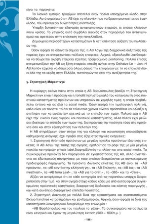 είναι τα παρακάτω:
    Το λιανικό εµπόριο τροφίµων αποτελεί έναν πολλά υποσχόµενο κλάδο στην
Ελλάδα. Αυτό σηµαίνει ότι η ΑΒ έχει το πλεονέκτηµα να δραστηριοποιείται σε έναν
κλάδο, που προσφέρει δυνατότητες ανάπτυξης.
    Ύπαρξη δυνατότητας εξαγοράς ανταγωνιστικών εταιριών, οι οποίες κλείνουν
λόγω κρίσης. Το γεγονός αυτό συµβάλει αφενός στον περιορισµό του ανταγωνι-
σµού και αφετέρου στην επέκταση της πανελλαδικά.
    ∆ηµιουργία περισσότερων καταστηµάτων & κατ’ επέκταση αύξηση του πωλήσε-
ών της.
    Όσον αφορά τα αδύνατα σηµεία της, η ΑΒ λόγω της διαχρονικά αυξητικής της
πορείας έχει να αντιµετωπίσει πολλούς επικριτές. Αρχικά, εξακολουθεί λανθασµέ-
να να θεωρείται ακριβή εταιρεία εξαιτίας προηγούµενο positioning. Πολλοί επίσης
αντιµετωπίζουν την ΑΒ ως ξένη εταιρεία, επειδή ανήκει στην Delhaize Le – Lion. Η
ΑΒ λοιπόν έρχεται να διαψεύσει όλους όσους την επικρίνουν µε το να επανεπενδύ-
ει όλα της τα κέρδη στην Ελλάδα, πιστοποιώντας έτσι την ανεξαρτησία της.

γ. Στρατηγική Μάρκετινγκ

   Η κυρίαρχη εικόνα πάνω στην οποία η ΑΒ Βασιλόπουλος βασίζει τη Στρατηγική
Μάρκετινγκ είναι η προβολή και η τοποθέτηση στο µυαλό του καταναλωτή ενός ποι-
οτικού καταστήµατος προϊόντων και υπηρεσιών σε χαµηλές τιµές, η οποία προβάλ-
λεται έντονα και σε όλα τα social media. Όσον αφορά την τιµολογιακή πολιτική,
καλό είναι να τονιστεί το ότι τα τελευταία χρόνια γίνεται προσπάθεια να αλλάξει η
αντίληψη των καταναλωτών σχετικά µε το επίπεδο των τιµών. Παλαιότερα η ΑΒ
είχε την εικόνα ενός ακριβού και ποιοτικού καταστήµατος, αλλά πλέον έχει µειώ-
σει ιδιαίτερα το επίπεδο των τιµών της, διατηρώντας την ποιότητα τόσο στα προϊό-
ντα όσο και στην εξυπηρέτηση των πελατών της.
   Η ΑΒ στηριζόµενη στον στόχο της για κάλυψη και ικανοποίηση οποιασδήποτε
καθηµερινής ανάγκης, έχει προβεί στις εξής στρατηγικές ενέργειες:
   1. Στρατηγική Ανάπτυξη προϊόντων µε µεγάλη ποικιλία προϊόντων ιδιωτικής ετι-
κέτας. Η ΑΒ λόγω της τάσης της αγοράς, εµπλούτισε το ράφι της µε µία µεγάλη
ποικιλία κατηγοριών private label,διαφηµίζοντάς τα πλέον και στα social media. Τα
συγκεκριµένα προϊόντα δεν παράγονται σε εγκαταστάσεις της ΑΒ, αλλά ανατίθε-
νται σε εξωτερικούς συνεργάτες, µε τους οποίους δεσµεύονται µε συγκεκριµένες
προδιαγραφές παραγωγής. Τα προϊόντα ιδιωτικής ετικέτας της ΑΒ είναι τα «ΑΒ
προϊόντα», τα «ΑΒ κοντά στην ελληνική γη», τα «ΑΒ Επιλογή», τα «ΑΒ bio», τα «ΑΒ
meatfresh», τα «AB terra Leaf» , τα «AB για το σπίτι» , τα «365» και τα «Care».
   Αξίζει να αναφέρουµε ότι σε κάθε κατηγορία από τις παραπάνω υπάρχει διαφο-
ροποίηση στην τιµή και στην αγορά στόχο καθώς κάθε µία από αυτές αφορά συγκε-
κριµένες προϊοντικές κατηγορίες, διαφορετική διαδικασία και κόστος παραγωγής ,
και κατά συνέπεια διαφορετικό επίπεδο ποιότητας.
   2. Στρατηγική ∆ιανοµής µε πολλά δικά της καταστήµατα και αναπτυσσόµενο
δίκτυο franchise καταστηµάτων και χονδρεµπορίου. Αρχικά, όσον αφορά τα δικά της
καταστήµατα λιανεµπορίου διακρίνουµε την επωνυµία :
     «ΑΒ Βασιλόπουλος και του πουλιού το γάλα». Τα συγκεκριµένα καταστήµατα
είναι κεντρικά και έχουν τη µεγαλύτερη έκταση (900 – 1000τ.µ. )

                                       - 198 -
 