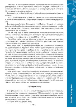 «ΑΒ city». Τα καταστήµατα αυτά έχουν δηµιουργηθεί σε πολυσύχναστες περιο-
χές της Αθήνας µε σκοπό τις αναγκαίες καθηµερινές αγορές των καταναλωτών, µε
έκταση από 500-550 τ. µ. Επίσης λειτουργούν µε αυτοεξυπηρέτηση(self service) και
δίνουν έµφαση στα φρέσκα προϊόντα.
   Στο κοµµάτι της χονδρικής πώλησης, η ΑΒ έχει δηµιουργήσει τα καταστήµατα µε
επωνυµία:
    «C & C (ENA FOOD CASH & CARRY)» . Σκοπός των καταστηµάτων αυτών είναι
η άµεση και αποτελεσµατική εξυπηρέτηση των εταιρικών πελατών σε τιµές χονδρι-
κής.
   Στο κοµµάτι των franchise βλέπουµε ότι Η AB ξεκίνησε δυναµικά την ανάπτυξη
ενός πανελλαδικού δικτύου καταστηµάτων λιανικής πώλησης τροφίµων µε τη µέθο-
δο της δικαιόχρησης (franchising). Συγκεκριµένα τώρα τα καταστήµατα franchise
χωρίζονται σε δύο κατηγορίες:
    Τα ΑΒ shop & go τα οποία βρίσκονται σε κεντρικά εµπορικά σηµεία µικρών
αστικών κέντρων για τις καθηµερινές ανάγκες και τις τυχόν αυθόρµητες αγορές
που µπορεί να προκύψουν και µε έκταση 200 τµ. - 350 τµ.
    Τα ΑΒ food market τα οποία βρίσκονται σε αστικές και ηµιαστικές περιοχές ή
τουριστικά κέντρα. Η έκταση τους είναι από 350-700 τ. µ και στόχος τους η κάλυψη
των καθηµερινών αλλά και αυθόρµητων αγορών.
   Όσον αφορά τώρα την στρατηγική προώθησης της ΑΒ διακρίνουµε συγκεκριµέ-
να εργαλεία προβολής. Αρχικά ως “above the line” εργαλεία προβολής χρησιµοποι-
ούν κυρίως την τηλεόραση, το ραδιόφωνο, τις εφηµερίδες και τα περιοδικά. Ως
“below the line” εργαλεία έχουν τα internet banners, καθώς και έντυπα και περιοδι-
κά, τόσο σε ηλεκτρονική µορφή όσο και ως υλικό µέσα στο κατάστηµα. Είναι σηµα-
ντικό να υπογραµµιστεί ότι µέσα στο κατάστηµα υπάρχουν και διαφηµιστικά έντυπα
σε stands, αφίσες στους διαδρόµους και εξωτερικά αλλά και διαφηµιστικό υλικό στο
ράφι. Ρηξικέλευθη ενέργεια προώθησης αποτελεί το direct mailing. Τα προσωπικά
στοιχεία των καταναλωτών τα αντλούν µέσω της κάρτας πιστότητας ΑΒ plus καθώς
και από την πιστωτική κάρτα επιβράβευσης ΑΒ Visa.Επιπλέον ως κάποιες δράσεις
δηµοσίων σχέσεων αποτελούν οι δράσεις εθελοντισµού της ΑΒ και ένα πρόγραµµα
ανακύκλωσης.
   Τέλος µία πρόσφατη ενέργεια βασισµένη στην στρατηγική τιµολόγησης αλλά και
προβολής είναι η «Επαναφορά τιµών». Η ενέργεια αυτή είναι µεγάλη επένδυση για
την ΑΒ, καθώς δεν υπήρχε κάποια έκπτωση από τους προµηθευτές. Αποτέλεσε διοι-
κητική απόφαση σε συνεργασία µε το τµήµα Μάρκετινγκ. Με βάση αυτό, 600 προϊ-
όντα µειώθηκαν στις τιµές του 2008 µε βασικό στόχο τη στήριξη της ελληνικής οικο-
γένειας, αλλά και την αύξηση των πωλήσεων και του καλαθιού.
                                                                                     ΕΝΟΤΗΤΑ: Εργαλεία




                               Προβληµατισµός

  Ο προβληµατισµός που έδωσε τις κατευθυντήριες γραµµές στην εκπόνηση αυτής
της εργασίας ήταν η παρουσία της εταιρείας “ΑΒ Βασιλόπουλος” στα social media.
Πιο συγκεκριµένα, ο κύριος κορµός της εργασίας είχε σαν σκοπό να δώσει απαντή-
σεις σχετικά µε τη στρατηγική της εταιρείας στα κοινωνικά δίκτυα και πιο συγκεκρι-
µένα να καλύψει ερωτήµατα όπως :
  r Πώς και πότε γεννήθηκε η ιδέα ;

                                     - 199 -
 