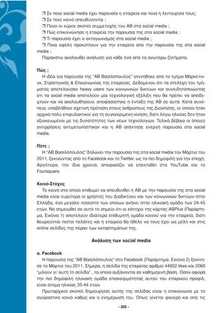 r Σε ποια social media έχει παρουσία η εταιρεία και ποια η λειτουργία τους;
  r Σε ποιο κοινό απευθύνονται ;
  r Ποιοι οι κύριοι σκοποί συµµετοχής του ΑΒ στα social media ;
  r Πώς επικοινώνησε η εταιρεία την παρουσία της στα social media ;
  r Τι παρουσία έχει ο ανταγωνισµός στα social media ;
  r Ποια οφέλη προκύπτουν για την εταιρεία από την παρουσία της στα social
media ;
  Παρακάτω ακολουθεί ανάλυση για κάθε ένα από τα ανωτέρω ζητήµατα.

Πώς ;
   Η ιδέα για παρουσία της “AΒ Βασιλόπουλος” γεννήθηκε από το τµήµα Μάρκετιν-
γκ, Στρατηγικής & Επικοινωνίας της εταιρείας. ∆εδοµένου ότι τα στελέχη του τµή-
µατος αποτελούσαν heavy users των κοινωνικών δικτύων και συνειδητοποιώντας
ότι τα social media αποτελούν µία τεχνολογική εξέλιξη που θα πρέπει να αποδε-
χτούν και να ακολουθήσουν, αποφασίστηκε η ένταξη της ΑΒ σε αυτά. Κατά συνέ-
πεια, υποβλήθηκε σχετική πρόταση στους ανθρώπους της ∆ιοίκησης, οι οποίοι ήταν
αρχικά πολύ επιφυλακτικοί για τη συγκεκριµένη κίνηση, διότι λόγω ηλικίας δεν ήταν
εξοικειωµένοι µε τις δυνατότητες των νέων τεχνολογιών. Τελικά βέβαια οι όποιες
αντιρρήσεις αντιµετωπίστηκαν και η ΑΒ απέκτησε ενεργή παρουσία στα social
media.

Πότε ;
  Η “AB Βασιλόπουλος” δηλώνει την παρουσία της στα social media τον Μάρτιο του
2011, ξεκινώντας από το Facebook και το Twitter, ως τα πιο δηµοφιλή για την εποχή.
Αργότερα, την ίδια χρονιά, αποφασίζει να επεκταθεί στο YouTube και το
Foursquare.

Κοινό-Στόχος
  Το κοινό στο οποίο επιθυµεί να απευθυνθεί η ΑΒ µε την παρουσία της στα social
media είναι ευρύτερα οι χρήστες του ∆ιαδικτύου και των κοινωνικών δικτύων στην
Ελλάδα, ένα µεγάλο ποσοστό των οποίων ανήκει στην ηλικιακή οµάδα των 24-45
ετών. Να σηµειωθεί σε αυτό το σηµείο ότι οι κάτοχοι της κάρτας ΑΒPlus (Παράρτη-
µα, Εικόνα 1) αποτελούν ιδιαίτερα επιθυµητή οµάδα κοινού για την εταιρεία, διότι
θεωρούνται πιστοί πελάτες και η εταιρεία θα ήθελε να τους έχει ως µέλη και στις
online σελίδες της πέραν των καταστηµάτων της.

                          Ανάλυση των social media

α. Facebook
   Η παρουσία της “ΑΒ Βασιλόπουλος” στο Facebook (Παράρτηµα, Εικόνα 2) ξεκίνη-
σε το Μάρτιο του 2011. Σήµερα, η σελίδα της εταιρείας αριθµεί 44802 likes και 2060
“µιλούν γι’ αυτή τη σελίδα” , τα οποία αυξάνονται σε καθηµερινή βάση. Όσον αφορά
την πιο δηµοφιλή ηλικιακή οµάδα επισκεψιµότητας αυτού του εταιρικού προφίλ,
είναι άτοµα ηλικίας 35-44 ετών.
   Πρωταρχικοί σκοποί δηµιουργίας αυτής της σελίδας είναι η επικοινωνία µε το
αγοραστικό κοινό καθώς και η ενηµέρωσή του. Όπως γίνεται φανερό και από τις

                                       - 200 -
 