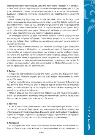 δραστηριότητες που προσφέρονται µέσω της σελίδας στο Facebook, η “ΑΒ Βασιλό-
πουλος” επιθυµεί την ενηµέρωση των καταναλωτών γύρω από προσφορές που τρέ-
χουν τη δεδοµένη χρονική στιγµή στα καταστήµατα της εταιρείας, διαγωνισµούς,
συµβουλές διατροφής, συνταγές, επικαιρότητα και δραστηριότητες κοινωνικής
ευθύνης.
   Όσον αφορά στη διαχείριση του προφίλ έχει δοθεί ιδιαίτερη βαρύτητα στον
τρόπο επικοινωνίας µε το αγοραστικό κοινό. Υπάρχει υψηλός βαθµός εµπλοκής και
διαδραστικότητας. Τα σχόλια των καταναλωτών µελετώνται από τους διαχειριστές
της σελίδας οι οποίοι απαντούν σε αυτά µε ευγένεια και ένα τρόπο άµεσο. Ακόµη
και τα επιθετικά σχόλια απαντώνται. Τα αρνητικά σχόλια διατηρούνται στη σελίδα
µε την µόνη προϋπόθεση να µην περιέχουν υβριστικά σχόλια.
   Οι αναρτήσεις γίνονται µε βάση ένα editorial calendar το οποίο αναφέρεται στις
αναρτήσεις της επόµενης εβδοµάδας. Οι υπεύθυνοι γνωρίζουν τις µέρες και ώρες
αιχµής της σελίδας. Έτσι, προβλέπεται η καταλληλότερη στιγµή για την ανάρτηση
του κάθε συνδέσµου.
   Στη σελίδα της “ΑΒ Βασιλόπουλος” στο Facebook, συναντάµε συχνά διαφηµίσεις
προϊόντων τα οποία ο ΑΒ διαθέτει στο καταναλωτικό κοινό. Οι διαφηµίσεις αυτές
είναι συνήθως µε τη µορφή διαγωνισµών, των οποίων οι νικητές κερδίζουν κουπό-
νια. Έπειτα από συζήτηση µε τους υπευθύνους της εταιρείας, µάθαµε, ότι οι διαφη-
µίσεις στα social media δεν χρεώνονται στους προµηθευτές. Υπάρχει όµως η εξής
προϋπόθεση για την ανάρτηση τέτοιων διαφηµίσεων: τα κουπόνια των νικητών θα
µπορούν να εξαργυρωθούν µόνο στα καταστήµατα της ΑΒ Βασιλόπουλος ή η ενέρ-
γεια θα αφορά µόνο την ΑΒ Βασιλόπουλος.

β. Twitter
   Η παρουσία της “ΑΒ Βασιλόπουλος” στο twitter ξεκίνησε την ίδια χρονική περίο-
δο µε αυτή του Facebook. Σήµερα, η σελίδα αυτή αριθµεί 1002 followers, 52 follow-
ing και 334 tweets.
   Η χρήση του twitter είναι περιορισµένη σε σχέση µε το Facebook. Οι δυνατότητες
που δίνονται είναι λιγότερες. Εδώ, η εταιρεία έχει τη δυνατότητα να αναρτήσει
tweets, τα οποία συνήθως έχουν παραποµπές στο Facebook. Είναι εµφανής λοιπόν
η σύνδεση µεταξύ των social media.
   Τέλος, η εταιρεία έχει τη δυνατότητα να λάβει σχόλια από τους καταναλωτές οι
οποίοι την “ακολουθούν” στο twitter, καθώς και να απαντήσει σε αυτά, πάντα µε τον
ίδιο ευγενικό και φιλικό τόνο µε αυτόν του Facebook.

γ. YouTube
   Η “ΑΒ Βασιλόπουλος” διαθέτει κανάλι στο YouTube (Παράρτηµα, Εικόνα 3) όπου
                                                                                    ΕΝΟΤΗΤΑ: Εργαλεία




εκεί αναρτά τηλεοπτικά διαφηµιστικά, συχνά καταχωρηµένα σε λίστες αναπαραγω-
γής ανάλογα µε τη θεµατολογία τους. Σήµερα το κανάλι αυτό αριθµεί 40 συνδροµη-
τές και 16330 προβολές βίντεο. Οι συνδροµητές έχουν τη δυνατότητα να δηµοσιεύ-
σουν τα σχόλια τους σχετικά µε τα βίντεο που έχουν παρακολουθήσει.

δ. Foursquare
   Το Foursquare δεν είναι τίποτα άλλο από ένα location based social network που
δίνει την δυνατότητα στους χρήστες του να κάνουν check in στις τοποθεσίες που

                                    - 201 -
 