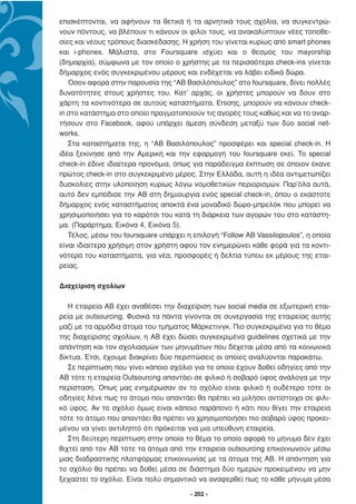 επισκέπτονται, να αφήνουν τα θετικά ή τα αρνητικά τους σχόλια, να συγκεντρώ-
νουν πόντους, να βλέπουν τι κάνουν οι φίλοι τους, να ανακαλύπτουν νέες τοποθε-
σίες και νέους τρόπους διασκέδασης. Η χρήση του γίνεται κυρίως από smart phones
και i-phones. Μάλιστα, στο Foursquare ισχύει και ο θεσµός του mayorship
(δηµαρχία), σύµφωνα µε τον οποίο ο χρήστης µε τα περισσότερα check-ins γίνεται
δήµαρχος ενός συγκεκριµένου µέρους και ενδέχεται να λάβει ειδικά δώρα.
   Όσον αφορά στην παρουσία της “ΑΒ Βασιλόπουλος” στο foursquare, δίνει πολλές
δυνατότητες στους χρήστες του. Κατ’ αρχάς, οι χρήστες µπορούν να δουν στο
χάρτη τα κοντινότερα σε αυτούς καταστήµατα. Επίσης, µπορούν να κάνουν check-
in στο κατάστηµα στο οποίο πραγµατοποιούν τις αγορές τους καθώς και να το αναρ-
τήσουν στο Facebook, αφού υπάρχει άµεση σύνδεση µεταξύ των δύο social net-
works.
   Στα καταστήµατα της, η “ΑΒ Βασιλόπουλος” προσφέρει και special check-in. Η
ιδέα ξεκίνησε από την Αµερική και την εφαρµογή του foursquare εκεί. Το special
check-in έδινε ιδιαίτερα προνόµια, όπως για παράδειγµα έκπτωση σε όποιον έκανε
πρώτος check-in στο συγκεκριµένο µέρος. Στην Ελλάδα, αυτή η ιδέα αντιµετωπίζει
δυσκολίες στην υλοποίηση κυρίως λόγω νοµοθετικών περιορισµών. Παρ’όλα αυτά,
αυτό δεν εµπόδισε την ΑΒ στη δηµιουργία ενός special check-in, όπου ο εκάστοτε
δήµαρχος ενός καταστήµατος αποκτά ένα µοναδικό δώρο-µπρελόκ που µπορεί να
χρησιµοποιήσει για το καρότσι του κατά τη διάρκεια των αγορών του στο κατάστη-
µα. (Παράρτηµα, Εικόνα 4, Εικόνα 5).
   Τέλος, µέσω του foursquare υπάρχει η επιλογή “Follow ΑΒ Vassilopoulos”, η οποία
είναι ιδιαίτερα χρήσιµη στον χρήστη αφού τον ενηµερώνει κάθε φορά για τα κοντι-
νότερά του καταστήµατα, για νέα, προσφορές ή δελτία τύπου εκ µέρους της εται-
ρείας.

∆ιαχείριση σχολίων

   Η εταιρεία ΑΒ έχει αναθέσει την διαχείριση των social media σε εξωτερική εται-
ρεία µε outsourcing. Φυσικά τα πάντα γίνονται σε συνεργασία της εταιρείας αυτής
µαζί µε τα αρµόδια άτοµα του τµήµατος Μάρκετινγκ. Πιο συγκεκριµένα για το θέµα
της διαχείρισης σχολίων, η ΑΒ έχει δώσει συγκεκριµένα guidelines σχετικά µε την
απάντηση και τον σχολιασµών των µηνυµάτων που δέχεται µέσα από τα κοινωνικά
δίκτυα. Έτσι, έχουµε διακρίνει δύο περιπτώσεις οι οποίες αναλύονται παρακάτω.
   Σε περίπτωση που γίνει κάποιο σχόλιο για το οποίο έχουν δοθεί οδηγίες από την
ΑΒ τότε η εταιρεία Outsourcing απαντάει σε φιλικό ή σοβαρό ύφος ανάλογα µε την
περίσταση. Όπως µας ενηµέρωσαν αν το σχόλιο είναι φιλικό ή ουδέτερο τότε οι
οδηγίες λένε πως το άτοµο που απαντάει θα πρέπει να µιλήσει αντίστοιχα σε φιλι-
κό ύφος. Αν το σχόλιο όµως είναι κάποιο παράπονο ή κάτι που θίγει την εταιρεία
τότε το άτοµο που απαντάει θα πρέπει να χρησιµοποιήσει πιο σοβαρό ύφος προκει-
µένου να γίνει αντιληπτό ότι πρόκειται για µια υπεύθυνη εταιρεία.
   Στη δεύτερη περίπτωση στην οποία το θέµα το οποίο αφορά το µήνυµα δεν έχει
θιχτεί από τον ΑΒ τότε τα άτοµα από την εταιρεία outsourcing επικοινωνούν µέσω
µιας διαδραστικής πλατφόρµας επικοινωνίας µε τα άτοµα της ΑΒ. Η απάντηση για
το σχόλιο θα πρέπει να δοθεί µέσα σε διάστηµα δύο ηµερών προκειµένου να µην
ξεχαστεί το σχόλιο. Είναι πολύ σηµαντικό να αναφερθεί πως το κάθε µήνυµα µέσα

                                       - 202 -
 