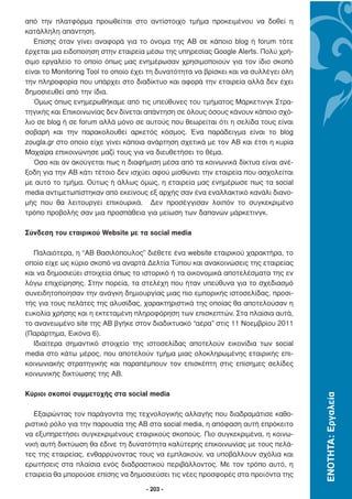 από την πλατφόρµα προωθείται στο αντίστοιχο τµήµα προκειµένου να δοθεί η
κατάλληλη απάντηση.
   Επίσης όταν γίνει αναφορά για το όνοµα της ΑΒ σε κάποιο blog ή forum τότε
έρχεται µια ειδοποίηση στην εταιρεία µέσω της υπηρεσίας Google Alerts. Πολύ χρή-
σιµο εργαλείο το οποίο όπως µας ενηµέρωσαν χρησιµοποιούν για τον ίδιο σκοπό
είναι το Monitoring Tool το οποίο έχει τη δυνατότητα να βρίσκει και να συλλέγει όλη
την πληροφορία που υπάρχει στο διαδίκτυο και αφορά την εταιρεία αλλά δεν έχει
δηµοσιευθεί από την ίδια.
   Όµως όπως ενηµερωθήκαµε από τις υπεύθυνες του τµήµατος Μάρκετινγκ Στρα-
τηγικής και Επικοινωνίας δεν δίνεται απάντηση σε όλους όσους κάνουν κάποιο σχό-
λιο σε blog ή σε forum αλλά µόνο σε αυτούς που θεωρείται ότι η σελίδα τους είναι
σοβαρή και την παρακολουθεί αρκετός κόσµος. Ένα παράδειγµα είναι το blog
zougla.gr στο οποίο είχε γίνει κάποια ανάρτηση σχετικά µε τον ΑΒ και έτσι η κυρία
Μαχαίρα επικοινώνησε µαζί τους για να διευθετήσει το θέµα.
   Όσο και αν ακούγεται πως η διαφήµιση µέσα από τα κοινωνικά δίκτυα είναι ανέ-
ξοδη για την ΑΒ κάτι τέτοιο δεν ισχύει αφού µισθώνει την εταιρεία που ασχολείται
µε αυτό το τµήµα. Ούτως ή άλλως όµως, η εταιρεία µας ενηµέρωσε πως τα social
media αντιµετωπίστηκαν από εκείνους εξ αρχής σαν ένα εναλλακτικό κανάλι διανο-
µής που θα λειτουργεί επικουρικά. ∆εν προσέγγισαν λοιπόν το συγκεκριµένο
τρόπο προβολής σαν µια προσπάθεια για µείωση των δαπανών µάρκετινγκ.

Σύνδεση του εταιρικού Website µε τα social media

  Παλαιότερα, η “AB Βασιλόπουλος” διέθετε ένα website εταιρικού χαρακτήρα, το
οποίο είχε ως κύριο σκοπό να αναρτά ∆ελτία Τύπου και ανακοινώσεις της εταιρείας
και να δηµοσιεύει στοιχεία όπως το ιστορικό ή τα οικονοµικά αποτελέσµατα της εν
λόγω επιχείρησης. Στην πορεία, τα στελέχη που ήταν υπεύθυνα για το σχεδιασµό
συνειδητοποίησαν την ανάγκη δηµιουργίας µιας πιο εµπορικής ιστοσελίδας, προσι-
τής για τους πελάτες της αλυσίδας, χαρακτηριστικά της οποίας θα αποτελούσαν η
ευκολία χρήσης και η εκτεταµένη πληροφόρηση των επισκεπτών. Στα πλαίσια αυτά,
το ανανεωµένο site της ΑΒ βγήκε στον διαδικτυακό “αέρα” στις 11 Νοεµβρίου 2011
(Παράρτηµα, Εικόνα 6).
  Ιδιαίτερα σηµαντικό στοιχείο της ιστοσελίδας αποτελούν εικονίδια των social
media στο κάτω µέρος, που αποτελούν τµήµα µιας ολοκληρωµένης εταιρικής επι-
κοινωνιακής στρατηγικής και παραπέµπουν τον επισκέπτη στις επίσηµες σελίδες
κοινωνικής δικτύωσης της ΑΒ.

Κύριοι σκοποί συµµετοχής στα social media
                                                                                      ΕΝΟΤΗΤΑ: Εργαλεία




   Εξαιρώντας τον παράγοντα της τεχνολογικής αλλαγής που διαδραµάτισε καθο-
ριστικό ρόλο για την παρουσία της AB στα social media, η απόφαση αυτή επρόκειτο
να εξυπηρετήσει συγκεκριµένους εταιρικούς σκοπούς. Πιο συγκεκριµένα, η κοινω-
νική αυτή δικτύωση θα έδινε τη δυνατότητα καλύτερης επικοινωνίας µε τους πελά-
τες της εταιρείας, ενθαρρύνοντας τους να εµπλακούν, να υποβάλλουν σχόλια και
ερωτήσεις στα πλαίσια ενός διαδραστικού περιβάλλοντος. Με τον τρόπο αυτό, η
εταιρεία θα µπορούσε επίσης να δηµοσιεύσει τις νέες προσφορές στα προϊόντα της

                                     - 203 -
 