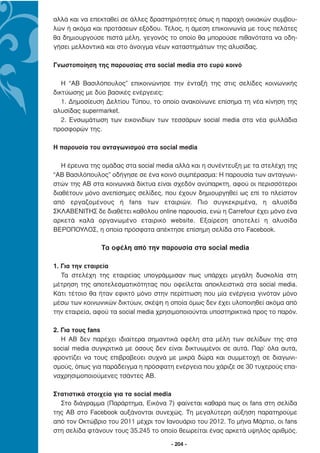 αλλά και να επεκταθεί σε άλλες δραστηριότητες όπως η παροχή οικιακών συµβου-
λών ή ακόµα και προτάσεων εξόδου. Τέλος, η άµεση επικοινωνία µε τους πελάτες
θα δηµιουργούσε πιστά µέλη, γεγονός το οποίο θα µπορούσε πιθανότατα να οδη-
γήσει µελλοντικά και στο άνοιγµα νέων καταστηµάτων της αλυσίδας.

Γνωστοποίηση της παρουσίας στα social media στο ευρύ κοινό

   Η “ΑΒ Βασιλόπουλος” επικοινώνησε την ένταξή της στις σελίδες κοινωνικής
δικτύωσης µε δύο βασικές ενέργειες:
   1. ∆ηµοσίευση ∆ελτίου Τύπου, το οποίο ανακοίνωνε επίσηµα τη νέα κίνηση της
αλυσίδας supermarket.
   2. Ενσωµάτωση των εικονιδίων των τεσσάρων social media στα νέα φυλλάδια
προσφορών της.

Η παρουσία του ανταγωνισµού στα social media

   H έρευνα της οµάδας στα social media αλλά και η συνέντευξη µε τα στελέχη της
“ΑΒ Βασιλόπουλος” οδήγησε σε ένα κοινό συµπέρασµα: H παρουσία των ανταγωνι-
στών της ΑΒ στα κοινωνικά δίκτυα είναι σχεδόν ανύπαρκτη, αφού οι περισσότεροι
διαθέτουν µόνο ανεπίσηµες σελίδες, που έχουν δηµιουργηθεί ως επί το πλείστον
από εργαζοµένους ή fans των εταιριών. Πιο συγκεκριµένα, η αλυσίδα
ΣΚΛΑΒΕΝΙΤΗΣ δε διαθέτει καθόλου online παρουσία, ενώ η Carrefour έχει µόνο ένα
αρκετά καλά οργανωµένο εταιρικό website. Εξαίρεση αποτελεί η αλυσίδα
ΒΕΡΟΠΟΥΛΟΣ, η οποία πρόσφατα απέκτησε επίσηµη σελίδα στο Facebook.

               Tα οφέλη από την παρουσία στα social media

1. Για την εταιρεία
   Τα στελέχη της εταιρείας υπογράµµισαν πως υπάρχει µεγάλη δυσκολία στη
µέτρηση της αποτελεσµατικότητας που οφείλεται αποκλειστικά στα social media.
Κάτι τέτοιο θα ήταν εφικτό µόνο στην περίπτωση που µία ενέργεια γινόταν µόνο
µέσω των κοινωνικών δικτύων, σκέψη η οποία όµως δεν έχει υλοποιηθεί ακόµα από
την εταιρεία, αφού τα social media χρησιµοποιούνται υποστηρικτικά προς το παρόν.

2. Για τους fans
   H AB δεν παρέχει ιδιαίτερα σηµαντικά οφέλη στα µέλη των σελίδων της στα
social media συγκριτικά µε όσους δεν είναι δικτυωµένοι σε αυτά. Παρ’ όλα αυτά,
φροντίζει να τους επιβραβεύει συχνά µε µικρά δώρα και συµµετοχή σε διαγωνι-
σµούς, όπως για παράδειγµα η πρόσφατη ενέργεια που χάριζε σε 30 τυχερούς επα-
ναχρησιµοποιούµενες τσάντες ΑΒ.

Στατιστικά στοιχεία για τα social media
  Στο διάγραµµα (Παράρτηµα, Εικόνα 7) φαίνεται καθαρά πως οι fans στη σελίδα
της AB στο Facebook αυξάνονται συνεχώς. Τη µεγαλύτερη αύξηση παρατηρούµε
από τον Οκτώβριο του 2011 µέχρι τον Ιανουάριο του 2012. Το µήνα Μάρτιο, οι fans
στη σελίδα φτάνουν τους 35.245 το οποίο θεωρείται ένας αρκετά υψηλός αριθµός.

                                      - 204 -
 