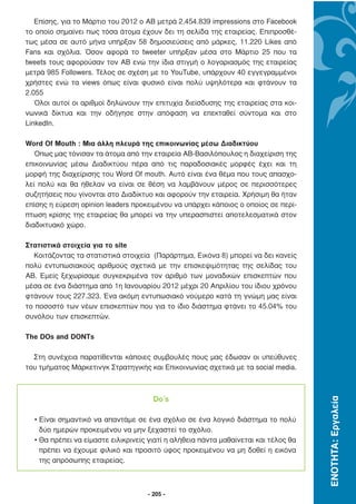 Επίσης, για το Μάρτιο του 2012 ο ΑΒ µετρά 2.454.839 impressions στο Facebook
το οποίο σηµαίνει πως τόσα άτοµα έχουν δει τη σελίδα της εταιρείας. Επιπροσθέ-
τως µέσα σε αυτό µήνα υπήρξαν 58 δηµοσιεύσεις από µάρκες, 11.220 Likes από
Fans και σχόλια. Όσον αφορά το tweeter υπήρξαν µέσα στο Μάρτιο 25 που τα
tweets τους αφορούσαν τον ΑΒ ενώ την ίδια στιγµή ο λογαριασµός της εταιρείας
µετρά 985 Followers. Τέλος σε σχέση µε το YouTube, υπάρχουν 40 εγγεγραµµένοι
χρήστες ενώ τα views όπως είναι φυσικό είναι πολύ υψηλότερα και φτάνουν τα
2.055
   Όλοι αυτοί οι αριθµοί δηλώνουν την επιτυχία διείσδυσης της εταιρείας στα κοι-
νωνικά δίκτυα και την οδήγησε στην απόφαση να επεκταθεί σύντοµα και στο
LinkedIn.

Word Οf Mouth : Μια άλλη πλευρά της επικοινωνίας µέσω ∆ιαδικτύου
   Όπως µας τόνισαν τα άτοµα από την εταιρεία ΑΒ-Βασιλόπουλος η διαχείριση της
επικοινωνίας µέσω ∆ιαδικτύου πέρα από τις παραδοσιακές µορφές έχει και τη
µορφή της διαχείρισης του Word Of mouth. Αυτό είναι ένα θέµα που τους απασχο-
λεί πολύ και θα ήθελαν να είναι σε θέση να λαµβάνουν µέρος σε περισσότερες
συζητήσεις που γίνονται στο ∆ιαδίκτυο και αφορούν την εταιρεία. Χρήσιµη θα ήταν
επίσης η εύρεση opinion leaders προκειµένου να υπάρχει κάποιος ο οποίος σε περί-
πτωση κρίσης της εταιρείας θα µπορεί να την υπερασπιστεί αποτελεσµατικά στον
διαδικτυακό χώρο.

Στατιστικά στοιχεία για το site
  Κοιτάζοντας τα στατιστικά στοιχεία (Παράρτηµα, Εικόνα 8) µπορεί να δει κανείς
πολύ εντυπωσιακούς αριθµούς σχετικά µε την επισκεψιµότητας της σελίδας του
ΑΒ. Εµείς ξεχωρίσαµε συγκεκριµένα τον αριθµό των µοναδικών επισκεπτών που
µέσα σε ένα διάστηµα από 1η Ιανουαρίου 2012 µέχρι 20 Απριλίου του ίδιου χρόνου
φτάνουν τους 227.323. Ένα ακόµη εντυπωσιακό νούµερο κατά τη γνώµη µας είναι
το ποσοστό των νέων επισκεπτών που για το ίδιο διάστηµα φτάνει το 45.04% του
συνόλου των επισκεπτών.

The DOs and DONTs

  Στη συνέχεια παρατίθενται κάποιες συµβουλές πους µας έδωσαν οι υπεύθυνες
του τµήµατος Μάρκετινγκ Στρατηγικής και Επικοινωνίας σχετικά µε τα social media.



                                      Do’s
                                                                                     ΕΝΟΤΗΤΑ: Εργαλεία




  • Είναι σηµαντικό να απαντάµε σε ένα σχόλιο σε ένα λογικό διάστηµα το πολύ
    δύο ηµερών προκειµένου να µην ξεχαστεί το σχόλιο.
  • Θα πρέπει να είµαστε ειλικρινείς γιατί η αλήθεια πάντα µαθαίνεται και τέλος θα
    πρέπει να έχουµε φιλικό και προσιτό ύφος προκειµένου να µη δοθεί η εικόνα
    της απρόσωπης εταιρείας.



                                    - 205 -
 