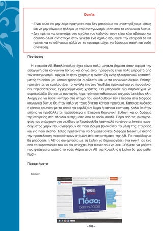 Don’ts

  • Είναι καλό να µην λέµε πράγµατα που δεν µπορούµε να υποστηρίξουµε όπως
    και να µην κάνουµε πόλεµο µε τον ανταγωνισµό µέσα από τα κοινωνικά δίκτυα.
  • ∆εν πρέπει να απαντάµε στο σχόλιο του καθενός όταν είναι κάτι αβάσιµο και
    άσκοπο αλλά αντίστοιχα όταν γίνεται ένα σχόλιο που θίγει την εταιρεία δε θα
    πρέπει να το σβήνουµε αλλά να το κρατάµε µέχρι να δώσουµε σαφή και ορθή
    απάντηση.

Προτάσεις

   Η εταιρεία ΑΒ-Βασιλόπουλος έχει κάνει πολύ µεγάλα βήµατα όσον αφορά την
εισαγωγή στα κοινωνικά δίκτυα και όπως είναι προφανές είναι πολύ µπροστά από
τον ανταγωνισµό. Αρχικά θα ήταν χρήσιµη η ανάπτυξη ενός ηλεκτρονικού καταστή-
µατος το οποίο µε κάποιο τρόπο θα συνδέεται και µε τα κοινωνικά δίκτυα. Επίσης,
προτείνεται να εµπλουτίσει το κανάλι της στο YouTube προκειµένου να προσελκύ-
σει περισσότερους εγγεγραµµένους χρήστες. Θα µπορούσε για παράδειγµα να
συµπεριλάβει βίντεο µε συνταγές, ή µε τρόπους καθαρισµού ισχυρών λεκέδων κλπ.
Ακόµη για να δοθεί κίνητρο στα άτοµα που ακολουθούν την εταιρεία στα διάφορα
κοινωνικά δίκτυα θα ήταν καλό να τους δίνεται κάποιο προνόµιο. Κάποιος κωδικός
ή κάποιο κουπόνι µε το οποίο να κερδίζουν δώρα ή κάποια έκπτωση. Καλό θα ήταν
επίσης να προβάλλεται περισσότερο η Εταιρική Κοινωνική Ευθύνη και οι δράσεις
της εταιρείας στα πλαίσια αυτής µέσα από τα social media. Πέρα από τις φωτογρα-
φίες που υπάρχουν στη σελίδα στο Facebook θα ήταν καλό να γίνονται tweets παρα-
δείγµατος χάριν που αναφέρουν σε ποιο ίδρυµα βρίσκονται τα µέλη της εταιρείας
και για ποιο σκοπό. Τέλος προτείνεται να δηµοσιεύονται διάφορα teaser µε σκοπό
την προσέλκυση περισσότερων ατόµων στα καταστήµατα της ΑΒ. Για παράδειγµα
θα µπορούσε η ΑΒ σε συνεργασία µε τη Lipton να δηµιουργήσει ένα event σε ένα
από τα supermarket του και να φτιαχτεί ένα teaser που να λέει «Θέλετε να µάθετε
πως φτιάχνεται σωστά το τσάι; Αύριο στον ΑΒ της Κυψέλης η Lipton θα µας µάθει
πως!»

Παραρτήµατα


  Εικόνα 1




                                      - 206 -
 