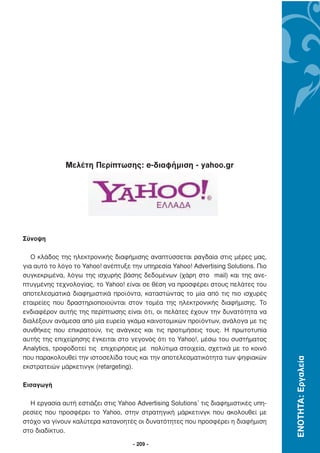 Μελέτη Περίπτωσης: e-διαφήμιση - yahoo.gr




Σύνοψη

   Ο κλάδος της ηλεκτρονικής διαφήµισης αναπτύσσεται ραγδαία στις µέρες µας,
για αυτό το λόγο το Yahoo! ανέπτυξε την υπηρεσία Yahoo! Advertising Solutions. Πιο
συγκεκριµένα, λόγω της ισχυρής βάσης δεδοµένων (χάρη στο mail) και της ανε-
πτυγµένης τεχνολογίας, το Yahoo! είναι σε θέση να προσφέρει στους πελάτες του
αποτελεσµατικά διαφηµιστικά προϊόντα, καταστώντας το µία από τις πιο ισχυρές
εταιρείες που δραστηριοποιούνται στον τοµέα της ηλεκτρονικής διαφήµισης. Το
ενδιαφέρον αυτής της περίπτωσης είναι ότι, οι πελάτες έχουν την δυνατότητα να
διαλέξουν ανάµεσα από µία ευρεία γκάµα καινοτοµικών προϊόντων, ανάλογα µε τις
συνθήκες που επικρατούν, τις ανάγκες και τις προτιµήσεις τους. Η πρωτοτυπία
αυτής της επιχείρησης έγκειται στο γεγονός ότι το Yahoo!, µέσω του συστήµατος
Analytics, τροφοδοτεί τις επιχειρήσεις µε πολύτιµα στοιχεία, σχετικά µε το κοινό
που παρακολουθεί την ιστοσελίδα τους και την αποτελεσµατικότητα των ψηφιακών
                                                                                     ΕΝΟΤΗΤΑ: Εργαλεία




εκστρατειών µάρκετινγκ (retargeting).

Εισαγωγή

  Η εργασία αυτή εστιάζει στις Yahoo Advertising Solutions1 τις διαφηµιστικές υπη-
ρεσίες που προσφέρει το Yahoo, στην στρατηγική µάρκετινγκ που ακολουθεί µε
στόχο να γίνουν καλύτερα κατανοητές οι δυνατότητες που προσφέρει η διαφήµιση
στο διαδίκτυο.

                                     - 209 -
 
