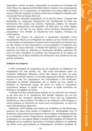 ÂÈ¯ÂÈÚ‹ÛÂÈ˜, Ù˘ÒÓÂÈ ÙÈ˜ Î¿ÚÙÂ˜, ÚÔÂÙÔÈÌ¿˙ÂÈ ÙËÓ Î·Ì¿ÓÈ· Î·È ÙËÓ ‰È·Ó¤ÌÂÈ (Ad
Card). ª¤Ûˆ ÙÔ˘ ÌË¯·ÓÈÛÌÔ‡ Smart Data Cleaner ÂÈÙÚ¤ÂÈ ÛÙÔ˘˜ ÂÈ¯ÂÈÚËÌ·Ù›Â˜
Ó· Î·ı·Ú›˙Ô˘Ó Î·È Ó· ÂÓËÌÂÚÒÓÔ˘Ó ÙÈ˜ ÂÏ·ÙÂÈ·Î¤˜ ÙÔ˘˜ Ï›ÛÙÂ˜. ∞Í›˙ÂÈ Ó· Ô‡ÌÂ
Ò˜ ·Ó ÔÈ ›‰ÈÔÈ ‰ÂÓ ÁÓˆÚ›˙Ô˘Ó ·Ó Ú¤ÂÈ Ë Ï›ÛÙ· ÙÔ˘˜ Ó· Î·ı·ÚÈÛÙÂ›, ‰È·Ù›ıÂÙ·È ·ﬁ
ÙËÓ Canada Post ÌÈ· ‰ˆÚÂ¿Ó ‰È¿ÁÓˆÛË.
   ™ÙË ‰Â‡ÙÂÚË Î·ÙËÁÔÚ›· ÂÈ¯ÂÈÚ‹ÛÂˆÓ, ÙÈ˜ ÌË ¤¯ÔÓÙÂ˜ Ï›ÛÙÂ˜, Ë Canada Post
ÂÍ·ÛÊ·Ï›˙ÂÈ ÌË ÛÙÔ¯Â˘Ì¤Ó· ‰È·ÊËÌÈÛÙÈÎ¿ mail (Unaddressed Ad Mail) Ô˘
·ÔÛÎÔÔ‡Ó ÛÙËÓ Â‡ÚÂÛË Ó¤ˆÓ ÂÏ·ÙÒÓ. ¶·Ú¿ÏÏËÏ·, ‰È·ı¤ÙÂÈ ÙËÓ ˘ËÚÂÛ›·
·ﬁÎÙËÛË˜ ‰È·ÊËÌÈÛÙÈÎÔ‡ mail (Acquisition Ad Mail) Ì¤Ûˆ ÙË˜ ÔÔ›· ·Ú¤¯ÂÈ
ÚﬁÛ‚·ÛË ÛÂ Ì›· ·ﬁ ÙÈ˜ ÈÔ Ï‹ÚÂÈ˜ Ï›ÛÙÂ˜ Î·ÙÔÈÎÈÒÓ, ‰È·ÌÂÚÈÛÌ¿ÙˆÓ ÎÈ
ÂÈ¯ÂÈÚ‹ÛÂˆÓ ÛÙÔÓ ∫·Ó·‰¿. √È ‰ÈÂ˘ı‡ÓÛÂÈ˜ Â›Ó·È ·ÎÚÈ‚Â›˜, Â›Î·ÈÚÂ˜ Î·È
Ù˘ÔÔÈËÌ¤ÓÂ˜.
   ∞ÎﬁÌ·, ÛÙ· Ï·›ÛÈ· ÙÔ˘ Ì¿ÚÎÂÙÈÓÁÎ Ô ÔÚÁ·ÓÈÛÌﬁ˜ ÚÔÛÊ¤ÚÂÈ ÛÙÔ˘˜
ÂÈ¯ÂÈÚËÌ·Ù›Â˜ Ô‰ËÁ›Â˜ ÁÈ· ÙË ‰È·¯Â›ÚÈÛË ÙˆÓ Û¯¤ÛÂˆÓ ÌÂ ÙÔ˘˜ ÂÏ¿ÙÂ˜ ÙÔ˘˜, ÁÈ·
ÙÔ Ò˜ ÌÔÚÔ‡Ó Ó· ·ÔÎÔÌ›ÛÔ˘Ó Ù· Ì¤ÁÈÛÙ· ·ﬁ ÙÈ˜ ··ÓÙ‹ÛÂÈ˜ ÙˆÓ ÂÏ·ÙÒÓ ÙÔ˘˜
Î·È Ò˜ ÌÔÚÔ‡Ó Ó· ÙÔ˘˜ ·Ú·ÎÈÓ‹ÛÔ˘Ó Ó· ÙÔ˘˜ ÂÎÊÚ¿ÛÔ˘Ó Ù· ·Ú¿ÔÓ¿ ÙÔ˘˜
¤ÙÛÈ ÒÛÙÂ Ó· Á›ÓÔ˘Ó Î·Ï‡ÙÂÚÔÈ. ∏ Canada Post ÊÚÔÓÙ›˙ÂÈ ÁÈ· ÙËÓ ÚÔ‚ÔÏ‹ ÙˆÓ
ÚÔ˚ﬁÓÙˆÓ Î·È ÙÔÓ›˙ÂÈ ÙÈ˜ ˘ËÚÂÛ›Â˜ ÛÂ ÂÎ·ÙÔÌÌ‡ÚÈ· ∫·Ó·‰Ô‡˜ ·ÁÔÚ·ÛÙ¤˜. ªÂ
·˘Ùﬁ ÙÔÓ ÙÚﬁÔ Î·ÙÔÚıÒÓÂÈ Ó· Û˘Ó‰¤ÛÂÈ ÙÔ˘˜ Î·Ù·Ó·ÏˆÙ¤˜ ÌÂ ÙËÓ Ì¿ÚÎ· ÙˆÓ
ÂÈ¯ÂÈÚ‹ÛÂˆÓ Î·È Ó· Ê¤ÚÂÈ ÂÈÛÎ¤ÙÂ˜ ÛÙÔ ËÏÂÎÙÚÔÓÈÎﬁ ÙÔ˘˜ Î·Ù¿ÛÙËÌ· Î·È ÛÙÈ˜
Ê˘ÛÈÎ¤˜ ÙÔÔıÂÛ›Â˜.

¢Â‰ÔÌ¤Ó· Î·È ™Ùﬁ¯Â˘ÛË

   ∏ CPC ·Ó·Ï·Ì‚¿ÓÂÈ ÙÔ Û˘Á¯ÚÔÓÈÛÌﬁ Î·È ÙËÓ ÂÓËÌ¤ÚˆÛË ÙˆÓ ‰Â‰ÔÌ¤ÓˆÓ ÙˆÓ
ÂÈ¯ÂÈÚ‹ÛÂˆÓ Ô˘ Â›Ó·È ÂÏ¿ÙÂ˜ ÙË˜ . ∫¿ÙÈ Ù¤ÙÔÈÔ ÂÈÙ˘Á¯¿ÓÂÙ·È Ì¤Ûˆ ÙÔ˘
·˘ÙﬁÌ·ÙÔ˘ Î·ı·ÚÈÛÌÔ‡ ‰Â‰ÔÌ¤ÓˆÓ (smart data cleaner) Î·È Ì¤Ûˆ ÙË˜ ÚÔ‹˜
·Ó¿ÎÙËÛË˜ (smart flow recover). √ ÙÂÏÂ˘Ù·›Ô˜ ÌË¯·ÓÈÛÌﬁ˜ Û˘ÏÏ¤ÁÂÈ, Ù·ÍÈÓÔÌÂ› Î·È
Û·ÚÒÓÂÈ Ù· mail ÙˆÓ ÂÈ¯ÂÈÚ‹ÛÂˆÓ Ô˘ ÂÈÛÙÚ¿ÊËÎ·Ó ‹ ‰ÂÓ ÂÛÙ¿ÏËÛ·Ó,
Î·Ù·ÁÚ¿ÊÂÈ ÙÈ˜ ‚·ÛÈÎ¤˜ ÏËÚÔÊÔÚ›Â˜ ·ﬁ ÙÔ Ê¿ÎÂÏÔ Î·È ÙÔ˘˜ ·Ú¤¯ÂÈ Ù·
‰Â‰ÔÌ¤Ó· ÛÂ ËÏÂÎÙÚÔÓÈÎ‹ ÌÔÚÊ‹. ªÂ ·˘ÙﬁÓ ÙÔÓ ÙÚﬁÔ ÔÈ ÂÈ¯ÂÈÚ‹ÛÂÈ˜
ÂÓËÌÂÚÒÓÔ˘Ó ‰È·ÚÎÒ˜ Ù· ·Ú¯Â›· ÙÔ˘˜, ÌÂÈÒÓÔ˘Ó Ù· ¤ÍÔ‰· ·ÔÛÙÔÏ‹˜ Î·È
‚ÂÏÙÈÒÓÔ˘Ó ÙËÓ ·ÎÚ›‚ÂÈ· ÙË˜ Ï›ÛÙ·˜.
                                                                                     ΕΝΟΤΗΤΑ: Αλλαγές στην αγορά

   ∏ Canada Post ‰›ÓÂÈ Î·ÙÂ˘ı˘ÓÙ‹ÚÈÂ˜ ÁÚ·ÌÌ¤˜ ÁÈ· ÙËÓ ·ﬁÎÙËÛË Ó¤ˆÓ ÂÏ·ÙÒÓ
ÌÂ Ì›· Ï›ÛÙ· ·ﬁ 13 ÂÎ. ‰ÈÂ˘ı‡ÓÛÂÈ˜ ÛÙÔÓ ∫·Ó·‰¿. ¶ÚﬁÎÂÈÙ·È Â›ÙÂ ÁÈ· Ó¤Â˜
‰ÈÂ˘ı‡ÓÛÂÈ˜ ·ﬁ ÚﬁÛÊ·Ù· Î·Ù·ÛÎÂ˘·ÛÌ¤Ó· Û›ÙÈ· Â›Ù· ÁÈ· ˘¿Ú¯Ô˘ÛÂ˜
‰ÈÂ˘ı‡ÓÛÂÈ˜ ÌÂ Ó¤Ô˘˜ Î·Ùﬁ¯Ô˘˜. ¶ÈÔ ÂÈ‰ÈÎ¿ ÁÈ· ÙËÓ ÛÙﬁ¯Â˘ÛË, Ë CPC ÛÙÔ¯Â‡ÂÈ Ù·
ÛˆÛÙ¿ ÌËÓ‡Ì·Ù· Ó· ÛÙ¤ÏÓÔÓÙ·È ÛÙÔ ÛˆÛÙﬁ ÎÔÈÓﬁ ÂÈÙ˘Á¯¿ÓÔÓÙ·˜ ÌÂ ·˘ÙﬁÓ ÙÔÓ
ÙÚﬁÔ ·ÔÙÂÏÂÛÌ·ÙÈÎﬁ Ì¿ÚÎÂÙÈÓÁÎ.
   ¶·Ú¿ÏÏËÏ·, Ë CPC ‚ÔËı¿ÂÈ ÙÔ˘˜ ÂÏ¿ÙÂ˜ ÙË˜ Ó· Êı¿ÛÔ˘Ó ÛÂ Ó¤Â˜ ‰ÈÂ˘ı‡ÓÛÂÈ˜
Î·ÙÔÈÎÈÒÓ Ô˘ ¤¯Ô˘Ó ÌﬁÏÈ˜ ·Ú¯›ÛÂÈ Ó· Ï·Ì‚¿ÓÔ˘Ó ÙË ·ÏÏËÏÔÁÚ·Ê›· ÙÔ˘˜. √È
‰ÈÂ˘ı‡ÓÛÂÈ˜ ÙÌËÌ·ÙÔÔÈÔ‡ÓÙ·È ÌÂ ¯¿ÚÙÂ˜ ÔÈ ÔÔ›ÔÈ ·Ú¤¯Ô˘Ó ÏËÚÔÊÔÚ›Â˜ Û¯ÂÙÈÎ¿
ÌÂ ÙÈ˜ Î·ÙËÁÔÚ›Â˜ ÛÈÙÈÒÓ, ‰È·ÌÂÚÈÛÌ¿ÙˆÓ, ·ÁÚÔÎÙËÌ¿ÙˆÓ Î·È ÂÈ¯ÂÈÚ‹ÛÂˆÓ. ¶ÈÔ
Û˘ÁÎÂÎÚÈÌ¤Ó· ÌÂ ÙÔ˘˜ ¯¿ÚÙÂ˜ (Maps) Ë Canada Post Û˘Ì‚¿ÏÏÂÈ ÛÙË ‰ﬁÌËÛË ÙË˜
‰È·‰ÚÔÌ‹˜ ÁÈ· ÙËÓ ·Ú¿‰ÔÛË, ‰ÈÂ˘ÎÔÏ‡ÓÂÈ ÙÈ˜ ˆÏ‹ÛÂÈ˜ Â‰¿ÊÔ˘˜ ‹ ÙÔ Û¯Â‰È·ÛÌﬁ
ÙË˜ ı¤ÛË˜, Î¿ÓÂÈ ¯·ÚÙÔÁÚ¿ÊËÛË ÌÂ ÏËÚÔÊÔÚÈ·Î¿ Û˘ÛÙ‹Ì·Ù· ÁÚ·ÊÈÎÒÓ Î·È

                                     - 21 -
 