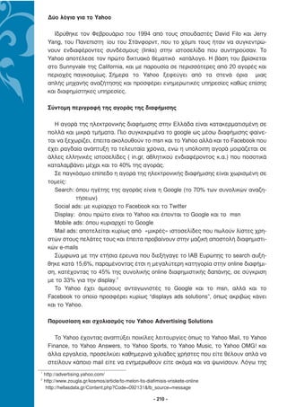 ∆ύο λόγια για το Yahoo

       Ιδρύθηκε τον Φεβρουάριο του 1994 από τους σπουδαστές David Filo και Jerry
     Yang, του Πανεπιστη ίου του Στάνφορντ, που το χόµπι τους ήταν να συγκεντρώ-
     νουν ενδιαφέροντες συνδέσµους (links) στην ιστοσελίδα που συντηρούσαν. Το
     Yahoo αποτέλεσε τον πρώτο δικτυακό θεµατικό κατάλογο. Η βάση του βρίσκεται
     στο Sunnyvale της California, και µε παρουσία σε περισσότερες από 20 αγορές και
     περιοχές παγκοσµίως. Σήµερα το Yahoo ξεφεύγει από τα στενά όρια µιας
     απλής µηχανής αναζήτησης και προσφέρει ενηµερωτικές υπηρεσίες καθώς επίσης
     και διαφηµίστηκες υπηρεσίες.

     Σύντοµη περιγραφή της αγοράς της διαφήµισης

        Η αγορά της ηλεκτρονικής διαφήµισης στην Ελλάδα είναι κατακερµατισµένη σε
     πολλά και µικρά τµήµατα. Πιο συγκεκριµένα το google ως µέσω διαφήµισης φαίνε-
     ται να ξεχωρίζει, έπειτα ακολουθούν το msn και το Yahoo αλλά και το Facebook που
     έχει ραγδαία ανάπτυξη τα τελευταία χρόνια, ενώ η υπόλοιπη αγορά µοιράζεται σε
     άλλες ελληνικές ιστοσελίδες ( in.gr, αθλητικού ενδιαφέροντος κ.α.) που ποσοτικά
     καταλαµβάνει µέχρι και το 40% της αγοράς.
        Σε παγκόσµιο επίπεδο η αγορά της ηλεκτρονικής διαφήµισης είναι χωρισµένη σε
     τοµείς:
        Search: όπου ηγέτης της αγοράς είναι η Google (το 70% των συνολικών αναζη-
                τήσεων)
        Social ads: µε κυρίαρχα το Facebook και το Twitter
        Display: όπου πρώτο είναι το Yahoo και έπονται το Google και το msn
        Mobile ads: όπου κυριαρχεί το Google
        Mail ads: αποτελείται κυρίως από «µικρές» ιστοσελίδες που πωλούν λίστες χρη-
     στών στους πελάτες τους και έπειτα προβαίνουν στην µαζική αποστολή διαφηµιστι-
     κών e-mails
        Σύµφωνα µε την ετήσια έρευνα που διεξήγαγε το IAB Ευρώπης το search αυξή-
     θηκε κατά 15,6%, παραµένοντας έτσι η µεγαλύτερη κατηγορία στην online διαφήµι-
     ση, κατέχοντας το 45% της συνολικής online διαφηµιστικής δαπάνης, σε σύγκριση
     µε το 33% για την display.2
        Το Yahoo έχει άµεσους ανταγωνιστές το Google και το msn, αλλά και το
     Facebook το οποίο προσφέρει κυρίως “displays ads solutions”, όπως ακριβώς κάνει
     και το Yahoo.

     Παρουσίαση και σχολιασµός του Yahoo Advertising Solutions

        Το Yahoo έχοντας αναπτύξει ποικίλες λειτουργίες όπως το Yahoo Mail, το Yahoo
     Finance, το Yahoo Answers, το Yahoo Sports, το Yahoo Music, το Yahoo OMG! και
     άλλα εργαλεία, προσελκύει καθηµερινά χιλιάδες χρήστες που είτε θέλουν απλά να
     στείλουν κάποιο mail είτε να ενηµερωθούν είτε ακόµα και να ψωνίσουν. Λόγω της
1
    http://advertising.yahoo.com/
2
    http://www.zougla.gr/kosmos/article/to-melon-tis-diafimisis-vriskete-online
     http://hellasdata.gr/Content.php?Code=092131&fb_source=message

                                                         - 210 -
 