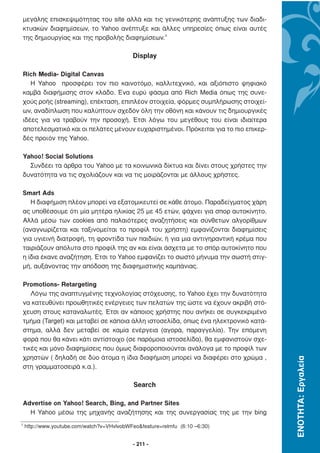 µεγάλης επισκεψιµότητας του site αλλά και τις γενικότερης ανάπτυξης των διαδι-
    κτυακών διαφηµίσεων, το Yahoo ανέπτυξε και άλλες υπηρεσίες όπως είναι αυτές
    της δηµιουργίας και της προβολής διαφηµίσεων.3

                                            Display

    Rich Media- Digital Canvas
       Η Yahoo προσφέρει τον πιο καινοτόµο, καλλιτεχνικό, και αξιόπιστο ψηφιακό
    καµβά διαφήµισης στον κλάδο. Ένα ευρύ φάσµα από Rich Media όπως της συνε-
    χούς ροής (streaming), επέκταση, επιπλέον στοιχεία, φόρµες συµπλήρωσης στοιχεί-
    ων, αναδίπλωση που καλύπτουν σχεδόν όλη την οθόνη και κάνουν τις δηµιουργικές
    ιδέες για να τραβούν την προσοχή. Έτσι λόγω του µεγέθους του είναι ιδιαίτερα
    αποτελεσµατικό και οι πελάτες µένουν ευχαριστηµένοι. Πρόκειται για το πιο επικερ-
    δές προϊόν της Yahoo.

    Yahoo! Social Solutions
      Συνδέει τα άρθρα του Yahoo µε τα κοινωνικά δίκτυα και δίνει στους χρήστες την
    δυνατότητα να τις σχολιάζουν και να τις µοιράζονται µε άλλους χρήστες.

    Smart Ads
       Η διαφήµιση πλέον µπορεί να εξατοµικευτεί σε κάθε άτοµο. Παραδείγµατος χάρη
    ας υποθέσουµε ότι µία µητέρα ηλικίας 25 µε 45 ετών, ψάχνει για σπορ αυτοκίνητο.
    Αλλά µέσω των cookies από παλαιότερες αναζητήσεις και σύνθετων αλγορίθµων
    (αναγνωρίζεται και ταξινοµείται το προφίλ του χρήστη) εµφανίζονται διαφηµίσεις
    για υγιεινή διατροφή, τη φροντίδα των παιδιών, ή για µια αντιγηραντική κρέµα που
    ταιριάζουν απόλυτα στο προφίλ της αν και είναι άσχετα µε το σπόρ αυτοκίνητο που
    η ίδια έκανε αναζήτηση. Έτσι το Yahoo εµφανίζει το σωστό µήνυµα την σωστή στιγ-
    µή, αυξάνοντας την απόδοση της διαφηµιστικής καµπάνιας.

    Promotions- Retargeting
       Λόγω της αναπτυγµένης τεχνολογίας στόχευσης, το Yahoo έχει την δυνατότητα
    να κατευθύνει προωθητικές ενέργειες των πελατών της ώστε να έχουν ακριβή στό-
    χευση στους καταναλωτές. Έτσι αν κάποιος χρήστης που ανήκει σε συγκεκριµένο
    τµήµα (Target) και µεταβεί σε κάποια άλλη ιστοσελίδα, όπως ένα ηλεκτρονικό κατά-
    στηµα, αλλά δεν µεταβεί σε καµία ενέργεια (αγορά, παραγγελία). Την επόµενη
    φορά που θα κάνει κάτι αντίστοιχο (σε παρόµοια ιστοσελίδα), θα εµφανιστούν σχε-
    τικές και µόνο διαφηµίσεις που όµως διαφοροποιούνται ανάλογα µε το προφίλ των
    χρηστών ( δηλαδή σε δύο άτοµα η ίδια διαφήµιση µπορεί να διαφέρει στο χρώµα ,
                                                                                        ΕΝΟΤΗΤΑ: Εργαλεία




    στη γραµµατοσειρά κ.α.).

                                             Search

    Advertise on Yahoo! Search, Bing, and Partner Sites
      H Yahoo µέσω της µηχανής αναζήτησης και της συνεργασίας της µε την bing
3
    http://www.youtube.com/watch?v=VHvlvobWFeo&feature=relmfu (6:10 –6:30)


                                             - 211 -
 