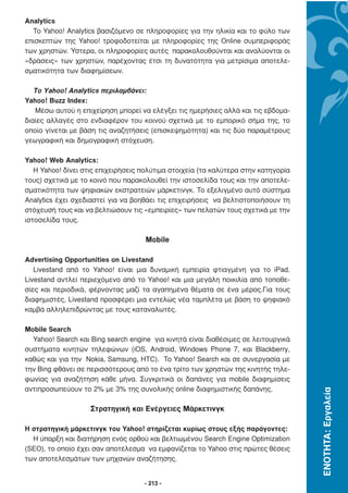 Analytics
  Το Yahoo! Analytics βασιζόµενο σε πληροφορίες για την ηλικία και το φύλο των
επισκεπτών της Yahoo! τροφοδοτείται µε πληροφορίες της Online συµπεριφοράς
των χρηστών. Ύστερα, οι πληροφορίες αυτές παρακολουθούνται και αναλύονται οι
«δράσεις» των χρηστών, παρέχοντας έτσι τη δυνατότητα για µετρίσιµα αποτελε-
σµατικότητα των διαφηµίσεων.

   Το Yahoo! Analytics περιλαµβάνει:
Yahoo! Buzz Index:
   Μέσω αυτού η επιχείρηση µπορεί να ελέγξει τις ηµερήσιες αλλά και τις εβδοµα-
διαίες αλλαγές στο ενδιαφέρον του κοινού σχετικά µε το εµπορικό σήµα της, το
οποίο γίνεται µε βάση τις αναζητήσεις (επισκεψηµότητα) και τις δύο παραµέτρους
γεωγραφική και δηµογραφική στόχευση.

Yahoo! Web Analytics:
   Η Yahoo! δίνει στις επιχειρήσεις πολύτιµα στοιχεία (τα καλύτερα στην κατηγορία
τους) σχετικά µε το κοινό που παρακολουθεί την ιστοσελίδα τους και την αποτελε-
σµατικότητα των ψηφιακών εκστρατειών µάρκετινγκ. Το εξελιγµένο αυτό σύστηµα
Analytics έχει σχεδιαστεί για να βοηθάει τις επιχειρήσεις να βελτιστοποιήσουν τη
στόχευσή τους και να βελτιώσουν τις «εµπειρίες» των πελατών τους σχετικά µε την
ιστοσελίδα τους.

                                    Mobile

Advertising Opportunities on Livestand
   Livestand από το Yahoo! είναι µια δυναµική εµπειρία φτιαγµένη για το iPad.
Livestand αντλεί περιεχόµενο από το Yahoo! και µια µεγάλη ποικιλία από τοποθε-
σίες και περιοδικά, φέρνοντας µαζί τα αγαπηµένα θέµατα σε ένα µέρος.Για τους
διαφηµιστές, Livestand προσφέρει µια εντελώς νέα ταµπλέτα µε βάση το ψηφιακό
καµβά αλληλεπιδρώντας µε τους καταναλωτές.

Mobile Search
  Yahoo! Search και Bing search engine για κινητά είναι διαθέσιµες σε λειτουργικά
συστήµατα κινητών τηλεφώνων (iOS, Android, Windows Phone 7, και Blackberry,
καθώς και για την Nokia, Samsung, HTC). Το Yahoo! Search και σε συνεργασία µε
την Bing φθάνει σε περισσότερους από το ένα τρίτο των χρηστών της κινητής τηλε-
φωνίας για αναζήτηση κάθε µήνα. Συγκριτικά οι δαπάνες για mobile διαφηµίσεις
αντιπροσωπεύουν το 2% µε 3% της συνολικής online διαφηµιστικής δαπάνης.
                                                                                    ΕΝΟΤΗΤΑ: Εργαλεία




                    Στρατηγική και Ενέργειες Μάρκετινγκ

Η στρατηγική µάρκετινγκ του Yahoo! στηρίζεται κυρίως στoυς εξής παράγοντες:
  Η ύπαρξη και διατήρηση ενός ορθού και βελτιωµένου Search Engine Optimization
(SEO), το οποίο έχει σαν αποτέλεσµα να εµφανίζεται το Yahoo στις πρώτες θέσεις
των αποτελεσµάτων των µηχανών αναζήτησης.


                                    - 213 -
 