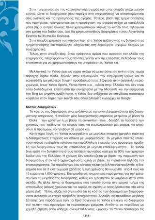 Στην τµηµατοποίηση της καταναλωτικής αγοράς και στην ύπαρξη στοχευµένου
κοινού, ώστε οι διαφηµίσεις (που παρέχει στις επιχειρήσεις) να ανταποκρίνονται
στις ανάγκες και τις προτιµήσεις της αγοράς. Ύστερα, βάση της τµηµατοποίησης
που προηγείται, πραγµατοποιείται η προσέγγιση της αγοράς-στόχο µε κατάλληλα
µέσα (πχ οι άντρες ηλικίας 18-49 χρησιµοποιούν κυρίως το κινητό τους τηλέφωνο
στη χρήση του διαδικτύου, άρα θα χρησιµοποιηθούν διαφηµίσεις τύπου Advertising
Extends to On-the-Go Devices).
  Στην ύπαρξη χρηστών που κάνουν login στο Yahoo αυξάνοντας τις δυνατότητες
τµηµατοποίησης και παράλληλα οδηγώντας στη δηµιουργία ισχυρών δεσµών µε
τους χρήστες.
  Τέλος, στην ύπαρξη blog, όπου γράφονται άρθρα που αφορούν τον κλάδο της
επιχείρησης, πληροφορούν τους πελάτες για τα νέα της εταιρείας, δελεάζουν τους
επισκέπτες για να χρησιµοποιήσουν τις υπηρεσίες του Yahoo κ.α.

  Μελλοντικά το Yahoo έχει ως κύριο στόχο να µετατραπεί σε ηγέτη στον τοµέα
παροχής Digital media, δηλαδή στην επικοινωνία, την ενηµέρωση καθώς και το
accessibility (µεγαλύτερη δυνατή προσβασιµότητα). Στοχεύει στην ανάπτυξη περιε-
χοµένου, όπως Yahoo Sports, Yahoo News κ.α. , ειδικά στην Ελλάδα που δεν είναι
τόσο διαδεδοµένα. Έπειτα από την συνεργασία µε την Microsoft και την εφαρµογή
της Bing ως µηχανή αναζήτησης, η Yahoo δεν ενδέχεται να επενδύσει παραπάνω
κεφάλαια στον τοµέα των search ads, όπου άλλωστε κυριαρχεί το Google.

Κόστος διαφηµίσεων
   Το κόστος της διαφήµισης είναι ανάλογο µε την αποτελεσµατικότητα της διαφη-
µιστικής υπηρεσίας. Η απόδοση µίας διαφηµιστικής υπηρεσίας µετριέται µε βάσει τα
´´Clicks´´ των χρηστών ή µε βάσει τα convention rates , δηλαδή το ποσοστό των
χρηστών που ‘πείθονται’ να κάνουν κάτι, να συµπληρώσουν µία φόρµα, να ψηφί-
σουν τι προτιµούν, να προβούν σε αγορά κ.α.
   Κατά κύριο λόγο, το Yahoo συνεργάζεται µε µεγάλες εταιρίες (µεγάλοι παίκτες)
ή διαφηµιστικές εταιρείες και σπάνια µε µικροµεσαίες. Οι µεγάλοι παίκτες επιλέ-
γουν κυρίως τα displays solutions και παράλληλα η εταιρεία τους προσφέρει προβο-
λή των διαφηµίσεων τους σε ιστοσελίδες µε µεγάλη επισκεψηµότητα . Το Yahoo
δίνει αυτή την δυνατότητα στους πελάτες του καθώς κατέχει το 90% των χρηστών
διαδικτύου της Ελλάδας. Η χρέωση δεν υπολογίζεται µε βάσει την παραµονή των
διαφηµίσεων στον ιστό (χρονοχρέωση), αλλά µε βάσει τα impression δηλαδή την
επισκεψηµότητα. Για παράδειγµα, εάν κάποιος πελάτης θελήσει να προβληθεί η δια-
φήµιση του σε 2 εκατοµµύρια χρήστες η τιµή χρέωσης θα κυµανθεί από 4 έως και
15 ευρώ ανά 1.000 χρήστες. Επιπροσθέτως, σηµαντικός παράγοντας για την χρέω-
ση είναι το µέγεθος της διαφήµισης, καθώς και η θέση που θα λαµβάνει στην ιστο-
σελίδα. Με άλλα λόγια, οι διαφηµίσεις που τοποθετούνται στο αρχικό τµήµα της
ιστοσελίδας (above) χρεώνονται πιο ακριβά σε σχέση µε όσες βρίσκονται στο κάτω
µέρος (fall). Τέλος, αξίζει να σηµειωθεί ότι το κόστος των διαφηµίσεων διαµορφώ-
νεται ανάλογα µε εποχή προβολής (εποχικότητα). ∆ηλαδή, σε περιόδους µεγάλης
ζήτησης (για παράδειγµα πριν τα Χριστούγεννα) το Yahoo επιλέγει να διαφηµίσει
τον πελάτη που προσφέρει τα περισσότερα χρήµατα. Αντίθετα, σε περιόδους µε
χαµηλή ζήτηση όπου υπάρχει ανεκµετάλλευτος «χώρος» το Yahoo προσφέρει τις

                                      - 214 -
 