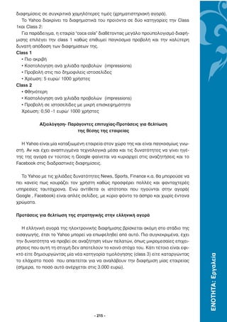 διαφηµίσεις σε συγκριτικά χαµηλότερες τιµές (χρηµατιστηριακή αγορά).
   Το Yahoo διακρίνει τα διαφηµιστικά του προϊόντα σε δύο κατηγορίες την Class
1και Class 2:
   Για παράδειγµα, η εταιρία “coca cola” διαθέτοντας µεγάλο προϋπολογισµό διαφή-
µισης επιλέγει την class 1 καθώς επιθυµεί παγκόσµια προβολή και την καλύτερη
δυνατή απόδοση των διαφηµίσεων της.
Class 1
   • Πιο ακριβή
   • Κοστολόγηση ανά χιλιάδα προβολών (impressions)
   • Προβολή στις πιο δηµοφιλείς ιστοσελίδες
   • Χρέωση: 5 ευρώ/ 1000 χρήστες
Class 2
   • Φθηνότερη
   • Κοστολόγηση ανά χιλιάδα προβολών (impressions)
   • Προβολή σε ιστοσελίδες µε µικρή επισκεψηµότητα
   Χρέωση: 0,50 -1 ευρώ/ 1000 χρήστες

           Αξιολόγηση- Παράγοντες επιτυχίας-Προτάσεις για βελτίωση
                           της θέσης της εταιρείας

  Η Yahoo είναι µία καταξιωµένη εταιρεία στον χώρο της και είναι παγκοσµίως γνω-
στή. Αν και έχει αναπτυγµένα τεχνολογικά µέσα και τις δυνατότητες να γίνει ηγέ-
της της αγορά εν τούτοις η Google φαίνεται να κυριαρχεί στις αναζητήσεις και το
Facebook στις διαδραστικές διαφηµίσεις.

  Το Yahoo µε τις χιλιάδες δυνατότητες News, Sports, Finance κ.α. θα µπορούσε να
πει κανείς πως κουράζει τον χρήστη καθώς προσφέρει πολλές και φανταχτερές
υπηρεσίες ταυτόχρονα. Ενώ αντίθετα οι ιστότοποι που ηγούνται στην αγορά(
Google , Facebook) είναι απλές σελίδες, µε κύριο φόντο το άσπρο και χωρίς έντονα
χρώµατα.

Προτάσεις για βελτίωση της στρατηγικής στην ελληνική αγορά

   Η ελληνική αγορά της ηλεκτρονικής διαφήµισης βρίσκεται ακόµη στο στάδιο της
εισαγωγής, έτσι το Yahoo µπορεί να επωφεληθεί από αυτό. Πιο συγκεκριµένα, έχει
την δυνατότητα να προβεί σε αναζήτηση νέων πελατών, όπως µικροµεσαίες επιχει-
ρήσεις που αυτή τη στιγµή δεν αποτελούν το κοινό στόχο του. Κάτι τέτοιο είναι εφι-
κτό είτε δηµιουργώντας µία νέα κατηγορία τιµολόγησης (class 3) είτε καταργώντας
                                                                                     ΕΝΟΤΗΤΑ: Εργαλεία




το ελάχιστο ποσό που απαιτείται για να αναλάβουν την διαφήµιση µίας εταιρείας
(σήµερα, το ποσό αυτό ανέρχεται στις 3.000 ευρώ).




                                     - 215 -
 