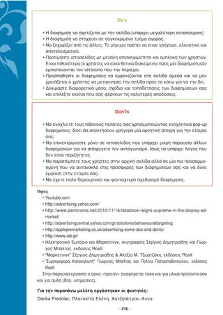 Do’s

  • Η διαφήµιση να σχετίζεται µε την σελίδα.(υπάρχει µεγαλύτερη ανταπόκριση)
  • Η διαφήµιση να στοχεύει σε συγκεκριµένο τµήµα αγοράς.
  • Να ξεχωρίζει από τις άλλες. Το µήνυµα πρέπει να είναι γρήγορο, ελκυστικό και
    αποτελεσµατικό.
  • Προτιµήστε ιστοσελίδες µε µεγάλη επισκεψιµότητα και εµπλοκή των χρηστών.
    Είναι πιθανότερο οι χρήστες να είναι θετικά διακείµενοι προς µία διαφήµιση εάν
    εµπιστεύονται τον ιστότοπο που την περιέχει.
  • Προσπαθήστε οι διαφηµίσεις να εµφανίζονται στη σελίδα άµεσα και να µην
    χρειάζεται ο χρήστης να µετακινήσει την σελίδα προς τα κάτω για να την δει.
  • ∆οκιµάστε διαφορετικά µέσα, σχέδια και τοποθετήσεις των διαφηµίσεων σας
    και επιλέξτε εκείνα που σας φέρνουν τις καλύτερες αποδόσεις.


                                     Don’ts

  • Να ενοχλείτε τους πιθανούς πελάτες σας χρησιµοποιώντας ενοχλητικά pop-up
    διαφηµίσεις, διότι θα αποκτήσουν γρήγορα µία αρνητική άποψη για την εταιρία
    σας.
  • Να επικεντρώνεστε µόνο σε ιστοσελίδες που υπάρχει µικρή παρουσία άλλων
    διαφηµίσεων για να αποφύγετε τον ανταγωνισµό. Ίσως να υπάρχει λόγος που
    δεν είναι περιζήτητες.
  • Να παραπέµπετε τους χρήστες στην αρχική σελίδα αλλά σε µία πιο προσαρµο-
    σµένη που να αντανακλά στις προσφορές των διαφηµίσεών σας και να δίνει
    έµφαση στην εταιρία σας.
  • Να έχετε πολύ δηµιουργικό και φανταχτερό σχεδιασµό διαφήµισης.

Πηγές
   • Youtube.com
   • http://advertising.yahoo.com/
   • http://www.pamorama.net/2010/11/16/facebook-reigns-supreme-in-the-display-ad-
     market/
   • http://advertisingcentral.yahoo.com/gr/solutions/behaviouraltargeting
   • http://applepiemarketing.co.uk/advertising-some-dos-and-donts/
   • http://www.iab.gr/
   • Ηλεκτρονικό Εµπόριο και Μάρκετινγκ, συγγραφείς Σέργιος ∆ηµητριάδης και Γιώρ-
     γος Μπάλτας, εκδόσεις Rosili
   • "Μάρκετινγκ" Σέργιος ∆ηµητριάδης & Αλεξία Μ. Τζωρτζάκη, εκδόσεις Rosili
   • "Συµπεριφορά Καταναλωτή" Γεώργιος Μπάλτας και Πολίνα Παπασταθοπούλου, εκδόσεις
     Rosili
   Στην παρούσα εργασία ο όρος «προϊόν» αναφέρεται τόσο και για υλικά προϊόντα όσο
και για άυλα (δηλ. υπηρεσίες).

Για την παραπάνω μελέτη εργάστηκαν οι φοιτητές:
Danka Predolac, Πλατανίτη Ελένη, Χατζηπέτρου Άννα

                                        - 216 -
 